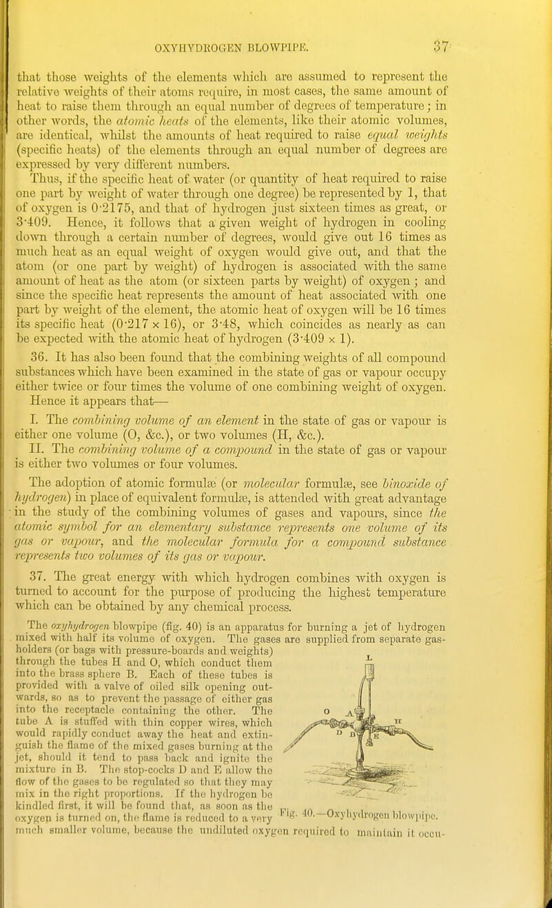 that those weights of tlie elements wliich are assumed to represent the relative weiglits of thoir atoms require, in most cases, the same amount of heat to raise them tlirough an equal number of degrees of temperature; in (ither words, the atomic heats of the elements, like their atomic volumes, I l e identical, wliilst the amoimts of heat required to raise equal weights ^ specific heats) of the elements tlu'ough an equal number of degrees are expressed by very different numbers. Thus, if the specific heat of water (or quantity of heat required to raise line part by weight of water thi'ough one degree) be represented by 1, that 't' oxygen is 0-2175, and that of hydrogen just sixteen times as great, or o--l:09. Hence, it foUows that a given weight of hydi'ogen in cooling down through a certain nimiber of degrees, woidd give out 16 times as much heat as an equal weight of oxygen woidd give out, and that the atom (or one part by weight) of hydrogen is associated with the same amoimt of heat as the atom (or sixteen parts by weight) of oxygen ; and since tlie specific heat represents the amount of heat associated with one part by weiglit of the element, the atomic heat of oxygen will be 16 times its specific heat (0217 x 16), or 3*48, which coincides as nearly as can be expected mth the atomic heat of hydrogen (3*409 x 1). 36. It has also been found that the combining weights of all compound substances which have been examined m the state of gas or vapour occupy eitlier twice or four times the volume of one combining weight of oxygen. Hence it appears that— I. The comhining volume of an element in the state of gas or vapour is either one volume (0, &c.), or two volmnes (H, &c.). II. The comhining volume of a compound in the state of gas or vapour is either tAVo volumes or four volumes. The adoption of atomic formulse (or molecular formulte, see hinoxide of hydrogeyi) in place of equivalent formulse, is attended with great advantage in the study of the combining volumes of gases and vapours, since tlie atomic s:ymbol for an elementary substance represents one volume of its gas or vapour, and the molecidar formula for a compound substance represents two volumes of its gas or vapour. 37. The great energy with which hydrogen combines with oxygen is turned to accoimt for the purpose of producing the highest temperature which can be obtained by any chemical process. Tho oxyhjdrocjcn blowpii^e (fig. 40) is an apparatus for burning a jet of liydrogen mixed witli half its volume of oxygen. Tlie gases are supplied from separate gas- holders (or bags with pressure-boards and weights) through the tubes H and 0, which conduct them into the brass sphere B. Each of tliese tubes is provided witli a valve of oiled silk opening out- wards, so as to prevent the passage of either gas into the receptacle containing the other. The tube A is stuffed with tliin copper wires, which would rapidly conduct away the heat and extin- guish the flame of the mixed gases burning at tho jet, should it tend to pass hack and ignite the mixture in B. Tlie stop-cocks D and E allow the flow of the gases to be regulated ho that they may mix in tho right proportions. If tlie hydrogen be kindled first, it will be found that, as soon as tho n- n i oxygen is turned on, the flame is reduced to a very ^O-—Oxyhydrogen blowpipe, much smaller volume, because the undiluted oxygon required to miiinlain it oceti