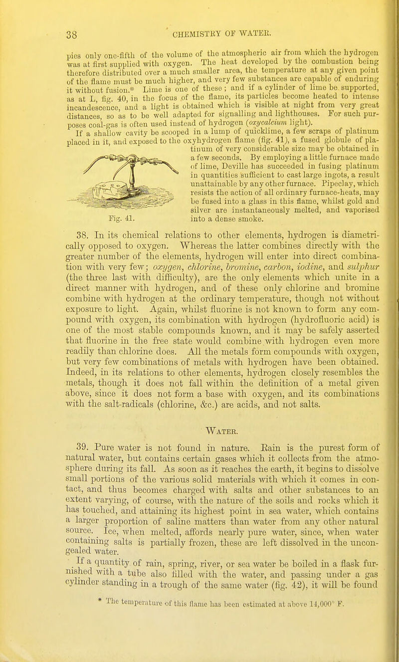 pies only one-fifth of tlie volumo of the atmospheric air from which the hydrogen was at first supplied with oxygen. The heat developed by the combustion being therefore distributed over a much smaller area, the temperature at any given pomt of the flame must be much higher, and very few substances are capable of enduring it without fusion.* Lime is one of these ; and if a cylinder of lime be supported, as at L fig 40, in the focus of the flame, its particles become heated to intense incandescence, and a light is obtained which is visible at night from very great distances, so as to be well adapted for signalling and lighthouses. For such pur- poses coal-gas is often used instead of hydrogen {oxycalcium light). If a shallow cavity be scooped in a lump of quicklime, a few scraps of platinum placed in it, and exposed to the oxyhydrogen flame (fig. 41), a fused globule of pla- tinum of very considerable size may be obtained in a few seconds. By employing a little furnace made (if lime, Deville has succeeded in fusing platinum in quantities sufiicieut to cast large ingots, a result unattainable by any other furnace. Pipeclay, which resists the action of all ordinary furnace-heats, may be fused into a glass in this flame, whilst gold and silver are instantaneously melted, and vaporised into a dense smoke. 38. In its chemical relations to other elements, hydrogen is diametri- cally opposed to oxygen. Whereas the latter combines directly with the greater number of the elements, hydrogen will enter into direct combina- tion with very few; oxygen, chlorine, bromine, carbon, iodine, and sulphur (the three last mth difficulty), are the only elements which unite in a direct manner with hydrogen, and of these only chloriae and bromine combiue with hydrogen at the ordinary temperature, though not without exposure to light. Again, whilst fluoriue is not known to form any com- pound with oxygen, its combination with hydrogen (hydrofluoric acid) is one of the most stable compounds known, and it may be safely asserted that fluorine in the free state would combine with hydrogen even more readily than chlorine does. All the metals form compounds with oxygen, but very few combinations of metals with hydrogen have been obtained. Indeed, in its relations to other elements, hydrogen closely resembles the metals, though it does not faU within the definition of a metal given above, since it does not form a base with oxygen, and its combmations with the salt-radicals (chlorine, &c.) are acids, and not salts. Fig. 41. Water. 39. Pure water is not found in nature. Eain is the purest form of natural water, but contains certain gases which it collects from the atmo- sphere during its fall. As soon as it reaches the earth, it begins to dissolve small portions of the various solid materials -with wliich it comes in con- tact, and thus becomes charged with salts and other substances to an extent varying, of course, with the nature of the soils and rocks which it has touched, and attaining its highest point in sea water, which contains a larger proportion of saline matters than water from any other natural source. Ice, Avhen melted, affords nearly pure water, since, when water contaming salts is partially frozen, these are left dissolved in the uncon- gealed water. • If a quantity of rain, spring, river, or sea water be boiled in a flask fur- nished with a tube also lUled with the water, and passuig under a gas cylinder standing in a trough of the same water (fig. 42), it will be found * The tumpL'iMlure of this name has been estimated at above 11,000' F.