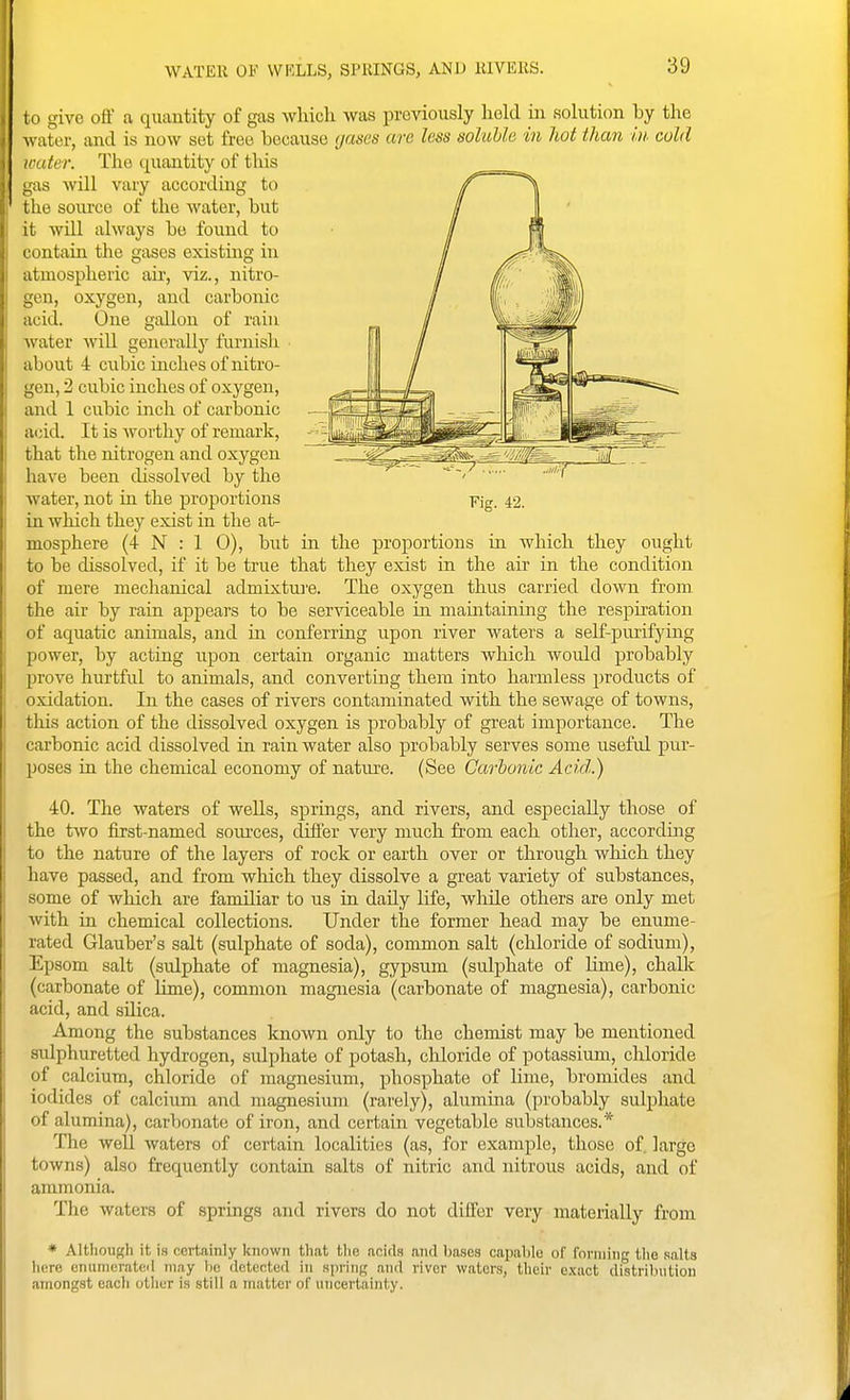 WATER OF WKLLS, SPRINGS, AND RIVERS. i o give off a quantity of gas which was previously hold iii solution by the w ater, and is now set free because (jascs are less soluble in hot than in cold ■liter. The quantity of this ;i3 will vary according to Llie source of the water, but it will always be found to contain the gases existing in atmospheric air, viz., nitro- gen, oxygen, and carbonic acid. One gallon of rain water will generally furnish about 4 cubic inches of nitro- gen, 2 cubic inches of oxygen, and 1 cubic inch of carbonic acid. It is worthy of remark, that the nitrogen and oxygen have been dissolved by the water, not in the proportions in which they exist in the at- mosphere (4 N : 1 0), but in the proportions in which they ought to be dissolved, if it be true that they exist in the air in the condition of mere mechanical admixtuj'e. The oxygen thus carried down from the air by rain appears to be ser-sdceable in maintaining the respiration of aquatic animals, and in conferring upon river waters a self-purifying power, by acting upon certain organic matters which would probably prove hurtful to animals, and converting them into harmless jjroducts of oxidation. In the cases of rivers contaminated with the sewage of towns, this action of the dissolved oxygen is probably of great importance. The carbonic acid dissolved in rain water also probably serves some useful pnr- jjoses in the chemical economy of nature. (See Carbonic Acid.) 40. The waters of wells, springs, and rivers, and especially those of the two first-named sources, difi'er very much from each other, according to the nature of the layers of rock or earth over or through which they have passed, and from which they dissolve a great variety of substances, some of which are familiar to us in daily life, while others are only met with in chemical collections. Under the former head may be enume- rated Glauber's salt (sulphate of soda), common salt (chloride of sodium), Epsom salt (sulphate of magnesia), gypsum (sulphate of Kme), chaUc (carbonate of hme), common magnesia (carbonate of magnesia), carbonic acid, and silica. Among the substances known only to the chemist may be mentioned sulphuretted hydrogen, sulphate of potash, chloride of potassium, cliloride of calcium, chloride of magnesium, phosphate of lime, bromides and iodides of calcium and magnesium (rarely), alumina (probably sulphate of alumina), carbonate of iron, and certain vegetable substances.* The well waters of certain localities (as, for example, those of. large towns) also frequently contain salts of nitric and nitrous acids, and of ammonia. The waters of springs and rivers do not differ very materially from * Although it \H certainly known that tlie acid.q and bases capable of forming the .salts here enunicrateil may be detected in HprinR and river waters, their exact distril.nition amongst each other is still a matter of uncertainty. Fig. 42.