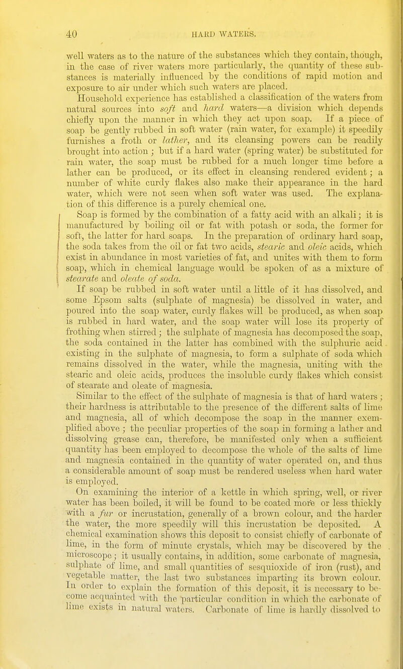 well waters as to the nature of the substances which they contain, though, in the case of river waters more jjarticularly, the quantity of tliese sub- stances is materially influenced by the conditions of rapid motion and exposure to air under which such Avaters are placed. Household experience has established a chissification of the waters from natural sources into soft and hard waters—a division which depends chiefly upon the manner in wliich they act upon soap. If a piece of soap be gently rubbed in soft water (rain water, for example) it speedily fivrnishes a froth or latlier, and its cleansing powers can be readily brought into action ; but if a hard water (spring water) be substituted for rain water, the soap must be rubbed for a much longer time before a lather can be produced, or its effect in cleansing rendered evident; a number of white curdy flakes also make then- appearance in the hard water, which were not seen when soft water was used. Tlie explana- tion of tliis difference is a purely chemical one. Soap is formed by the combination of a fatty acid Avith an alkali; it is manufactured by boiHng oil or fat with potash or soda, the former for soft, the latter for hard soaps. In the preparation of ordinary hard soap, the soda takes from the oil or fat two acids, stearic and oleic acids, which exist in abundance in most varieties of fat, and unites with them to form soap, wliich in chemical language would be spoken of as a mixture of stearate and oleate of soda. If soap be rubbed in soft water until a Kttle of it has dissolved, and some Epsom salts (sulphate of magnesia) be dissolved in water, and poured into the soap water, curdy flakes will be produced, as when soap is rubbed in hard water, and the soap water will lose its property of frothing when stirred; the sulphate of magnesia has decomposed the soap, the soda contained in the latter has combined with tire sulphuric acid existing in the sulphate of magnesia, to form a sidphate of soda which remains dissolved in the watei-, while the magnesia, uniting mth the stearic and oleic acids, produces the insoluble ciuxiy flakes which consist of stearate and oleate of magnesia. Similar to the effect of the sulphate of magnesia is that of hard watei-s ; their hardness is attributable to the presence of the different salts of lime and magnesia, all of which decompose the soap in the manner exem- plified above ; the peciiliar properties of the soap in forming a lather and dissolving grease can, therefore, be manifested only when a sufficient quantity has been employed to decompose the whole of the salts of lime and magnesia contained in the quantity of water operated on, and thus a considerable amount of soap must be rendered useless when hard water is employed. On exarauiing the interior of a kettle in which s]3ring, well, or river water has been boiled, it will be found to be coated more or less thicldy with a fur or incrustation, generally of a brown colour, and the harder the water, the more speedily will this incrustation be deposited. A chemical examination shoAvs this deposit to consist cliiefly of carbonate of lime, in the form of minute crystals, wliich may be discovered by the microscope; it usually contains, in addition, some carbonate of magnesia, sulphate of lime, and small quantities of sesquioxide of iron (rust), and vegetable matter, the last two substances imparting its brown colour. In order to explain the formation of this deposit, it is necessary to be- come acquainted with the particular condition in which the carbonate of Inne exists in natural waters. Carbonate of lime is hardly dissolved to