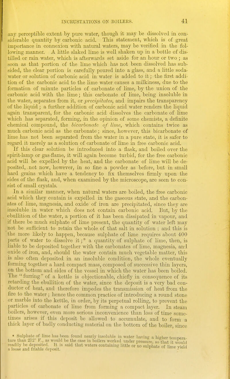 any perceptible extent by piu-e water, though it may be dissolved in con- siderable quantity by carbonic acid. This statement, which is of great importance in connexion mth natural waters, may be verified in the fol- lowing manner. A little slaked lime is well shaken up in a bottle of dis- tilled or rain water, which is afterwards set aside for an hour or two ; as soon as that portion of the lime Avhich has not been dissolved has sub- sided, the clear portion is carefully poured into a glass, and a little sodar water or solution of carbonic acid in water is added to it; the first addi- tion of the carbonic acid to the lime water causes a milkiness, due to the formation of minute particles of carbonate of lime, by the union of the carbonic acid Avith the lime; this carbonate of lime, being insoluble in the water, separates from it, or precipiiates, and impairs the transparency of the liquid; a fiu?ther addition of carbonic acid water renders the liquid again transparent, for the carbonic acid dissolves the carbonate of lime which has separated, forming, in the oi^inion of some chemists, a definite chemical compoimd, the Mcm-bonate of lime, which contains twice as much carbonic acid as the carbonate; since, however, this bicarbonate of lime has not been separated from the water in a pure state, it is safer to regard it merely as a solution of carbonate of lime in free carbonic acid. If tliis clear solution be introduced into a flask, and boiled over the spirit-lamp or gas-flame, it VTill again become turbid, for the free carbonic acid wiU. be expelled by the heat, and the carbonate of lime wUl be de- posited, not now, however, in so fine a poAvder as before, but in small hard grains which have a tendency to fix themselves fijmly upon the sides of the flask, and, when examined by the microscope, are seen to con- sist of small crystals. In a similar manner, when natural waters are boUed, the free carbonic acid which they contain is expelled in the gaseous state, and the carbon- ates of lime, magnesia, and oxide of iron are j)recipitated, since tliey are insoluble in water which does not contain carbonic acid. But, by the ebullition of the Avater, a portion of it has been dissipated in vapour, and if there be much sulphate of lime present, the quantity of Avater left may not be sufficient to retain the whole of that salt in solution ; and this is the more likely to happen, because sulphate of lime requires about 400 parts of water to dissolve it; * a quantity of sulphate of lime, then, is liable to be deposited together with the carbonates of lime, magnesia, and oxide of iron, and, should the water contain much vegetable matter, this IS also often deposited in an insoluble condition, the whole eventually forming together a hard compact mass, composed of successive thin layers, on the bottom and sides of the vessel in Avliich the Avater has been boiled. The  furring of a kettle is objectionable, chiefly in consequence of its retarding the ebullition of the Avater, since the deposit is a very bad con- ductor of heat, and therefore impedes the transmission of heat from the fire to the Avater; hence the common practice of introducing a round stone or marble into the kettle, in order, by its perpetual rolling, to prevent the particles of carbonate of lime from forming a compact layer. In steam boilers, however, even more serious inconvenience than loss of time some- time.s arises if this deposit be alloAved to accumulate, and to form a thick layer of badly coiiducting material on the bottom of the boiler, since • Siilpliatc of lime lias been found nearly insoluble in wafer having a liiRlier feninera ture than 212 V\, as woulfl be the nase in boilers worked under pressure so flint it \\o\M readily be deposited, ft is said that waters containin;,' little or no sulphate of lime vie!.! a loose and friable deposit. ' . i-i <