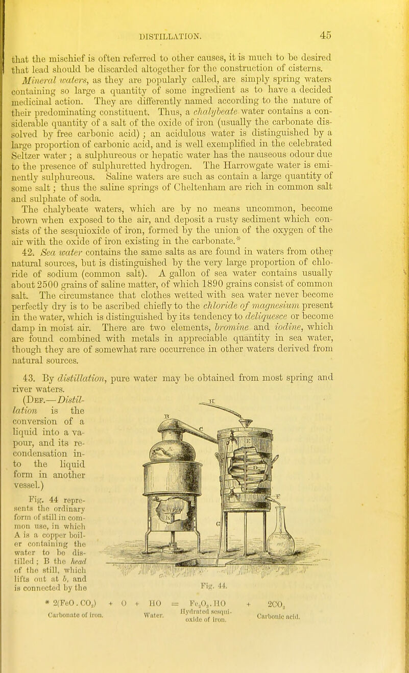 that the mischief is often referred to other causes, it is much to be desired that lead shoidd be discarded altogether for tlic construction of cisterns. Mineral miters, as they are popularly called, are simply spring waters coutaining so large a quantity of some ingredient as to have a decided medicmal action. They are differently named according to the nature of their predominating constituent. Thus, a cJia/yheate water contains a con- siderable quantity of a salt of the oxide of ii'on (usually the carbonate dis- solved by free carbonic acid) ; an acidulous water is distinguished by a large proportion of carbonic acid, and is Avell exemplified in the celebrated Seltzer water ; a sidphureous or hepatic water has the nauseous odour due to the presence of sidphuretted hydrogen. The Harrowgate water is emi- nently sulphureous. Saline waters are such as contain a large quantity of some salt; thus the saline springs of Cheltenham are rich in common salt and sulphate of soda. The chalybeate waters, Avhich are by no means uncommon, become brown when exposed to the air, and deposit a rusty sediment which con- sists of the sesquioxide of iron, formed by the union of the oxygen of the air with the oxide of iron existing in the carbonate.* 42. Sea water contains the same salts as are fomid in Avaters from other natirral sources, but is distinguished by the very large proportion of chlo- ride of sodium (common salt). A gallon of sea water contains usually about 2500 grains of saline matter, of which 1890 grains consist of common salt. The cii-cumstance that clothes wetted with sea water never become perfectly dry is to be ascribed chiefly to the chloride of magnesium present in the Avater, Avhich is distinguished l3y its tendency to deliquesce or become damp in moist air. There are tAvo elements, bromine and iodine, Avhich are foimd combined with metals in appreciable quantity in sea water, though they are of somcAvhat rare occurrence in other waters derived from natural sources. 43. By distillation, piu'e water may be obtained from most spring and river waters. {T)^v.—Distil- lation is the conversion of a liquid into a va- pour, and its re- condensation in- to the liquid form in another vessel.) Fit;. 44 repre- sents the orrlinary form of still in com- mon use, in which A is a copper boil- er containing the -^^^'Si water to be dis- tilled ; B the hn.ad of the still, which ''ijji'li'' lifts out at h, and is connected by the *2(FeO.CO.,) + 0 + HO = Fc.Oj.HO + 2C0„ Carbonate ofiron. Water. '^^lli'^f Zif' Carbonic'acUI.