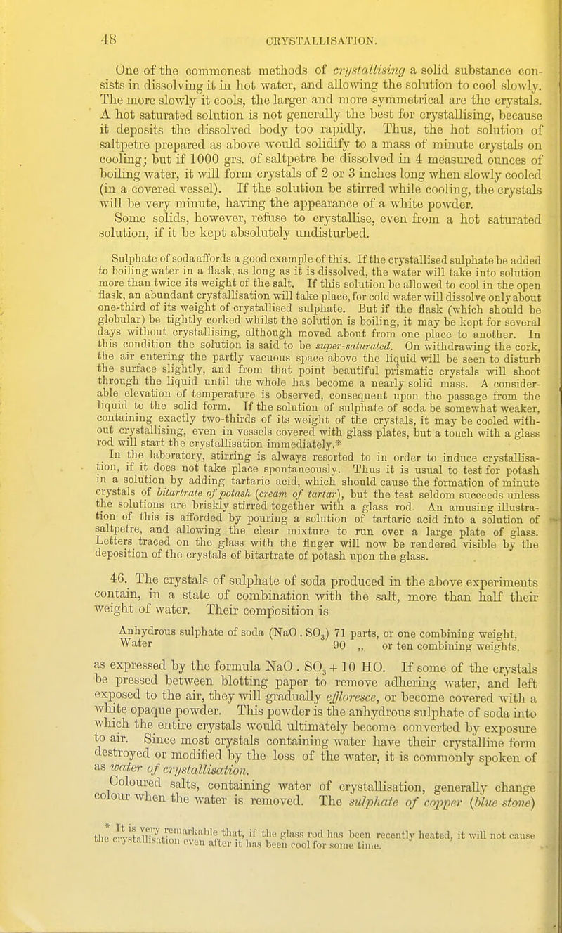 One of the commonest methods of crijstalUsing a solid substance con- sists in dissolving it in hot water, and allowing the solution to cool slowly. The more slowly it cools, the larger and more symmetrical are the crystals. A hot saturated solution is not generally the best for crystallising, because it deposits the dissolved body too rapidly. Thus, the hot solution of saltpetre prepared as above woidd solidify to a mass of minute crystals on cooling; but if 1000 grs. of saltpetre be dissolved in 4 measured ounces of boiling water, it will form crystals of 2 or 3 inches long when slowly cooled (in a covered vessel). If the solution be stii-red wliile cooling, the crystals will be very minute, having the appearance of a white powder. Some solids, however, refuse to crystallise, even from a hot satiu-ated solution, if it be kept absolutely undisturbed. Sulphate of soda aflfords a good example of tliis. If the crystallised sulphate be added to boiling water in a flask, as long as it is dissolved, the water will take into solution more than twice its weight of the salt. If this sohition be allowed to cool in the open flask, an abundant crystallisation will take place, for cold water will dissolve only about one-third of its weight of crystallised sulphate. But if the flask (which should be globular) be tightly corked whilst the solution is boiling, it may be kept for several days without crystallising, although moved about from one place to another. In this condition the solution is said to be supersaturated. On withdrawing the cork, the air entering the partly vacuous space above the liquid will be seen to disturb the surface slightly, and from that point beautiful prismatic crystals will shoot through the liquid until the whole has become a nearly solid mass. A consider- able elevation of temperature is observed, consequent upon the passage from the liquid to the solid form. If the solution of sulphate of soda be somewhat wealcer. containing exactly two-thirds of its weight of the crystals, it may be cooled with- out crystallising, even in vessels covered with glass plates, but a touch with a glass rod will start the crystallisation immediately.* In the laboratory, stirring is always resorted to in order to induce crystallisa- tion, if it does not take place spontaneously. Thus it is usual to test for potash in a solution by adding tartaric acid, which should cause the formation of minute crystals of hitartrate of potash {cream of tartar), but the test seldom succeeds unless the solutions _ are briskly stirred together with a glass rod An amusing illustra- tion of this is aff'orded by pouring a solution of tartaric acid into a solution of saltpetre, and allowing the clear mixture to run over a large plate of glass. Letters traced on the glass with the finger will now be rendered visible by the deposition of the crystals of bitartrate of potash upon the glass. 46. The crystals of sulphate of soda produced in the above experiments contain, ia a state of combiuation with the salt, more than half their weight of Avater. Their composition is Anhydrous sulphate of soda (NaO . SO3) 71 parts, or one combining weight, ^'^^^r 90 „ or ten combining weights, as expressed by the formula NaO . SO3 + 10 HO. If some of the crystals be pressed between blotting paper to remove adhering water, and left exposed to the air, they wiU gradually effloresce, or become covered with a Avhite opaque powder. This powder is the anhydrous sulphate of soda into which the entire crystals woidd idtiinately become converted by exposiu-e to air. Since most crystals contaioing water have their crystalline form destroyed or modified by the loss of the water, it is conunonly spoken of as water of crystallisation. Coloured salts, containing water of crystallisation, generally change colour when the water is removed. The suljj/iate of copper {hhie stone) tZ rlUtnT^^t^!;','^'^''^''^'''?. ^'''^ S'ii'SS rod has been recently heated, it will not cause tlie ci ystallmtion even after it has been cool for .some time.