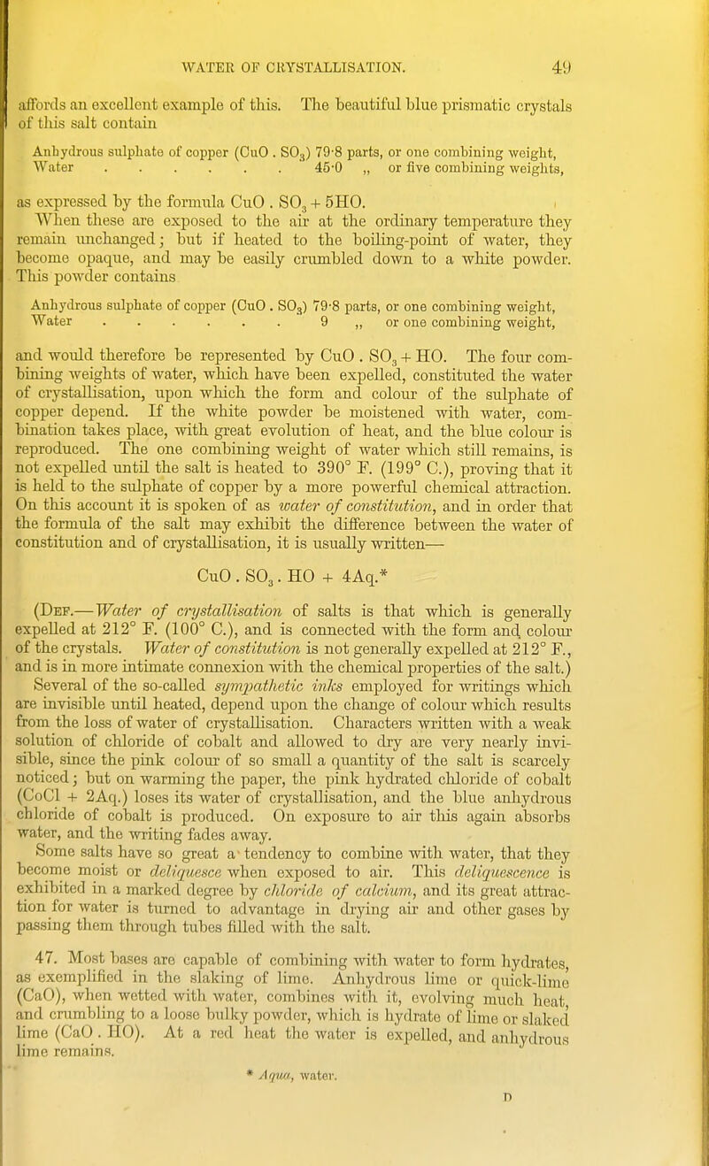 affords an excellent example of this. The beautiful blue prismatic crystals of tliis salt contain Anhydrous sulpliate of copper (CuO . SO3) 79-8 parts, or one combining weight, Water ...... 45-0 „ or five combining weights, as expressed by the formula CuO . SO, + 5H0. When these are exposed to the air at the ordinary temperature they remain imchanged; but if heated to the boiling-point of water, they become opaque, and may be easily crumbled down to a white powder. This powder contains Anhydrous sulphate of copper (CuO . SO3) 79-8 parts, or one combining weight, Water 9 „ or one combining weight, and would therefore be represented by CuO . SO3 + HO. The four com- bining weights of water, which have been expelled, constituted the water of crystallisation, upon which the form and colour of the sulphate of copper depend. If the white powder be moistened with water, com- bination takes place, with great evolution of heat, and the blue colour is reproduced. The one combining weight of water which still remains, is not expelled until the salt is heated to 390° F. (199° C), proving that it is held to the sulphate of copper by a more powerful chemical attraction. On this account it is spoken of as water of constitution, and in order that the formula of the salt may exhibit the difference between the water of constitution and of crystallisation, it is usually written— CuO . SO3. HO + 4Aq.* (Def.—Water of crystallisation of salts is that which is generally expelled at 212° F. (100° C), and is connected with the form and colour of the crystals. Water of constitution is not generally expelled at 212° F., and is in more intimate connexion with the chemical properties of the salt.) Several of the so-called symjmthetic inks employed for writings which are invisible until heated, depend upon the change of colour which results from the loss of water of crystallisation. Characters written with a weak solution of chloride of cobalt and allowed to dry are very nearly invi- sible, since the pink colour of so small a quantity of the salt is scarcely noticed; but on warming the paper, the pink hydrated chloride of cobalt (CoCl + 2Aq.) loses its water of crystallisation, and the blue anhydrous chloride of cobalt is produced. On exposure to air tliis again absorbs water, and the writing fades away. Some salts have so great a - tendency to combine with water, that they become moist or deliquesce when exposed to air. This deliquescence is exhibited in a marked degree by chloride of calcium, and its great attrac- tion for water is turned to advantage in drying air and other gases by passing them through tubes filled with the salt. 47. Most bases are capable of combining Avith water to form hydrates as exemplified in the slaking of lime. Anhydrous lime or quick-lime (CaO), when wetted with water, combines with it, evolving much heat and crumbling to a loose bulky powder, which is hydrate of lime or slaked lime (CaO . HO). At a red heat the water is expelled, and anhydrous lime remains. * Aqua, water. D