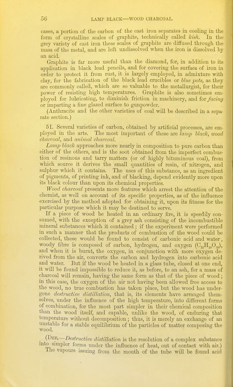 cases, a portion of the carbon of the cast ii-on separates in cooling in the form of crystalline scales of graphite, technically called kish. In the grey variety of cast iron these scales of graphite are diffused through the mass of the metal, and are left undissolved when the iron is dissolved by an acid. Graphite is far more useful than the diamond, for, in addition to its application ia black lead pencils, and for covering the surface of iron in order to protect it from rust, it is largely employed, in admixture with clay, for the fabrication of the black lead crucibles or Hue 23ots, as they are commonly called, which are so valuable to the metallurgist, for then- power of resisting high temperatures. Graphite is also sometimes em- ployed for lubricating, to diminish friction in machinery, and for facing or imjDarting a fine glazed surface to gunpowder. (Anthracite and the other varieties of coal wiU be described in a sepa- rate section.) 51. Several varieties of carbon, obtained by artificial processes, are em- ployed in the arts. The most important of these are lamp black, wood charcoal, and animal charcoal. Lamp black approaches more nearly in composition to pure carbon than either of the others, and is the soot obtained from the imperfect combus- tion of resinous and tarry matters (or of highly bituminous coal), from which source it derives the small quantities of resin, of nitrogen, and sulphur which it contains. The uses of this substance, as an ingredient of pigments, of printing ink, and of blacking, depend evidently more upon its black colour than upon its chemical properties. Wood charcoal presents more features which arrest the attention of the chemist, as well on account of its sjjecific projDerties, as of the influence exercised by the method adopted for obtaining it, upon its fitness for the particular purpose which it may be destined to serve. K a piece of wood be heated in an ordinary fire, it is speedily con- sumed, with the exception of a grey ash consisting of the incombustible mineral substances which it contained; if the experiment were performed in such a manner that the products of combustion of the wood could be collected, these would be found to consist of carbonic acid and water, woody fibre is composed of carbon, hydi-ogen, and oxygen (CioHj^OJ, and when it is burnt, the oxygen, in conjunction with more oxygen de- rived from the air, converts the carbon and hydrogen into carbonic acid and water. But if the wood be heated in a glass tube, closed at one end, it will be found impossible to reduce it, as before, to an ash, for a mass of charcoal wiU remain, having the same form as that of the piece of wood; in this case, the oxygen of the air not having been allowed fi'ee access to the wood, no true combustion has taken place, but the Avood has under- gone destructive distillation, that is, its elements have arranged them- selves, imder the influence of the high temperatiu-e, into diflerent forms of combination, for the most part simpler in their chemical composition than the wood itself, and capable, unhke the wood, of endiu-ing that temperature without decomposition; thus, it is merely an exchange of an unstable for a stable equilibrium of the particles of matter composing the wood. _ (Dep. Destructive distillation is the resolution of a complex substance mto simpler forms under the influence of heat, out of contact Avith aii\) The vapours issuing from the mouth of the tube will be found acid