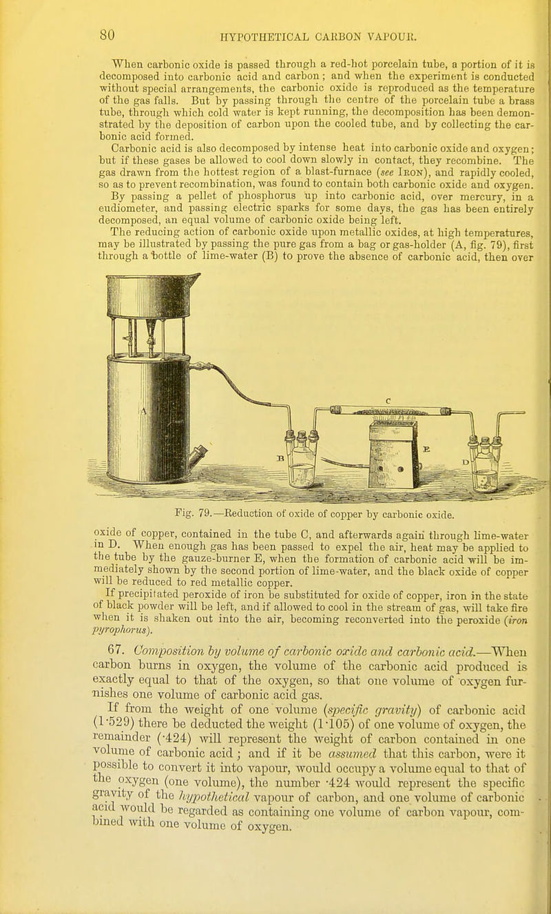 When carbonic oxide is passed through a red-hot porcelain tube, a portion of it is decomposed into carbonic acid and carbon; and when the experiment is conducted without special arrangements, the carbonic oxide is reproduced as the temperature of the gas falls. But by passing through the centre of the porcelain tube a brass tube, through which cold water is kept running, the decomposition has been demon- strated by the deposition of carbon ujion the cooled tube, and by collecting the car- bonic acid formed. Carbonic acid is also decomposed by intense heat into carbonic oxide and oxygen; but if these gases be allowed to cool down slowly in contact, they recombine. The gas drawn from the hottest region of a blast-furnace (see Ieon), and rapidly cooled, so as to prevent recombination, was found to contain both carbonic oxide and oxygen. By passing a pellet of phosphorus up into carbonic acid, over mercury, in a eudiometer, and passing electric sparks for some days, the gas has been entirely decomposed, an equal volume of carbonic oxide being left. The reducing action of carbonic oxide upon metallic oxides, at high temperatures, may be illustrated by passing the pure gas from a bag or gas-holder (A, fig. 79), first through a iDottle of lime-water (B) to prove the absence of carbonic acid, then over Pig. 79.—Kediiction of oxide of copper by carbonic oxide. oxide of copper, contained in the tube C, and afterwards again through lime-water in D. When enough gas has been passed to expel the air, heat may be applied to the tube by the gauze-burner E, when the formation of carbonic acid will be im- mediately shown by the second portion of lime-water, and the black oxide of copper will be reduced to red metallic copper. If precipitated peroxide of iron be substituted for oxide of copper, iron in the state of black powder will be left, and if allowed to cool in the stream of gas, will take fire when it is shaken out into the air, becoming reconverted into the peroxide (iron pyrophorus). 67. Composition by volume of carbonic oxide and carbonic acid.—Wheu carbon burns in oxygen, the volume of the carbonic acid produced is exactly equal to that of the oxygen, so that one volume of oxygen fur- nishes one volume of carbonic acid gas. If from the weight of one volume (specific gravity) of carbonic acid (1 -529) there be deducted the weight (1 -105) of one volume of oxygen, the I'emainder (-424) will represent the weight of carbon contained in one volume of carbonic acid; and if it be assumed that this carbon, were it possible to convert it iuto vapour, would occupy a volume equal to that of the oxygen (one volume), the number -424 Avould represent the specific gravity of the hypothetical vapour of carbon, and one volume of carbonic acid would be regarded as containing one volume of carbon vapour, com- bined with one volume of oxygen.