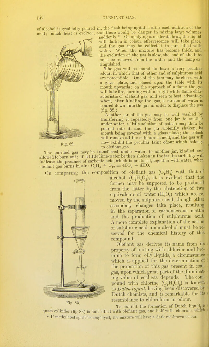 Fig. 82. of alcohol is gradually poured in, the flask being agitated after each addition of the' acid ; much heat is evolved, and there would bo danger in mixing large volumes suddenly.* On applying a moderate heat, the liquid will darken in colour, effervescence will take place, and the gas may be collected in jars filled with water. When the mixture has become thick, and • the evolution of the gas is slow, the end of the tube must be removed from the water and the lamp ex- tinguished. The gas wiU be found to have a very peculiar odour, in which that of ether and of sulphurous acid are perceptible. One of the jars may be closed with a glass plate, and placed upon the table with its mouth upwards ; on the approach of a flame the gas will take fire, burning with a bright white flame char- acteristic of olefiant gas, and seen to best advantage when, after kindling the gas, a stream of water is poured down into the jar in order to displace the gas (fig. 82.) Another jar of the gas may be well washed Ly transferring it repeatedly from one jar to another under water, a little solution of potash may then be poured into it, and the jar violently shaken, its mouth being covered with a glass plate; the potash will remove all the sulphurous acid, and the gas will now exhibit the peculiar faint odour which belongs to olefiant gas. The purified gas may be transferred, under water, to another jar, kindled, and allowed to burn out; if a little lime-water be then shaken in the jar, its turbidity will indicate the presence of carbonic acid, which is produced, together with water, when olefiant gas burns in air: GJl^ + 0,2 = 4002 + 4H0. On comparing the composition of olefiant gas (C^HJ witli that of alcohol (C^HgOg), it is evident that the former may be supposed to be produced from the latter by the abstraction of two equivalents of water (HjO^) which are rer moved by the sulphuric acid, though other secondary changes take place, resulting in the separation of carbonaceous matter and the production of sulphurous acid. A more complete explanation of the action of sulphuric acid upon alcohol must be re- served for the chemical liistory of tliis compound. Olefiant gas derives its name from its property of uniting with chlorine and bro- mine to form oily liquids, a circumstance which is apphed for the determination of the proportion of this gas present in coal- gas, upon which great part of the illuminat- ing value of coal-gas depends. The com- pound with chlorine (C^H^Cy is known as Dutch lujuid, having been discovered by Dutch chemists, and is remarkable for its resemblance to chloroform in odoiu'. To exhibit the formation of Dutch liquid, a quart cylinder (fig 83) is half filled with olefiant gas, and half with chlorine, which • If methylated spirit be employed, the mixture will have a dark red-brown colour.
