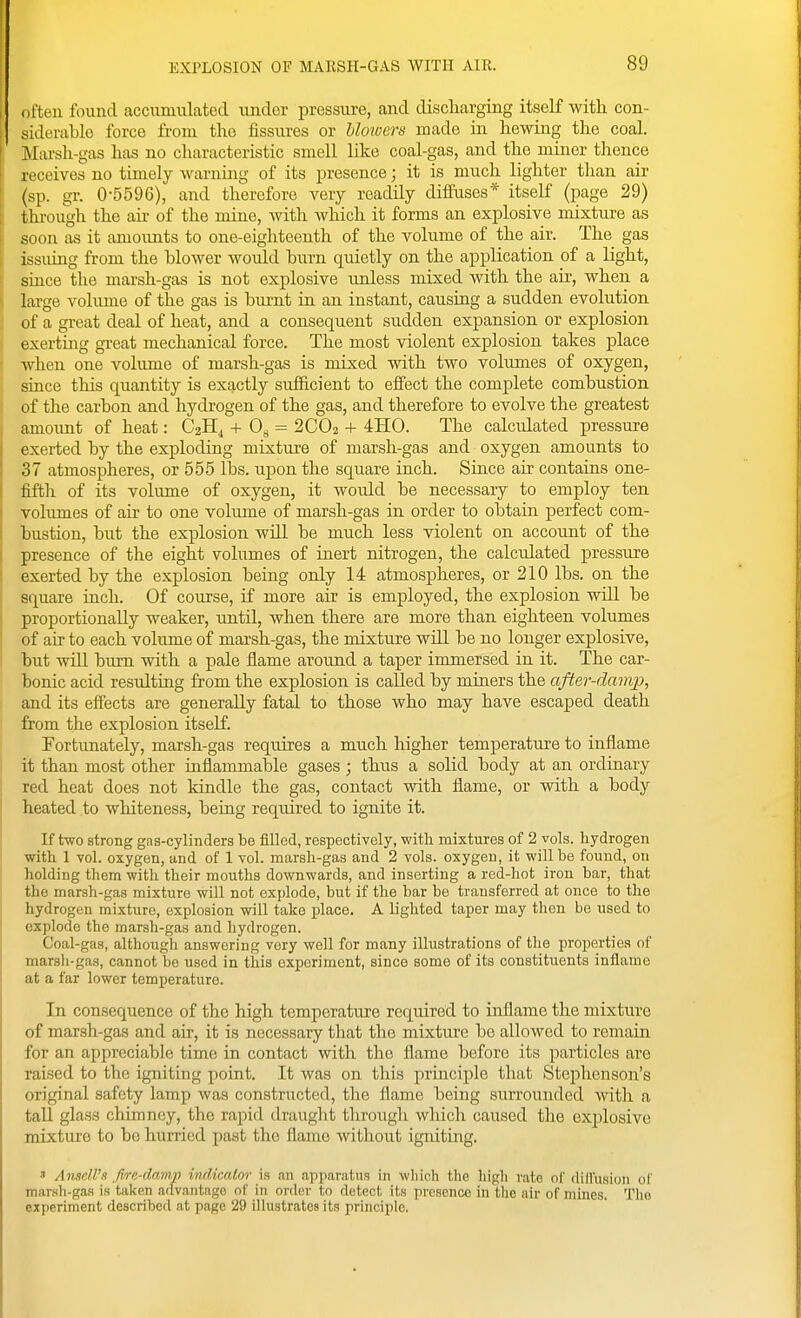 often found accumulated under pressure, and discliarging itself with con- siderable force from the fissures or Uowers made in hewing the coal. Marsh-gas has no characteristic smell like coal-gas, and the miner thence receives no timely warning of its presence; it is much lighter than air (sp. gr. 0-5596), and therefore very readily diffuses* itself (page 29) thi-ough the air of the mine, with which it forms an explosive mixture as soon as it amoimts to one-eighteenth of the volume of the air. The gas issuing from the blower would burn quietly on the application of a light, since the marsh-gas is not explosive unless mixed with the air, when a large volume of the gas is burnt in an instant, causing a sudden evolution of a great deal of heat, and a consequent sudden expansion or explosion exerting gi-eat mechanical force. The most violent explosion takes place when one volume of marsh-gas is mixed with two volumes of oxygen, since this quantity is exactly sufficient to effect the complete combustion of the carbon and hydrogen of the gas, and therefore to evolve the greatest amoimt of heat: C2H^ + 08 = 2CO2 -1- 4H0. The calculated pressure exerted by the exploding mixture of marsh-gas and oxygen amounts to 37 atmospheres, or 555 lbs. upon the square inch. Since air contains one- fifth of its volume of oxygen, it would be necessary to employ ten volumes of air to one volume of marsh-gas in order to obtain perfect com- bustion, but the explosion will be much less violent on account of the presence of the eight volumes of inert nitrogen, the calculated pressure exerted by the explosion being only 14 atmospheres, or 210 lbs. on the square inch. Of course, if more air is employed, the explosion will be proportionally weaker, until, when there are more than eighteen volumes of air to each volume of marsh-gas, the mixture will be no longer explosive, but will burn with a pale fiame around a taper immersed in it. The car- bonic acid resulting from the explosion is called by miners the after-damp, and its effects are generally fatal to those who may have escaped death from the explosion itself. Fortunately, marsh-gas requires a much higher temperature to inflame it than most other inflammable gases; thus a solid body at an ordinary red heat does not kindle the gas, contact with flame, or with a body heated to whiteness, being required to ignite it. If two strong gas-cylinders be filled, respectively, with mixtures of 2 vols, hydrogen with 1 vol. oxygen, and of 1 vol. marsh-gas and 2 vols, oxygen, it will be found, on holding them with their mouths downwards, and inserting a red-hot iron bar, that the marsh-gas mixture will not oxj)lode, but if the bar be transferred at once to the hydrogen mixture, explosion will take place. A lighted taper may then be used to explode the marsh-gas and hydrogen. Coal-gas, although answering very well for many illustrations of the proijerties of marsh-gas, cannot bo used in this experiment, since some of its constituents inflame at a far lower temperature. In consequence of the high temperature required to inflame the mixture of marsh-gas and air, it is necessary that the mixture bo allowed to remain for an appreciable time in contact with the flame before its particles are raised to the igniting point. It was on this principle that Stephenson's original safety lamp was constructed, the flame being surrounded witli a tall glass chimney, the rapid draught through which caused the explosive mixture to be hurried past the flame without igniting. 3 Ansdl's fire-damp indicator is an apparatus in wliich the higli rate ol' difl'usion of marsh-gas is taken advantage of in order to detect its presence in the air of mines. The experiment described at page 29 illustrates its principle.