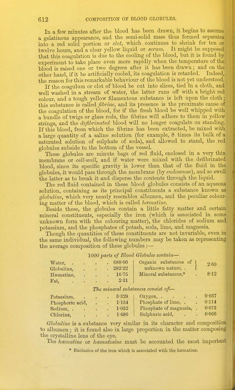 In a few minutes after the blood has been drawn, it begins to assume a gelatinous appearance, and the semi-solid mass thus formed separates into a red solid portion or clot, whicb continues to shrink for ten or twelve hours, and a clear yellow liquid or serum. It might be supposed that this coagulation is due to the cooling of the blood, but it is found by experiment to take place even more rapidly when the temperatui-e of the blood is raised one or two degrees after it has been drawn; and on the other hand, if it be artificially cooled, its coagulation is retarded. Indeed, the reason for this remarkable behaviour of the blood is not yet understood. If the coagulum or clot of blood be cut into slices, tied In a cloth, and well washed in a stream of water, the latter runs off with a bright red colour, and a tough yellow filamentous substance is left upon the cloth; this substance is called fibrins, and its presence is the proximate cause of the coagulation of the blood, for if the fresh blood be well whipped with a bundle of twigs or glass rods, the fibrine will adhere to them in yellow strings, and the defibrinated blood wiU no longer coagulate on standing. If this blood, from which the fibrine has been extracted, be mixed -with a large quantity of a saline solution (for example, 8 times its bulk of a saturated solution of sulphate of soda), and allowed to stand, the red globules subside to the bottom of the vessel. These globules are minute bags of red fluid, enclosed in a very thin membrane or cell-wall, and if water were mixed with the defibrinated blood, since its specific gravity is lower than that of the fluid in the globules, it would pass through the membrane (by endosmose), and so swell the latter as to break it and disperse the contents through the Hquid. The red fluid contained in these blood globules consists of an aqueous solution, containing as its principal constituents a substance known as glohuline, which very nearly resembles albumen, and the peculiar colour- ing matter of the blood, which is called hcematine. Beside these, the globules contain a little fatty matter and certain mineral constituents, especially the iron (which is associated in some unknown form with the colouring matter), the chlorides of sodium and potassium, and the phosphates of potash, soda, lime, and magnesia. Though the quantities of these constituents are not invariable, even in the same individual, the following numbers may be taken as representiug the average composition of these globules :— 1000 parts of Blood Globules contain— Water 688-00 Organic substances of 1 g-eO Globuline, . . . 282-22 unknown nature, . J Hsematine, . . . 16-75 Mineral substances,* . 8-12 Fat, .... 2-31 The mineral substances consist of-— Potassium, . . . 3-328 Oxygen, .... 0-667 Phosphoric acid, . . 1-134 Phosphate of lime, . . 0-114 Sodium, .... 1-052 Phosphate of magnesia, . 0-073 Chlorine, . . . 1-686 Sulphuric acid, . . 0-066 Glohuline is a substance very similar in its character and composition to albumen; it is found also in large proportion in the matter composing the crystalline lens of the eye. The hoBinatine or kcematosine must be accounted the most important * Exclusive of the iron which is associated mth the hsematiue.