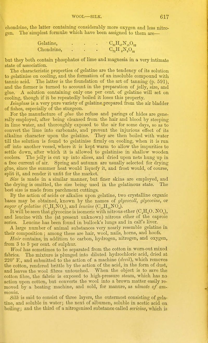 chondrine, the latter containing considerably more oxygen and less nitro- gen. The simplest formnlis which have been assigned to them are— Gelatine, . . . ' Cg^H^jNuOga Chondrine, . . . 07^1151^303.^ but they both contain phosphates of lime and magnesia in a very intimate state of association. The characteristic properties of gelatine are the tendency of its solution to gelatinise on coohng, and the formation of an insoluble compound with tannic acid. The latter is the foundation of the art of tanning (p. 591), and the former is turned to account in the preparation of jelly, size, and glue. A solution containing only one per cent, of gelatine wiU set on coohng, though if it be repeatedly boiled it loses this property. Isinglass is a very pure variety of gelatine prepared &om the air bladder of fishes, especially of the sturgeon. For the manufacture of glue the refuse and parings of hides are gene- rally employed, after being cleansed from the hair and blood by steeping in lime water, and thoroughly exposed to the air for some days, so as to convert the lime into carbonate, and prevent the injurious effect of its alkaline character upon the gelatine. They are then boded with water tin the solution is found to gelatinise firmly on cooling, when it is run off into another vessel, where it is kept warm to allow the impurities to settle down, after which it is allowed to gelatinise in shallow wooden coolers. The jelly is cut up into sKces, and dried upon nets hung up in a free current of air. Spring and autumn are usually selected for drying glue, since the summer heat would liquefy it, and fi'ost would, of course, split it, and render it unfit for the market. Size is made in a similar manner, but finer skins are employed, and the drying is omitted, the size being used in the gelatinous state. The best size is made from parchment cuttings. By the action of acids or alkalies upon gelatine, two crystalline organic bases may be obtained, known by the names of glycocoll, glycocine, or sugar of gelatine (CdHjNOJ, and leucine {G^^^^O^. It will be seen that glycocine is isomeric with nitrous ether (C^H^O. NO3), and leucine with the (at present unknown) nitrous ether of the caproic series. Leucine has been found in bullock's lungs and in calf's liver. A large number of animal substances very nearly resemble gelatine in their composition; among these are hair, wool, nails, horns, and hoofs. Hair contains, in addition to carbon, hydrogen, nitrogen, and oxygen, from 3 to 5 per cent, of sulphur. Wool has sometimes to be separated from the cotton in worii-out mixed fabrics. The mixture is plunged into diluted hydrochloric acid, dried at 220° r., and submitted to the action of a machine {devil), wliich removes the cotton, rendered brittle by the action of the acid, in the form of dust, and leaves the wool fibres untouched. When the object is to save the cotton fibre, the fabric is exposed to high-pressure steam, which has no action upon cotton, but converts the wool into a brown matter easily re- moved by a beating machine, and sold, for manure, as ulmate of am- monia. Silk is said to consist of three layers, the outermost consisting of gela- tine, and soluble in water; the next of albumen, soluble in acetic acid on boiling; and the third of a nitrogenised substance called sericine, wliich is