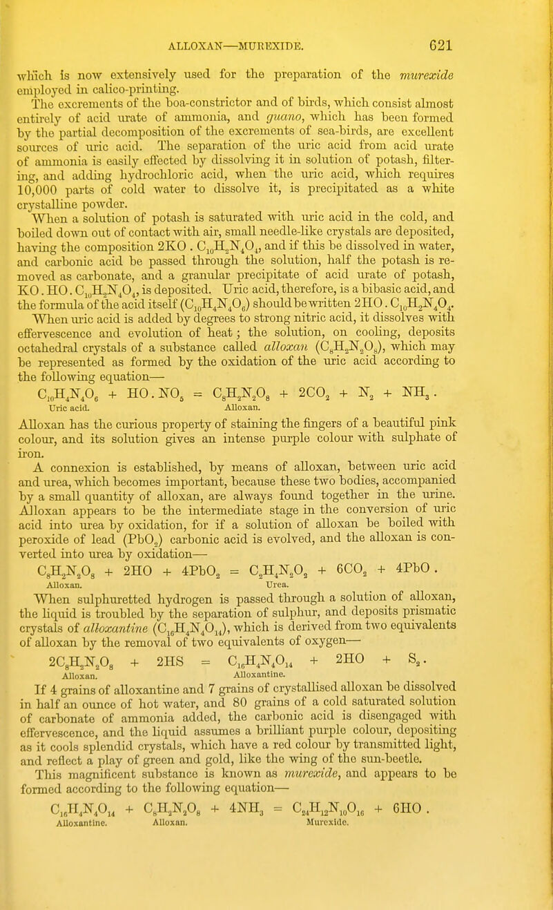 winch Is now extensively used for the preparation of the murexide employed in calico-printing. The excrements of the boa-constrictor and of birds, which consist almost entirely of acid urate of ammonia, and guano, which has been formed by the partial decomposition of the excrements of sea-birds, are excellent som-ces of uric acid. The separation of the uric acid from acid urate of ammonia is easily effected by dissolving it in solution of potash, filter- ing, and adding hydrochloric acid, when the uric acid, wliich requires 10,000 pai-ts of cold water to dissolve it, is precipitated as a white crystalline powder. When a solution of potash is saturated with uric acid in the cold, and boiled down out of contact with air, small needle-like crystals are deposited, having the composition 2K0 . CigH^ISr^O^, and if this be dissolved ia water, and carbonic acid be passed through the solution, half the potash is re- moved as carbonate, and a granidar precipitate of acid urate of potash, KO. HO. CiuH.,]Sr^04, is deposited. Uric acid, therefore, is a bibasic acid, and the formula of the acid itself (G.^HJ^fi,) should be written 2H0. Ci^HaNp^. When uric acid is added by degrees to strong nitric acid, it dissolves with effervescence and evolution of heat; the solution, on cooUng, deposits octahedral crystals of a substance called alloxan (CgH^N^Og), which may be represented as formed by the oxidation of the uric acid according to the following equation— C,„H,N,0, + HO. NO, = C,H,N,08 + 2C0, + -t- NH,. Uric acid. Alloxan. Alloxan has the curious property of staining the fingers of a beautiful pink colour, and its solution gives an intense purple colour with sulphate of ii-on. A connexion is estabhshed, by means of alloxan, between uric acid and urea, which becomes important, because these two bodies, accompanied by a smaU quantity of alloxan, are always found together in the urine. Alloxan appears to be the intermediate stage in the conversion of uric acid into urea by oxidation, for if a solution of alloxan be boiled with peroxide of lead (PbO^) carbonic acid is evolved, and the alloxan is con- verted into urea by oxidation— CgH^N.Og + 2H0 + 4PbO, = C,H,N,0, + 6C0, + 4PbO. Alloxan. Urea. When sulphuretted hydrogen is passed through a solution of alloxan, the hquid is troubled by the separation of sulphur, and deposits prismatic crystals of alloxantine (C^^^fi^^), which is derived fi-omtwo equivalents of alloxan by the removal of two equivalents of oxygen— 2C3H,N,03 + 2HS = C,„HAOu + 2H0 + S,. Alloxan. Alloxantine. If 4 grains of alloxantine and 7 grains of crystallised alloxan be dissolved in half an ounce of hot water, and 80 grains of a cold saturated solution of carbonate of ammonia added, the carbonic acid is disengaged with effervescence, and the liquid assumes a brilliant purple colour, depositing as it cools splendid crystals, which have a red colour by transmitted light, and reflect a play of green and gold, like the wing of the sun-beetle. This magnificent substance is known as murexide, and appears to be formed according to the following equation— C.JIAOu + C,H,N,0« + imi, = C,,H,2N,„0,„ + 6H0. AUoxantine. Alloxan. Murexlilc.
