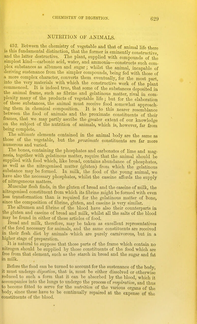 I NUTEITION OF ANIMALS. 452. Eetween the chemistry of vegetable and that of animal life there is this fundamental distinction, that the former is eminently constructive and the latter destructive. The plant, supplied with compounds of the simplest kind—carbonic acid, water, and ammonia—constructs such com- plex substances as albumen and sugar; whilst the animal, incapable of deriving sustenance from the simpler compounds, being fed with those of a more complex character, converts them eventually, for the most part, into the very materials with which the constructive work of the plant commenced. It is indeed true, that some of the substances deposited in the animal frame, such as fibrine and gelatinous matter, rival in com- plexity many of the products of vegetable life; but for the elaboration of these substances, the animal must receive food somewhat approach- ing them in chemical composition. It is to this nearer resemblance between the food of animals and the proximate constituents of their frames, that we may partly ascribe the greater extent of our knowledge on the subject of the nutrition of animals, which is, however, far from being complete. The ultimate elements contained in the animal body are the same as those of the vegetable, but the proximate constituents are far more numerous and varied. The bones, containing the phosphates and carbonates of Hme and mag- nesia, together with gelatinous matter, require that the animal should be supplied with food which, like bread, contains abundance of phosphates, as well as the nitrogenised matter (gluten) from which the gelatinous substance may be formed. In milk, the food of the young animal, we have also the necessary phosphates, whilst the caseine affords the supply of nitrogeneous matters. _ Muscular flesh finds, in the gluten of bread and the caseine of milk, the nitrogenised constituent from which its fibrine might be formed with even less transformation than is required for the gelatinous matter of bone, since the composition of fibrine, gluten, and caseine is very similar. The albumen and fibrine of the blood have also their counterparts in the gluten and caseine of bread and milk, whilst all the salts of the blood may be found in either of these articles of food. Bread and milk, therefore, may be taken as excellent representatives of the food necessary for animals, and the same constituents are received m their flesh diet by animals which are purely carnivorous, but in a higher stage of preparation. It is natural to suppose that those parts of the frame which contain no nitrogen should be supplied by those constituents of the food which are free from that element, such as the starch in bread and the sugar and fat in milk. Before the food can be turned to account for the sustenance of the body, it must undergo digestion, that is, must be either dissolved or otherwise reduced to such a form that it can be absorbed by the blood, which it accompanies into the lungs to undergo the process of respiration, and thus to become fitted to serve for the nutrition of the various organs of the body, since these have to be continually repaired at the expense of the constituents of the blood.