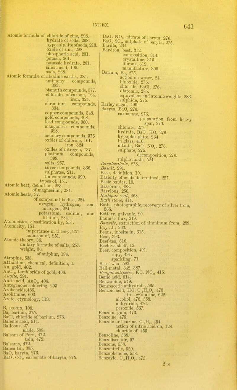 G41 Atomic formula of cUoricle of zinc, 298. liydi-ate of soda, 268. hyposulphite of soda, 213, oxide of zinc, 298. phosphoric acid, 231. potash, 261. potassic hydrate, 261. silicic acid, 109. soda, 268. Atomic fomuilfe of alkaline earths, 285. antimony couipouud.s, 383. bismuth compounds, 377. chlorides of carbon, 164. ii-on, 324. chromium compoimds, 334. copper compounds, 348. gold compoimds, 408. lead compounds, 360. manganese compounds, 328. mercmy compoimds, 375. oxides of chlorine, 161. ii-on, 324. oxides of nitrogen, 137. platinum compoimds, 399. salts, 257. silver compounds, 366. sulphates, 211. tin compoimds, 390. types of, 151. Atomic heat, definition, 283. of magnesium, 284. Atomic heats, 37. of compound bodies, 284. oxygen, hydrogen, and nitrogen, 284. potassium, sodium, and lithium, 284. Atomicities, classification by, 251. Atomicity, 151. importance in theoiy, 251. notation of, 251. Atomic theory, 36. unitary formulce of salts, 257. weight, 36. of sulphur, 194. Atropine, 538. Attraction, chemical, definition, 1. An, gold, 402. Aua,, terchloride of gold, 406. Auffite, 291. Auric acid, AuOj, 406. Autogenous soldering, 203. Azobenzide,455. Azolitmine, 603. Azote, etymology, 113. B, BORON, 109. Ba, barium, 275. BaCl, chloride of barium, 276. Balenic acid, 514. Balloons, 27. made, 508. Balsam of Peru, 472. toln, 472. Balsams, 472. Banca tin, 385. BaO, baryta, 276. BaO. COj, carbonate of baryta, 275. BaO. NO,, ui_trate of baryta, 276. BaO SO,, .sulphate of baryta, 275. Barilla, 264. Bar-iron, best, 312. conipo.sition, 314. crystalline, 315. fibrous, 312. manufacture, 309. Barium, Ba, 275. action on water, 24. binoxide, 276. chloride, BaCl, 276. diatomic, 285. equivalent and atomic weights, 283. sulphide, 275. Barley sugar, 499. Baryta, BaO, 276. carbonate, 276. preparation from heavy spar, 276. chlorate, 277. hydi-ate, BaO. HO, 276. hypophosphite, 234. in glass, 410. nitrate, BaO . NO,, 276. sulphate, 275. decomposition, 276. sulphovinate, 524. Barytocalcite, 278. Basalt, 291. Base, definition, 10. Basicity of acids determined, 257. Basic oxides, 10. Bassorine, 483. Basylous, 250. Batligaie coal, 468. Bath stone, 414. Baths, photographic, recovery of silver from, 365. Battery, galvanic, 20. Baiime's flux, 219. Bauxite, extraction of aluminum from, 289. Baysalt, 263. Beans, inosite in, 615. Bear, 393. Beef-tea, 616. Beehive-shelf, 12. Beer, composition, 491. ropy, 491. sparkling, 71. Bees' wax, 583. Bell-metal, 342, 387. Bengal saltpetre, KO.NOj, 415. Benic acid, 514. Benzamide, 549. Benzoacetic anhydride, 565. Benzoic acid, llO.C^Jlfi,, 473. in cow's urine, 622. alcohol, 476, 558. anhydride, 476. peroxide, 567. Benzoin, gum, 473. Benzoine, 475. Benzole or benzine, C|jH„, 454. action of nitric acid on, 128. chloride of, 455. Benzoline, 568. Benzolised air, 97. Benzonc, 658. Benzonitrile, 550. Bcnzophenone, 558. Benzoylo. OhH A. 475. 9. «