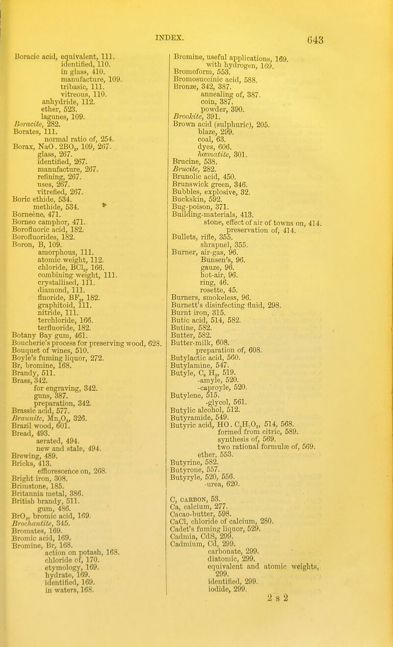 BFg, 182. Boracic acid, equivalent, 111. identified, 110. in glass, 410. mamif'actuve, 109. tribasic. 111. vitreous, 110. anhydride, 112. ether, 523. lagunes, 109. lioracite, 282. Borates, 111. normal ratio of, 254. Borax, NaO. 2B0„ 109, 267. glass, 267. identified, 267. manufacture, 267. refining, 267. uses, 267. ^dtrefled, 267. Boric ethide, 534. methide, 534. ^ Bomeene, 471. Borneo camphor, 471. Borofluoric acid, 182. Borofluorides, 182. Boron, B, 109. amoi-phous, 111. atomic weight, 112. chloride, BCI3, 166. combining weight. 111. crystallised, 111. diamond, 111. fluoride, graphitoid, 111, nitride. 111. terchloride, 166. terfluoride, 182. Botany Bay gum, 461. Boucherie's process for presemng wood, 628. Bouquet of wines, 510. Boyle's fuming liquor, 272. Br, bromine, 168. Brandy, 511. Brass, 342. for engraving, 342. guns, 387. preparation, 342. Brassic acid, 577. BroMnite, Mn^Oj, 326. Brazil wood, 601. Bread, 493. aerated, 494. new and .stale, 494. Brewing, 489. Bricks, 413. efflorescence on, 268. Bright iron, 308. Brimstone, 185. Britannia metal, 386. British brandy, 511. gum, 486. BrO„ bromic acid, 169. Brochantile, 345. Bromates, 169. Bromic acid, 169. Bromine, Br, 168. action on pota.sh, 168. chloride cf, 170. etymology, 169. hydrate, 169. iclentified, 169. in waters, 168. Bromine, useful applications, 169. ■svith hydrogen, ICS). Bromoform, 553. Bromosucciuic acid, 588 Bronze, 342, 387. annealing of, 387. coin, 387. powder, 390. Brookite, 391. Bro^vn acid (sulphuric), 205. blaze, 299. coal, 63. dyes, 606. hcematite, 301. Brucine, 538. Brucite, 282. Brunolic acid, 450. Brunswick green, 346. Bubbles, explosive, 32. Bucksldn, 592. Bug-poison, 371. Building-materials, 413. stone, effect of air of towns on, 414. preservation of, 414. BuUets, rifle, 355. shrapnel, 355. Burner, air-gas, 96. Bunsen's, 96. gauze, 96. hot-air, 96. ring, 46. rosette, 45. Burners, smokeles.s, 96. Burnett's disinfecting fluid, 298. Burnt iron, 315. Butic acid, 514, 582. ButLne, 682. Butter, 582. Butter-miUc, 608. prej)aration of, 608. Butylactic acid, 560. Butylamine, 547. Butyle, Cs Ho, 519. -amyle, 520. -caproyle, 520. Butylene, 515. -glycol, 561. Butylic alcohol, 512. Butyramide, 549. Butyi-ic acid, YLO.C,B.,0„ 514, 568. formed from citric, 589. synthesis of, 569. two rational formulas of, 509. ether, 553. Butyrine, 582. Biityrone, 557. Butyryle, 520, 556. -urea, 620. C, OAEBON, 53. Ca, calcium, 277. Cacao-butter, 598. CaCl, chloride of calcium, 280. Cadet's fuming liquor, 529. Cadmia, CdS. 299. Cadmium, Cd, 299. carbonate, 299. diatomic, 299. equivalent and atomic weights, identified, 299. iodide, 299. 2 3 2
