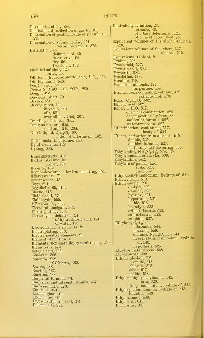Disodacetic etlier, 569. I Displacemeut, collection of gas by, 31. Dissociation of pentachloride of phosplionis, 238. Dissociation of sal-animoniac, 271. vermUion vapour, 375. Distillation, 45. definition of, 45. destructive, 56. dry, 56. fractional, 452. Distilled siilphur, 420. water, 45. Ditliionic (hydrosulphuric) acid, SaOj, 213. Ditoluylamhie, 543. DoegUc acid, 577. Dolomite, MgO . CaO . 2C0„ 280. Dough, 493. Downcast shaft, 70. Dryers, 581. Drying gases, 49. in vacuo, 207. oils, 581. over oil of vitriol, 207. Ductility of copper, 341. Dung as manui'e, 625. -substitute, 246, 268. Dutch liquid, C.H.Cl^, 86. action of chlorine on, 162. Dutch metal in chlorine, 140. Dyad elements, 152. Dyeing, 604. Baethenwaee, 413. Earths, alkaline, 24. proper, 285. Ebonite, 482. Economico-fumace for lead-smelting, 351. Effervescence, 71. Efflorescence, 48. Eggs, 614. Egg shells, 65, 614. Elaene, 515. Elaidic acid, 674. Elaldehyde, 555. Elba iron ore, 302. Electrical amalgam, 369. ElectrogUding, 406. Electrolysis, definition, 21. of hydrochloric acid, 141. of water, 19. Electro-negative elements, 21. Electroplating, 363. Electro-positive elements, 21. Element, defiuitiou, 1. Elements, non-metallic, general review, 250. Elemi resin, 472. Ellagic acid, 593. Evibolite, 366. Emerald, 292. of Limoges, 368. Emery, 288. Emetics, 587. Emetine, 538. Empirical fornmte, 74. Bmpu-ical and rational formula, 467. Empyreumatic, 470. Emulsine, 474. Enamel glass, 411. Endosmose, 612. English .sulphuric acid, 201. Epsom salts, 281. Equivalent, definition, 23. forraulai, 36. of a base determined, 121. of an acid determined, 75. Equivalent volumes of the alcohol-radicals, 520. Equivalent volvimes of the ethers, 527. olefines, 515. Equivalents, table of, 2. Erbium, 293. Erucic acid, 577. Erjiihric acid, 602. Erythrite, 603. Esculetine, 478. Esculine, 478. Essence of abnonds, 474. turpentine, 469. Essential oQs containing siilphur, 479. extraction of, 470. Ethal, 582. Ethalic acid, 582. Ether, Q^^fi, 517. chemical constitution, 525. decomposition by heat, 83. molecular formula, 527. water-type view, 627. Etheriflcation, continuous, 617. theory of, 524. Ethers, derivation from alcohols, 513. double, 525. doubled formulse, 527. perfuming and flavouring, 553. Ethylamiue, NH„(C,H5), 539, 547. Ethylammonia or ethylia, 539. Ethylaniline, 542. Ethylate of xiotash, 526. soda, 526. zinc, 532. Ethyl-codeyl-ammonium, hydrate of, 514. Ethyle, C,H„ 519. Ethyle-amyle, 520. -butyle, 520. cyanide, 528. hydride, 521. hypothesis, 521. iodide, 518. kakodyle, 533. orthoc.arbonate, 523. subcarbonate, 523. sulphide, 527. Ethylene, Q.B.^ 85. bibromide, 544. binoxide, 559. diamine, N2Hj(CjHj), 544. hexethyl-diphosphonium, hydi'atc of, 548. hypothesis, 525. Ethylformiate of soda, 568. Ethylglucose, 499. Ethylic alcohol, 512. bromide, 518. chloride, 518. ether, 617. iodide, 518. Ethyl-methyl-phenylamino, 642. -urea, 620. nicotyl-ammoniiim, hydrate of, 544. , Etliylo-plataniTnonium, hydrate of, 648. toluidinc, 5!3. Ethylo.x.aniide, 549. Ethyl-urea, 619. Euclilorine, 160.