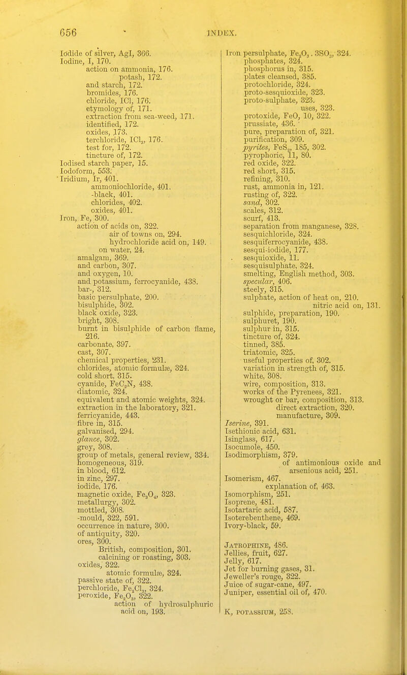 Iddide of silver, Agl, 366. Iodine, I, 170. action on ammonia, 176. potash, 172. and starch, 172. bromides, 176. chloride, ICl, 176. etymology of, 171. extraction from sea-weed, 171. identified, 172. oxides, 173. terchloride, IClj, 176. test for, 172. tincture of, 172. Iodised starch paper, 15. Iodoform, 553. ■ Iridium, Ir, 401. ammoniochloride, 401. -black, 401. chlorides, 402. oxides, 401. Iron, Fe, 300. action of acids on, 322. au' of towns on, 294. hydrochloride acid on, 149. on water, 24. amalgam, 369. and carbon, 307. and oxygen, 10. and potassium, ferrocyanide, 438. bar-, 312. basic persulphate, 200. bisulphide, 302. black oxide, 323. bright, 308. burnt in bisulphide of carbon flame, 216. carbonate, 397. cast, 307. chemical properties, 231. clilorides, atomic formulce, 324. cold short, 315. cyanide, FeC^N, 438. diatomic, 324. equivalent and atomic weights, 324. extraction in the laboratory, 321. feri'icyanide, 443. fibre in, 315. galvanised, 294. glance, 302. grey, 308. group of metals, general review, 334. homogeneous, 319. in blood, 612. in zinc, 297. iodide, 176. magnetic oxide, 323. metallurgy, 302. mottled, 308. -mould, 322, 591. occurrence in nature, 300. of antiquity, 320. ores, 300. British, composition, 301. calcining or roasting, 303. oxides, 322. atomic formiilns, 324. passive state of, 322. perchloride, Fe^Cl,, 324. peroxide, Fe.O,, 322. action of hydrosulphuric acid on, 193. Iron persulphate, FeA. SSO,, 324. phosphates, 324. phosphorus in, 315. plates cleansed, 385. protochloride, 324. proto-sesquioxide, 323. proto-salphate, 323. uses, 323. protoxide, FeO, 10, 322. priissiate, 436. ' pure, preparation of, 321. piirification, 309. pyrites, FeS^, 185, 302. pyrophoric, 11, 80. red oxide, 322. red short, 315. reiining, 310. rust, ammonia in, 121. rusting of, 322. saiid, 302. scales, 312. scurf, 413. separation from manganese, 328. sesqiiicliloride, 324. sesquiferrocyanide, 438. sesqui-iodide, 177. sesquioxide, 11. sesquisulphate, 324. smelting, English method, 303. specular, 406. steely, 315. sulphate, action of heat on, 210. nitric acid on, 131. sulphide, preparation, 190. sulphuret, 190. sulphur in, 315. tincture of, 324. tinned, 385. triatomic, 325. useful properties of, 302. variation in strength of, 315. white, 308. wire, composition, 313. works of the Pyrenees, 321. wrought or bar, composition, 313. direct extraction, 320. manufactui'e, 309. Iserine, 391. Isethiouic acid, 631. Isinglass, 617. Isocumole, 450. Isodimorphism, 379. of antimonious oxide and arsenious acid, 251. Isomerism, 467. explanation of, 463. Isomorphism, 251. Isoprene, 481. Isotartaric acid, 587. Isoterebeuthene, 469. Ivory-black, 59. Jatrophine, 486. Jellies, fruit, 627. Jelly, 617. Jet for burning gases, 31. Jeweller's rouge, 322. Juice of sugar-cane, 497. Juniper, essential oil of, 470. K, POTASSIUM, 25S.