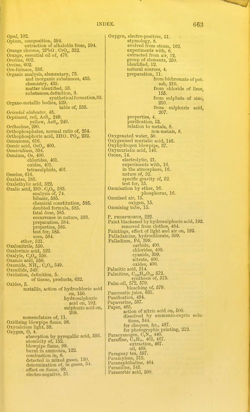 Opal, 102. Opium, composition, 594. e.^ctraction of alkaloids from, 594. Orange chrome, 2PbO . CrO,, 332. Orange, essential oil of, 470. Orceine, 602. Orcine, 602. Ore-fiu-nace, 336. Organic analysis, elementary, 73. and inorganic substances, 435. chemistry, 435. matter identified, 53. substances, definition, 3. sjTitheticalformation,83. Organo-metaUio bodies, 529. table of, 535. Oriental alabaster, 43. Oiyiment, red, AsSg, 249. yellow, AsSj, 249. Orthoclase, 290. Orthophosphates, normal ratio of, 254. Orthophosphoric acid, 3H0. PO5, 232. Osmazome, 616. Osmic acid, OSO4, 400. Osmindium, 394. Osmium, Os, 400. chlorides, 401. oxides, 401. tetrasulphide, 401. Osseins, 616. Oxalates, 585. Oxalethylic acid, 522. OxaUc acid, HO. 0,0,, 583. analysis of, 74. bibasic, 585. chemical constitution, 585. doubled formula, 585. fatal dose, 585. occurrence in nature, 583. preparation, 584. properties, 585. test for, 585. uses, 584. ether, 521. Oxalonitrile, 550. Oxalovinic acid, 522. Oxalyle, 0,0,, 550. Oxaniic acid, 550. Oxamide, NH,. 0,0^, 549. Oxanilide, 549. Oxidation, definition, 5. of tissue, products, 632. Oxides, 5. metallic, action of hydrochloric acid on, 150. hydrosulphuric acid on, 192. sulphuric acid on, 209. nomenclature of, 11. Oxidising blowpipe flame, 98. Oxycalcium light, 38. Oxygen, 0, 4. absorption by pyrogallic acid, 693. atomicity of, 152. blowpipe flame, 99. bumt in ammonia, 122. combustion in, 6. detected in mixed gases, 130. determination of, in gases, 34. eflect on flame, 99. electro-negative, 51. Oxygen, electro-positive, 51. etymology, 8. evolved from steam, 102. experiments with, 6. extracted from air, 12. group of elements, 250. identified, 12. natural sources, 4. preparation, 11. from bichromate of pot- ash, 210. from chloride of lime, 155. from sulphate of zinc, 210. from ■ sulphairic acid, 207. properties, 4. p\irification, 53. relation to metals, 8. non-metals, 8. Oxygenated water, 50. Oxygenised mxu'iatic acid, 146. Oxyhydrogen blowpipe, 37. Oxymuriatic acid, 146. Ozone, 14. electrolytic, 21. experiments with, 16. in the atmosiDhere, 16. nature of, 52. specific gravity of, 52. test for, 15. Ozonisation by ether, 16. phosphorus, 16. Ozonised air, 15. oxygen, 15. Ozonising tube, 15. P, PHOSPHOEUS, 222. Paint blackened by hydi'osulphuric acid, 192. removed from clothes, 484. Paintings, effect of light and air on, 192. Palladamine, hydrochlorate, 399. PaUacUum, Pd, 399. carbide, 400. chlorides, 400. cyanide, 399. nitrate, 400. oxides, 400. Palmitic acid, 514. Palmitine, C,„jHasO,2, 572. synthesis of, 675. Pahn-oil, 572, 579. bleaching of, 579. Pancreatic juice, 631. Panification, 494. Papaverine, 537. Paper, 465. action of nitric acid on, 600. dissolved by ammonio-cuprio sohi- tions, 344. for cheques, &o., 487. for photographic printing, 212. Paracyanogcn, CuN,, 440. Parafline, CxUx, 465, 467. extraction, 467. oil, 468. Paraguay tea, 597. Piiramyleno, 515. Paranaphthalino, 464. Paraniline, 515. Parasorbic acid, 590.