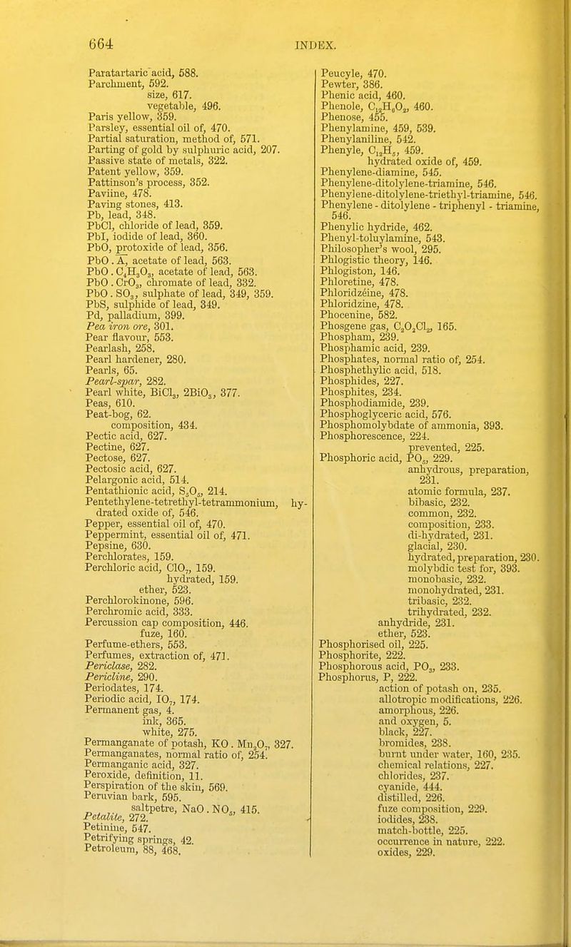 Paratartaric'acid, 688. Parclmient, 592. size, 617. vegetable, 496. Paris yellow, 359. Parsley, essential oil of, 470. Partial saturation, method of, 571. Parting of gold by sulphuric acid, 207. Passive state of metals, 322. Patent yellow, 359. Pattinson's process, 352. Paviine, 478. Paving stones, 413. Pb, lead, 348. PbCl, chloride of lead, 859. Pbl, iodide of lead, 360. PbO, protoxide of lead, 356. PbO . A, acetate of lead, 563. PbO . C4H3O3, acetate of lead, 563. PbO . CrOj, ohromate of lead, 332. PbO. SO3, sulphate of lead, 349, 359. PbS, sulphide of lead, 349. Pd, palladium, 399. Pea iron ore, 301. Pear flavour, 553. Pearlash, 258. Pearl hardener, 280. Pearls, 65. Pearl-spar, 282. Pearl white, BiClj, 2610^, 377. Peas, 610. Peat-bog, 62. composition, 434. Pectic acid, 627. Pectine, 627. Pectose, 627. Peotosic acid, 627. Pelargonic acid, 514. Pentathionic acid, SjOj, 214. Pentethylene-tetrethyl-tetrammonium, hy- drated oxide of, 546. Pepper, essential oil of, 470. Peppermint, essential oil of, 471. Pepsine, 630. Perchlorates, 159. Perchloric acid, C10„ 159. hydrated, 159. ether, 523. Perchlorokinone, 596. Perchromic acid, 333. Percussion cap composition, 446. fuze, 160. Perfume-ethers, 553. Perfumes, extraction of, 471. Periclase, 282. Pericline, 290. Periodates, 174. Periodic acid, 10,, 174. Permanent gas, 4. inlc, 365. white, 275. Permanganate of potash, KO . MnjO-, 327. Pei-manganates, nonnal ratio of, 254! Permanganic acid, 327. Peroxide, definition, 11. Perspiration of the skin, 569. Peruvian bark, 595. saltpetre, NaO.NO., 415. Petaliie, 272. « • Petinme, 547. Petrifying springs, 42. Petroleum, 88, 468. Peucyle, 470. Pe^vter, 386. Phenic acid, 460. Phenole, C^HjOj, 460. Phenose, 455. Phenylamine, 459, 539. Phenylaniline, 542. Phenyle, Cj^H^, 459. hydrated oxide of, 459. Phenylene-diamine, 545. Phenylene-ditolylene-triamine, 546. Phenylene-ditolylene-triethyl-triamine, 546. Phenylene - ditolylene - triphenyl - triamme, 546. Phenylic hydride, 462. Phenyl-toluylamine, 543. Philosopher's wool, 295. Phlogistic theory, 146. Phlogiston, 146. Phloretine, 478. Phloridzeine, 478. Phloridzine, 478. Phocenine, 582. Phosgene gas, CjOjCl^, 165. Phospham, 239. Phosjthamic acid, 239. Phosphates, normal ratio of, 254. Phosphethylic acid, 518. Phosphides, 227. Phosphites, 234. Phosphodiamide, 239. Phosphoglyceric acid, 576. Phosphomolybdate of ammonia, 393. Phosphorescence, 224. prevented, 225. Phosphoric acid, PO5, 229. anhydrous, preparation, 231. atomic formula, 237. bibasic, 232. common, 232. composition, 233. di-hydrated, 231. glacial, 230. hydrated, preparation, 230. molybdic test for, 393. monobasic, 232. mouohydi-ated, 231. tribasic, 232. trihydrated, 232. anhydride, 231. ether, 523. Phosphorised oil, 225. Phosphorite, 222. Phosphorous acid, PO3, 233. Phosphorus, P, 222. action of potash on, 235. aUotropic modifications, 226. amorphous, 226. and oxygen, 5. black, 227. bromides, 238. burnt luider water, 160, 235. chemical relations, 227. chlorides, 237. cyanide, 444. distilled, 226. fuze composition, 229. iodides, 238. match-bottle, 225. occurrence in nature, 222. oxides, 229.