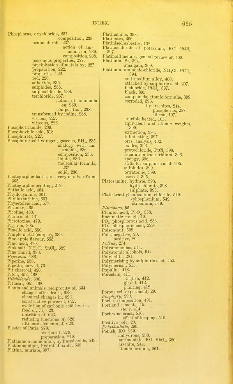 Phosphorus, oxycliloride, 237. coiiiposition, 238. pentachloride, 237. action of am- monia on, 239. composition, 238. poisonous properties, 227. precipitation of metals by, 227. preparation, 222. properties, 222. red, 226. subcxide, 235. sulphides, 238. sulphochloride, 238. terchloride, 237. action of ammonia on, 239. composition, 238. transformed by iodine, 238. viscous, 227. vitreous, 226. Phosphotriamide, 239. Phosphovinic acid, 518. Phosphurets, 227. Phosphuretted hydrogen, gaseous, PH,, 235. analogy with ani- amonia, 236. composition, 236. liquid, 236. molecular formula, 237 solid, 236. Photographic baths, recovery of silver from, 365. Photographic printing, 212. Phthalic acid, 464. PhyUocyanine, 601. Phylloxanthine, 601. Physetoleic acid, 577. Picamar, 465. Picoline, 450. Picric acid, 461. Picrotoxine, 479. Pig iron, 305. PimeLic acid, 580. Pimple metal (copper), 339. Pine apple flavour, 553. Pinic acid, 470. Pink salt, NH^Cl.SnCl,^ 389. Pins tinned, 386. Pipe-clay, 286. Piperine, 538. Pipette, curved, 73. Pit charcoal, 420. Pitch, 452, 468. PUchblende, 300. Pittacal, 465, 468. Plants and animals, reciprocity of, 634. changes after death, 628. chemical changes in, 620. constructive power of, 627. evolution of carbonic acid by, 64. food of, 71, 623. nutrition of, 623. reducing functions of, 626. ultimate elements of, 623. Plaster of Paris, 273. overbumt, 279. prepaiation, 279. Platammon-ammonium, liydrated oxide, 548. Platammonium, hydrated oxide, 548. Platina, muriate, 397. Platinauiine, 398. Platinates, 396. Platinised asbestos, 132. Phitinochloride of potassium, KCI. PtCI„ 397. Platinoid metals, general review of, 402 Platinxun, Pt, 394. amalgam, 369. Platinum, ammonio-chloride, NH.Cl. PtCl 394. and rhodium alloy, 400. attacked by sulphuric acid, 207. bichloride, PtCL, 397. black, 395. compoimds, atomic formulae, 399. coiToded, 396. by arsenites, 244. phosphorus, 227. silicon, 107. crucible heated, 106. equivalent and atomic weights, 399. extraction, 394. fubninatmg, 397. ores, analysis, 402. oxides, 3^6. protoohloride, PtCl, 398. separation fi-om iridium, 396. spongy, 396. stills for sulphuric acid, 205. sulphides, 399. tetratomic, 399. uses of, 395. Platosamine, hydrate, 398. hydrochlorate, 398. sulphate, 398. Plato-triethyle-arsonium, chloride, 549. -phosphonium, 549. -stibonium, 549. Plumbago, 55. Plumbic acid, PbO^, 358. Pneumatic trough, 12. POj, phosphorous acid, 233. POj, phosphoric acid, 229. Poison-nut, 599. Pole, negative, 20. positive, 20. Pollux, 274. Polyammonias, 544. Polyatomic alcohols, 544. Polyhalite, 281. Polymerising by suIiDhuric acid, 452. Polymerism, 515. Populine, 478. Porcelain, 411. English, 412. glazed, 412. paintuig, 412. Porous cell experiment, 29. Porphyry, 290. Porter, composition, 491. Portland cement, 415. stone, 414. Port wine crust, 610. ell'ect of keeping, 510. Positive pole, 20. Polash-albite, 290. Potash, KO, 259. anhydrous, 260. antimoniate, KO . SbO,, 380. arsenite, 244. atomic fonnula, 261.