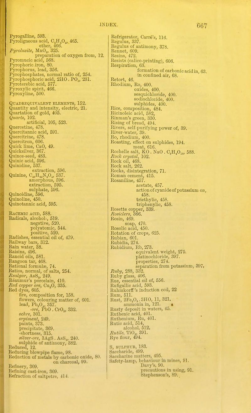 ■667 Pyrogalline, 593. Pyroligneous acid, CjIT^Oj, 465. etlier, 406. Pyrolusite, MnOj, 325. preparation of oxygen from, 12. Pyromucic acid, 568. Pyi-ophoric iron, 80. Pyropliorus, lead, 356. Pyrophosphates, normal ratio of, 254. Pyrophosphoric acid, 2H0. PO5, 231. Pyroterebic acid, 577. Pyroxylic spirit, 466. Pyioxyline, 500. QUADREQUrVALENT ELEMENTS, 152. Quantity and intensity, electric, 21. Qnartation of gold, 405. Quartz, 102. artificial, 105, 523. Quercetine, 478. Quercitannic acid, 591. Quercitrine, 478. Quercitron, 606. Quick lime, CaO, 49. Qiucksilver, 367. Quince-seed, 483. Quinic acid, 596. Quinidine, 537. extraction, 596. Quinine, C.^H^^NjO,, 537. amorphous, 596. extraction, 595. sulphate, 596. Quinoidine, 696. Quinoline, 450. Quinotannic acid, 595. Racemic acid, 588. Radicals, alcohol-, 519. negative, 520. polyatomic, 544. positive, 520. Radishes, essential oil of, 479. Jlailway bars, 312. Rain water, 38. Raisins, 496. Rancid oils, 581. Rangoon tar, 468. Rational formnlfe, 74. Ratios, normal, of salts, 254. Realgar, AsSj, 249. Reaumur's porcelain, 410. Red copper ore, Cu^O, 335. Red dyes, 605. fire, composition for, 158. flowers, colouring matter of, 601. lead, V\0„ 357. ■ore, PbO . CrOj, 332. ochre, 301. orpiment, 249. paints, 373. precipitate, 369. -shortness, 315. silver-ore, 3AgS. AsS^, 240. stdphide of antimony, 382. Reduced, 12. Reducing blowpipe flame, 98. Reduction of metals by carbonic oxide, 80. on charcoal, 99. Refinery, 309. Refining cast-iron, 309. Refraction of saltpetre, 414. Refrigerator, Carry's, 116. ReguUis, 337. Regiilus of antimony, 378. Rennet, 009. Resins, 472. Resists (calico-printing), 606. Respiration, 63. formation of carbonic acid in, 63. in confined air, 68. Retort, 46. Rhodiiun, Ro, 400. oxides, 400. sesquichloride, 400. sodiochloride, 400. sulphides, 400. Rice, composition, 484. Ricinoleic acid, 582, Rinman's gi-een, 330. Rising of bread, 494. Rivers, seK-purifyiug power of, 39. River-water, 39. Ro, rhodium, 400. Roasting, efl'eot on sulphides, 194. meat, 616. Rochelle salt, KO . NaO . CsH^O,,, 588. Rock crystal, 102. Rock oil, 468. Rock salt, 262. Rocks, disintegration, 71. Roman cement, 415. RosanUine, 457. acetate, 457. action of cyanide of potassium on, 458. triethylic, 458. triphenylic, 458. Rosette copper, 339. Rosiclers, 366. Rosin, 469. soap, 470. Rosolic acid, 450. Rotation of crops, 625. Rubian, 601. Rubidia, 274. Rubidium, Rb, 273. equivalent weight, 275. platinochloride, 397. properties, 274. separation from potassium, 397. Ruby, 288, 332. Ruby glass, 406. Rue, essential oil of, 556. Rufigallic acid, 593. Rulimkorff's induction coil, 22 Rum, 511. Rust, 2Fe,03.3HO, 11, 321, ammonia in, 121. « Rusty deposit in waters, 45. Ruthenic acid, 401. ^ Ruthenium, Ru, 401. Rutic acid, 514, alcohol, 512, Rutilc, TiOj, 391. Rye flour, 494. S, suLPnun, 183. Sacoliaride, 499. Saccliarine matters, 496. Safoty-lamp, behaviour in mines, 91. Davy's, 90. precautious in using, 91. Stephenson's, 89.