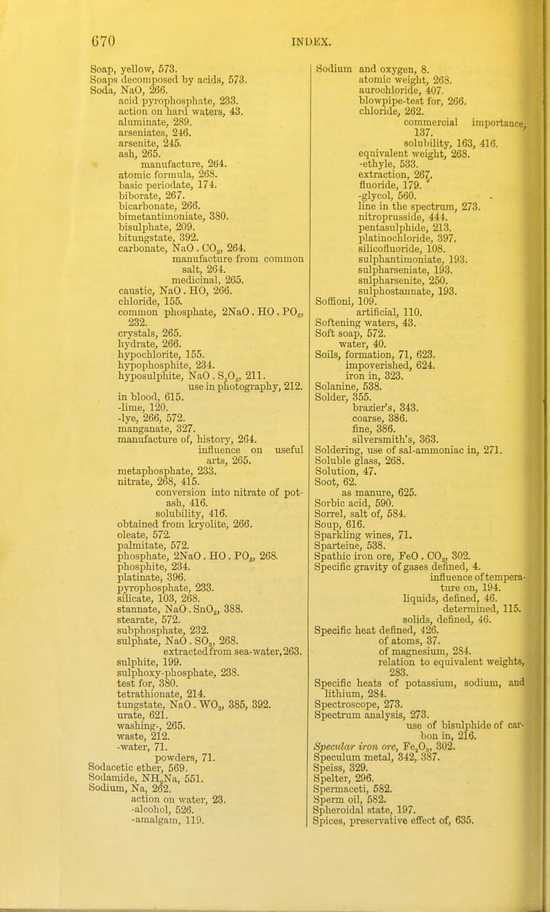 Soap, yellow, 673. Soaps decomposed by acids, 573. Soda, NaO, 266. acid pyrophospliate, 233. action on liard waters, 43. aluminate, 289. avseniates, 246. arsenite, 245. ash, 265. manufacture, 264. atomic formula, 268. basic periodate, 174. biborate, 267. bicarbonate, 266. bimetantimoniate, 380. bisulphate, 209. bitungstate, 392. carbonate, NaO. 00^, 264. manufacture from common salt, 264. medictaal, 265. caustic, NaO. HO, 266. cbloride, 155. common phospbate, 2NaO . HO. PO5, 232. crystals, 265. bydrate, 266. bypochlorite, 155. bypopbospbite, 234. hyposulphite, NaO . SA> 211. use in photography, 212. in blood, 615. -Ume, 120. -lye, 266, 572. manganate, 327. manufacture of, history, 264. influence on useful arts, 265. metaphospbate, 233. nitrate, 268, 415. conversion into nitrate of pot- ash, 416. solubility, 416. obtained from Itryolite, 266. oleate, 572. palmitate, 572. phosphate, 2NaO. HO. POj, 268. phosphite, 234. platinate, 396. pyrophosphate, 233. silicate, 103, 268. stannate, NaO. SnO^, 388. stearate, 572. subphosphate, 232. sulphate, NaO . SO3, 268. extractedfrom sea-watev,263. sulphite, 199. sulphoxy-phosphate, 238. test for, 380. tetrathionate, 214. tungstate, NaO. WO^, 385, 392. urate, 621. washing-, 265. waste, 212. -water, 71. powders, 71. Sodacetic ether, 569. Sodamide, NH,Na, 561. Sodium, Na, 262. action on water, 23. -alcohol, 526. -amalgam, 119. Sodium and oxygen, 8. atomic weight, 268. aurochloride, 407. blowpipe-test for, 266. chloride, 262. commercial importaace 137. solubility, 163, 416. equivalent weight, 268. -ethyle, 533. extraction, 267. fluoride, 179. ' -glycol, 560. line in the spectrum, 273. nitroprusside, 444. pentasulphide, 213. platinochloride, 397. silicofluoride, 108. sulphantimoniate, 193. sulpharseniate, 193. sulpharsenite, 250. sulphostaunate, 193. Soffioni, 109. artificial, 110. Softening waters, 43. Soft soap, 572. water, 40. Soils, formation, 71, 623. impoverished, 624. iron in, 323. Solanine, 638. Solder, 355. brazier's, 343. coarse, 386. fine, 386. silversmith's, 363. Soldering, use of sal-ammoniac in, 271. Soluble glass, 263. Solution, 47. Soot, 62. as manure, 625. Sorbic acid, 590. Sorrel, salt of, 684. Soup, 616. Sparldtng wines, 71. Sparteine, 538. Spathic h on ore, FeO . CO^, 302. Specific gravity of gases defined, 4. influence of tempera- ture on, 194. liquids, defined, 46. detennined, 115. solids, defined, 46. Specific heat defined, 426. of atoms, 37. of magnesium, 284. relation to equivalent weights, 283. Specific heats of potassium, sodium, and lithium, 284. Spectroscope, 273. Spectrum analysis, 273. use of bisulphide of car- bon in, 216. Specular iron ore, Fefi,, 302. Speculimi metal, 342, 387. Speiss, 329. Spelter, 296. Spermaceti, 582. Sperm oil, 582. Spheroidal state, 197. Spices, preservative eflTect of, 635.
