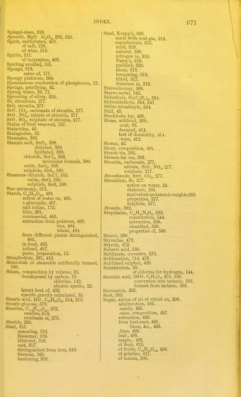 Spiegel-eisen, 319. Spinelle, MgO . Alfi^, 288, 323. Spirit, methylated, 473. of salt, 138. of wine, 516. Spirits, 511. of turpentine, 469. Spirting avoided, 105. Sponge, 618. ashes of, 171. Spongy platinum, 394. Spontaneous combustion of phosphorus, 12. Springs, petrifying, 42. Spring water, 39, 71. Sprouting of silver, 354. Sr, strontium, 277. SrO, strontia, 277. SrO . COo, carbonate of strontia, 277. SrO . NOij, nitrate of strontia, 277. SrO . SOj, sulphate of strontia, 277. Stains of fruit removed, 197. Stalactites, 42. Stalagmites, 42. Stannates, 388. Stannic acid, SnOj, 388. dialysed, 388. hydrated, 388. chloride, SnClj, 389. molecular fonnula, 390. oxide, SnOj, 388. sulphide, SnS^, 390. Stannous chloride, SnCl, 389. oxide, SnO, 388. sulphide, SnS, 389. Star antimony, 378. Starch, C,jH,„0,„, 483. action of water on, 485. a glucoside, 487. and iodine, 172. blue, 291. commercial, 485. extraction from potatoes, 483. rice, 484. wheat, 484. from different plants distinguished, 485. in food, 485. iodised, 487. paste, preparation, 15. Stassfiirthite, 261, 416. Staurotide or stawroKte artificiaUv formed, 180. Steam, composition by volume, 35. decomposed by carbon, 78. chlorine, 142. electric sparks, 22. latent heat of, 432. specific gravity calculated, 35. Stearic acid, HO . 514, 573. Stearic glucose, 578. Stearine, C„^H„,Oy, 572. candles, 574. synthesis of, 575. SUatite, 280. Steel, 315. annealing, 318. Bessemer, 319. blistered, 316. cast, 317. distinguished from iron, 319. German, 320. hardening, 318. Steel, Krupp's, 320. made with coal-gas, 319. manufacture, 315 mild, 319. natural, 320. nitrogen in, 319. Parry's, 319. pudcUed, 320. shear, 318. tempering, 318. tilted, 317. titanium in, 319. Stereoohi'omy, 268. Sterro-metal, 342. Stibethyle, Sb(0,H,)3, 534. Stibiotriethyle, 534, 547. Stibio-trimethyle, 634. Still, 45. Stockholm tar, 468. Stone, artificial, 268. -coal, 63. decayed, 414. test of durability, 414. -ware, 412. Storax, 42. Stout, composition, 491. Straits tin, 385. Stream-tin ore, 383. Strontia, carbonate, 277. nitrate, SrO . N0„ 277. sulphate, 277. Strontianite, SrO . COju 277. Strontium, Sr, 277. action on water, 24. diatomic, 285. equivalent and atomic weights,283. properties, 277. sulphide. 277. Siruvite, 382. Strychnine, C^^H^^NjO,, 538. constitution, 544. extraction, 599. identified, 599. properties of, 599. Stucco, 280. Styi-acine, 472. Styrole, 472. Suberic acid, 580. Sublimate, con-osive, 370. Sublimation, 114, 473. Sublimed sulphm-, 420. Substitution, 23. of chlorine for hydrogen, 144. Succinic acid, 2H0. C8H,0„, 473, 580. conversion into tai'tario, 588. formed from tartaric, 588. Succussion, 205. Suet, 582. Sugar, action of oil of vitriol on, 206. adulteration, 495. -candy, 495. -cane, composition, 497. extraction, 496. from licet-root, 498. linen, &c., 495. -lime, 499. loaf-, 498. maple-, 496. of flesh, 615. of fruits, Ci^HijOij, 496. of gelatine, 617. of manna, 500.