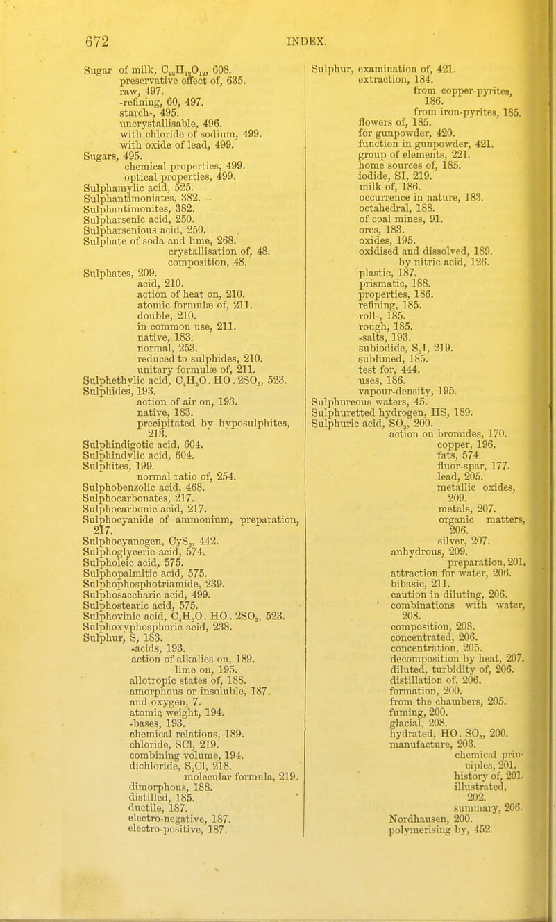 Sugar of milk, C,jH,jO,„ 608. preservative eifect of, 635. raw, 497. -refining, 60, 497. starch-, 495. nucrystallisable, 496. witli chloride of sodium, 499. with o.xide of lead, 499. Sugars, 495. chemical properties, 499. optical properties, 499. Sulphamylic acid, 525. Sulphantinioniates, 382. Sulphantimonites, 382. Sulpharsenic acid, 250. Sulpharsenious acid, 250. Sulphate of soda and Ume, 268. crystallisation of, 48. composition, 48. Sulphates, 209. acid, 210. action of heat on, 210. atomic formulae of, 211. double, 210. in common use, 211. native, 183. normal, 253. reduced to sulphides, 210. unitary formulas of, 211. Sulphethylic acid, C^H^O. HO. 2SO3, 523. Sulphides, 193. action of air on, 193. native, 183. precipitated by hyposulphites, 213. Sulphindigotic acid, 604. Sulphindylic acid, 604. Sulphites, 199. normal ratio of, 254. SulphobenzoUc acid, 468. Sulphocarbonates, 217. Sulphocarbonic acid, 217. Sulphocyanide of ammonium, preparation, 217. Sulphocyanogen, CyS^, 442. Sulphoglyceric acid, 574. Sulpholeic acid, 575. Sulphopahnitic acid, 575. Sulphophosphotriamide, 239. Sulphosaccharic acid, 499. Sulphostearic acid, 575. Sulphovmic acid, C,H,0. HO . 2SO3, 523. Sulphoxyphosphoric acid, 238. Sulphur, S, 183. -acids, 193. action of alkalies on, 189. lime on, 195. allotropic states of, 188. amorphous or insoluble, 187. and oxygen, 7. atomic; weight, 194. -bases, 193. chemical relations, 189. chloride, SCI, 219. combining volume, 194. dichloride, S^Cl, 218. molecular formula, 219. dimorphous, 188. distilled, 185. ductile, 187. eloctro-negativc, 187. electro-positive, 187. Sulphur, examination of, 421. extraction, 184. from copper-pyrites, 186. from iron-pyrites, 185. flowers of, 185. for gunpowder, 420. function in gunpowder, 421. gi'oup of elements, 221. home sources of, 185. iodide, SI, 219. milk of, 186. occurrence in nature, 183. octahedral, 188. of coal mines, 91. ores, 183. oxides, 195. oxidised and dissolved, 189. by nitric acid, 126. plastic, 187. prismatic, 188. projjerties, 186. refining, 185. roll-, 185. rough, 185. -salts, 193. subiodide, SJ, 219. sublimed, 185. test for, 444. uses, 186. vapour-density, 195. Sulphureous waters, 45. Sulphuretted hydrogen, HS, 189. Sulphuric acid, SO3, 200. action on bromides, 170. copper, 196. fats, 574. fluor-spar, 177. lead, 205. metallic oxides, 209. metals, 207. organic matters, 206. silver, 207. anhydrous, 209. preparation, 201, attraction for water, 206. bibasic, 211. caiition in diluting, 206. ' combinations ^\ith water, 208. composition, 208. concentrated, 206. concentration, 205. decomposition by heat, 207. diluted, turbidity of, 206. distillation of, 206. formation, 200. from the chambers, 205. fuming, 200. glacial, 208. hydrated, HO. SO,, 200. manufacture, 203. chemical prin- ciples, 201. history of, 201. illustrated, 202. summary, 206. Nordhausen, 200. polymerising by, 452. I J