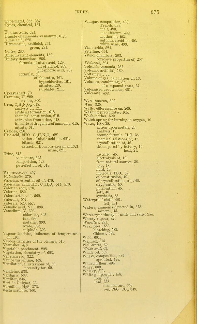 Type-metal, 355, 3S7. Types, chemical, 151. U, URIC ACID, 621. Ulmate of ammonia as manure, 617. Ulmic acid, 628. Ultramarine, artificial, 291. green, 291. Umber, 2S6. Uniequivaleut elements, 152. Unitary definitions, 256. formula of nitric acid, 129. oil of vitriol, 209. phosphoric acid, 237. formTilsB, 50. of chlorates, 161. hypochlorites, 161. nitrates, 129. sulphates, 211. Upcast shaft, 70. Uranium, U, 299. oxides, 300. Urea, C.H.N^Oj, 618. analysis of, 121. artificial formation, 618. chemical constitution, 619. extraction from ui-ine, 618. isomeric with cyanate of ammonia, 618. nitrate, 618. Ureides, 620. Uric acid, 2H0. CioH^NA, 621. action of nitric acid on, 621. bibasic, 621. extraction from boa-excrement,621. urine, 621. Urine, 618. as manure, 625. composition, 623. putrefaction of, 618. Vacuum-pans, 497. Valentinite, 379. Valerian, essential oil of, 470. Valerianic acid, HO . CioHsO,, 514, 570. Valerian root, 570. Valerine, 582. Valerolactic acid, 560. Valerone, 557. Valeryle, 520, 557. Vanadic acid, VO,, 393. Vanadium, V, 393. chlorides, 393. ink, 393. metallic, 393. oxide, 393. siUphide, 393. Vapotir-densities, influence of temperature on, 194. Vapour-densities of the olefines, 515. Vami,shes, 473. Vegetable parchment, 208. Vegetation, chemiatiy of, 623. Venetian red, 322. Venice turpentine, 469. Ventilation, illustrations of, 69. necessity for, 69. Veratrine, 538. Verdigris, 56.3. Verditer, 345. Vert de Guignet, 33. Vermilion, HgS, 373. Vesta matches, 160. Vinegar, composition, 493. French, 493. malt, 493. manufacture, 492. mother of, 493. sulphmic acid in, 493. white wine, 493. Vinic acids, 524. Vitelline, 614. Vitriol-chambers, 203. corrosive properties of, 206. Vivianite, 324. Volcanic ammonia, 267. Volcano, artificial, 189. Voltameter, 33. Volume of gas, calculation of, 13. Volumes, combining, 37. of compoimd gases, 37. Vulcanised caoutchouc, 481. Vulcanite, 482. W, TUNGSTEN, 392. Wad, 325. Walls, efflorescence on, 268. Washing precipitates, 105. Wash-leather, 592. Watch-spring for burning in oxygen, 10. Water, HO, 38. action upon metals, 23. analysis, 19. atorbic formula, HjO, 36. chemical relations of, 47. crystallisation of, 46. decomposed by battery, 19. heat, 21. distilled, 45. electrolysis of, 19. from natural sources, 38. -gas, 78. hard, 40. molecule, H^Oj, 52. of constitution, 49. of crystallisation, Aq., 48. oxygenated, 50. purification, 45. soft, 40. synthesis, 33. Waterproof cloth, 481. felt, 481. Waters, ammonia detected in, 373. mineral, 45. Water-type theory of acids and salts, 254. Watery vapour, 47. Wavellite, 291. Wax, bees', 583. bleaching, 583. Chinese, 583. Weld, 601. Welding, 315. Well-water, 39. Welsh coal, 63. Whale-oil, 582. Wheat, composition, 484. sprouted, 488. Wlieaten flour, 494. Wliey, 609. Wliisky, 511. White gunpowder, 158. iron, 308. lead, 358. manufacture, 358. ore, PbO . CO,, 349.