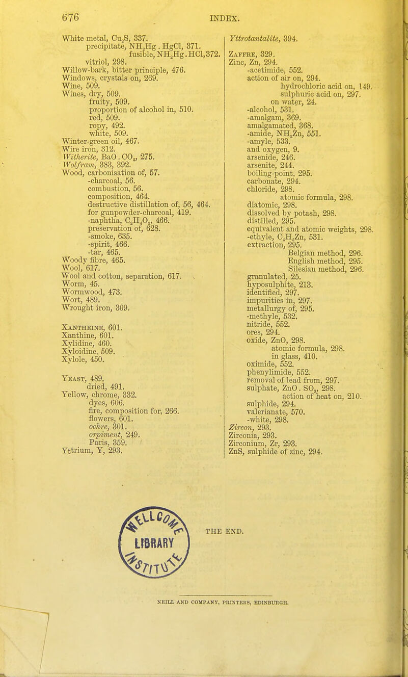 White metal, Cu^S, 337. precipitate, NH^Hg . HgCl, 371. fusible, NHjHg.HCl,372, vitriol, 298. Willow-bark, bitter principle, 476. Windows, crystals on, 269. Wine, 509. Wines, dry, 509. fruity, 509. proportion of alcohol in, 510. red, 509. ropy, 492. white, 509. Winter-gi'sen oil, 467. Wire iron, 312. Witherite, BaO. CO^, 275. Wolfrain, 383, 392. Wood, carbonisation of, 57. -charcoal, 56. combustion, 56. composition, 464. destractive distillation of, 56, 464. for gvmpowder-charcoal, 419. -naphtha, C^HjO^, 466. preservation of, 628. -smoke, 635. -spirit, 466. -tar, 465. Woody fibre, 465. Wool, 617. Wool and cotton, separation, 617. Worm, 45. Wormwood, 473. Wort, 489. Wrought iron, 309. XAlJTHEmE, 601. Xanthine, 601. Xylidme, 460. Xyloidiue, 509. Xylole, 450. Yeast, 489. di-ied, 491. Yellow, chrome, 332. dyes, 606. fire, composition for, 266. flowers, 601. ochre, 301. orpiment, 249. Paris, 359. Yttrium, Y, 293. Yttrotantalite, 394. Zapfre, 329. Zinc, Zn, 294. -acetimide, 552. action of air on, 294. hydrochloric acid on, 149. sulphuric acid on, 297. on water, 24. -alcohol, 531. -amalgam, 369. amalgamated, 368. -amide, NHjZn, 551. -amyle, 533. and oxygen, 9. arsenide, 246. arsenite, 244. boiUng-point, 295. carbonate, 294. chloride, 298. atomic formula, 298. diatomic, 298. dissolved by potash, 298. distilled, 295. equivalent and atomic weights, 298. -ethyle, C,H,Zn, 531. extraction, 295. Belgian method, 296. English method, 295. SLlesian method, 296. granulated, 25. hyposulphite, 213. identified, 297. impurities in, 297. metallurgy of, 295. -methyle, 532. nitride, 552. ores, 294. oxide, ZnO, 298. atomic formula, 298. in glass, 410. oximide, 552. phenyUmide, 552. removal of lead from, 297. sulphate, ZnO. SO,, 298. action of heat on, 210. sulphide, 294. valerianate, 570. -white, 298. Zircon, 293. Zirconia, 293. Zirconium, Zr, 293. ZnS, sulphide of zinc, 294. NBILL AND COSrPANV, I'niNTEHS, EDIKBUItGB.