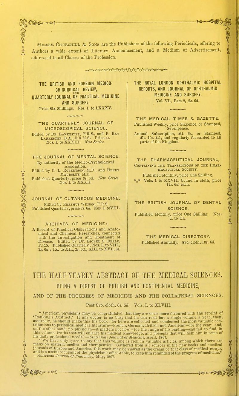 Messrs. Chorchili, & Sons are the Publishers of the following Periodicals, offering to Authors a wide extent of Literary Announcement, and a Medium of Advertisement, addressed to all Classes of the Profession. THE BRITISH AND FOREIGN MEDICO- CHIRURGICAL REVIEW, AND QUARTERLY JOURNAL OF PRACTICAL MEDICINE AND SURGERY. Price Six Sliillings. Nos. I. to LXXXV. THE QUARTERLY JOURNAL OF MICROSCOPICAL SCIENCE, Edited by Db. Lankesteb, F.R.S., and K. Eat Lankebteh, E.A., F.R.M.S. Price is. Nos. I. to XXXIII. New Series. THE JOURNAL OF MENTAL SCIENCE. By authority of the Medico-Psychological Association. Edited hy 0. L. Robektson, M.D., and HEiniT Maudslet, JI.D. Published Quarterly, price 3s. Gd. New Series. Nos. I. to XXXII. JOURNAL OF CUTANEOUS MEDICINE. Edited by Euasmus Welson, F.R.S. Published Quarterly, price 2s. 6d. Nos. I. toVIII. ARCHIVES OF MEDICINE:. A Record of Practical Observations and Anato- mical and Chemical Researches, connected witli the Investigation and Treatment of Disease. Edited by Dr. Lionel S. Beale, F.R.S. Published Quarterly; Nos. I. to VIII., 3i. Gd.; IX. to XII., 2i. Gd., XIII. to XVI., 3s. THE ROYAL LONDON OPHTHALMIC HOSPITAL REPORTS, AND JOURNAL OF OPHTHALMIC MEDICINE AND SURGERY. Vol VI., Part 2, 2». 6d. THE MEDICAL TIMES & GAZETTE. Published Weekly, price Sixpence, or Stamped, Sevenpence. Annual Subscription, £1. 6s., or Stamped, £1. lOs. id., and regularly forwarded to all parts of the Kingdom. THE PHARMACEUTICAL JOURNAL, Containing the Tbansactions of the Phab- macedtical societt. Published Monthly, price One Shilling. *»* Vols. I. to XXVII., bound in cloth, price lis. Gd. each. THE BRITISH JOURNAL OF DENTAL SCIENCE. Published Monthly, price One Shilling. Nos. I. to CL. THE MEDICAL DIRECTORY. Published Annually. 8to. cloth, 10s. Gd. THE HALF-YEAELT ABSTEACT OF THE MEDICAL SCIENCES. BEING A DIGEST OF BRITISH AND CONTINENTAL MEDICINE, AND OP THE PROGRESS OP MEDICINE AND THE COLLATERAL SCIENCES. Post 8vo. cloth, 6*. 6d. Vols. I. to XLVUI. American physicians maybe congratulated that they are once more favoured with the reprint of ' Ranking's Abstract.' If any doctor is so busy that he can read but a single volume a year, then, assuredly, he should make tliis liis book; for hero are collected and condensed the most valuable con- tributions to periodical medical literature—French, German, British, and American—for the year; and, on tlie other hand, no physician—it matters not how wide the range of his reading—can fail to find, in this volume, truths tliat will enlarge his medical knowledge, and precepts that will help him in some of his daily professional needs.—(7iHCinno«i .Journal of Medicine, April, 1867. We have only space to say that this volume is rich in valuable articles, among which there are many on materia raedica and therapeutics. Gathered from all sources in the new books and medical journals of Europe and America, this work may bo viewed as the cream of that class of medical essays, and is a useful occupant of the physician's ollice-table, to keep him reminded of the progress of medicme. —Amenmn Journal of Pharmacy, Way, 1867.