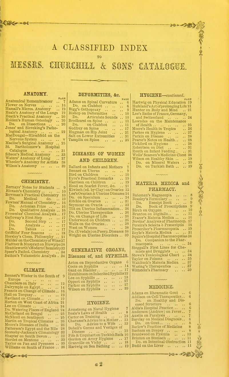 A CLASSIFIED INDEX TO MISSIS. CMMIIIL & S©MS' CATAllBCTI. ANATOMY. FiOK Anatomical Rcmemtoancer .. 7 Flowei- on Nerves 16 Hassall's Micros. Anatomy .. 19 Heale's Anatomy of the Lungs 19 HeatU's Practical Anatomy .. 20 Holden'3 Human Osteology .. 20 Do. on Dissections .. ..20 Jones' and Sieveklng's Patho- logical Anatomy 22 MacDougal—Hirschfeld on the Nervous System v Maclise's Surgical Anatomy .. 25 St. Bartholomew's Hospital Catalogue 31 Sibson's Medical Anatomy .. 33 ^yaters' Anatomy of Lung .. 37 Wheeler's Anatomy for Artists 38 Wilson's Anatomy 3!) CHEmSTEY. Bemays' Notes for Students .. 9 Rloxam's Chemistry 10 Bowman's Practical Chemistry 10 Do. Medical do. ..10 Fownes' Manual of Chemistry.. 16 Do. Actonian Prize .. ..16 Do. Qualitative Analysis .. 16 Fresenius' Chemical Analysis.. 17 Galloway's First Step .. .. 17 Do. Second Step .. ..17 Do. Analysis 17 Do. Tables 17 Griffiths'Four Seasons .. ..18 Horsley's Chem. Philosophy .. 21 Mulder on theChemistryof Wine27 P)attner&MusprattonBlowpipc28 Shuttleworth'3JIodeniChemistry32 Speer's Pathol. Chemistry ..' 34 Sutton's Volumetric Analysis . 31 CLIMATE. Bonnet's Winter in the South of 9 Europe Chambers on Italy 12 Dalrympio on Egypt U Francis on Change of Climate.. 16 Hall on Torquay 19 Haviland on Climate 19 Ilorton on West Coast of Africa 21 Lee on Climate 24 Do. Watering Pliices of England 24 McClelland on Bengal .. .. 25 McNicoU on Soutliport .. .. 25 Martin on Tropical Climates .. 26 Moore's Diseases of India .. 26 Patterson's Egypt and tlio Nile 28 Scoresby-Jackson's Climatology 32 Simpler on South Devon .. .. .12 Siordet on Mentono 33 Taylor on Pan and Pyrenees .. 35 Williams on South of France .. 38 ^ DEFOEMITIES, &c. Adams on Spinal Curvature .. 6 Do. on Clubfoot 6 Bigg's Orthopraxy 9 Bishop on Defomiitles .. ..10 Do. Articulate Sounds .. 10 Brodhurst on Spine 11 Do. on Clubfoot .. ..11 Godirey on Spine 17 Hugman on Hip Joint .. .. 21 Salt on Lower Extremities .. 31 Tamphn ou Spine .. .. .. 35 DISEASES OF 'WOMEIT AND CHILDEEIT. Ballard on Infants and Mothers 7 Bennet on Uterus 9 Bird on Children 10 Eyi-e's Practical Remarks .. 15 Harrison on Children .. ..19 Hood on Scarlet Fever, &c. .. 21 Kiwiseh (ed. by Clay) on Ovaries 13 Lee's Ovarian & Uterine Diseases 24 Do. on Speculum 24 Ritchie on Ovaries 31 Seymour on Ovaria 32 TUt on Uterine Inflammation.. 36 Do. Uterine Therapeutics .. 36 Do. on Change of Life .. .. 36 Underwood on Children .. .. 36 Wells on the Ovaries 33 West on Women 38 Do. (Uvedale) on Puerp. Diseases 38 Wright on Uterine Disorders .. 39 GENEEATIVE OEGANS, Diseases of, and SYPHILIS. Acton on Reproductive Organs 6 Coote on Syphilis 14 Gant on Bladder 17 Hutchinson on Inherited Syphilis 22 Lee on Sypliilis 23 Oppert on Syphilis 27 Parker on Sypliilis 27 Wilson ou Syphilis 39 HYGIENE. Armstrong on Naval Hygiene 7 Boale's Laws of Ilealtli .. .. 8 Carter on Training 12 Chavasse's Advice to a Motlier.. 13 Do. Advice to a Wife .. 13 Dobell's Germs and Vestiges of Diseaao Fife & Urtiuliart on Turkisli Bath 16 Gordon on Army Hygiene ,.17 Granville on Vichy 18 Hartwig on Sea Bathing .. .. 19 BYGJEN'E—continued. PAOK Hartwig on Physical Education 19 Hufeland's Art of prolonging Life 21 Hunter on Body and Mind .. 21 Lee's Baths of Frauce.Germany, and S^vitzerland 24 Lowndes on the Maintenance of Health 25 Moore's Health in Tropics .. 26 Parkes on Hygiene 27 Parian on Disease 28 Pearse's Notes on Health.. .. 28 Pickford on Hygiene .. .. 28 Robertson on Diet 31 Routli on Infant Feeding.. .. 31 WeUs' Seamen's Medicine Chest 38 Wilson on Healthy Skin .. ..39 Do. on Mineral Waters .. 39 Do. on Turkish Bath .. ..39 MATEEIA MEDICA and PHARMACY. Bateman's Magnacopia .. .. 8 Beasley's Fonnulary .. .. 9 Do. Receipt Book .. .. 9 Do. Book of Prescriptions 9 Bircli ou Oxygen 10 Brunton on Digitalis 11 Frazer's Materia Medica .. .. 16 Nevins' Analysis of Pharmacop. 27 Pereira's Selecta Prosscriptis 28 Prescriber's Pliai-macopoeia .. 29 Royle's Materia Medica .. ..31 Squire's Hospital Pharmacopa;ias 34 Do. Companion to the Phar- macopeia 34 SteggaU's First Lines for Che- mists and Druggists .. .. 34 Stowo's To.xicological Chart .. 34 Taylor on Poisons 35 Waliltucli's Materia Medica .. 37 Waring's Tlierapeutics .. .. 37 Wittstein's Pharmacy .. ..39 MEDICINE. Adams on Rheumatic Gout .. 0 Addison on Cell Tlierapeutics.. 0 Do. on Healthy and Dis- eased Structure G Aldis's Hospital Praclicc .. .. 6 Anderson (Andrew) on Fever.. 7 Austin on Paralysis 7 Barclay on Medical Diagnosis.. H Do. on Gout 8 Barlow's Practice of Medicine 8 Dasliani on Dropsy 8 Braidwoodon PyMraia ., ..10 Brintou on Stomacli 11 Do. on Intestinal Obstruction II Budd on tho Liver 11 -^lis^l a 2