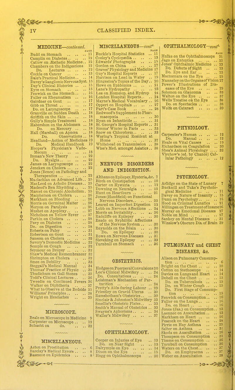 WEDICIN'E—continued. PAOB Budd on Stomacli H CampUn on Diabetes 11! Catlow on Esthetic Medicine.. 12 Chamljers on the Indigestions 12 Do. Lectures 12 Cockle on Cancer 13 Dale's Practical Medicine.. .. 14 Davey'sGanglionic Nervous Syst. 15 Day's Clinical Histories .. •• '5 Eyre on Stomach 15 Fenwick on the Stomach .. .. 16 Fuller on Rheumatism .. ..16 Gairdner on Gout 17 Gihb on Throat 17 Do. on Laryngoscope .. .. 17 Granville on Sudden Death .. 18 Griffith on the Skin 18 Gully's Simple Treatment .. 18 Hahershon on the Abdomen .. 18 Do. on Mercury .. .. 18 Hall (Marshall) on Apncea .. 18 Do. Observations.. 18 Headland—Action of Medicines 19 Do. Medical Handbook 19 Hooper's Physician's Vade- Mecum 18 Inman's New Theory .. .. 22 Do. Myalgia 22 James on Laryngoscope .. .. 22 Jencken on Cholera 22 Jones (Bence) on Pathology and Therapeutics 22 Maclachlan on Advanced Life.. 2S MacLeod on Achohc Diseases.. 25 Macleod's Ben Ehyddlng .. .. 25 Marcet on Chronic AlcohoUsm. 25 Macpherson on Cholera .. .. 26 Markham on Bleeding .. .. 26 Morris on Germinal Matter .. 26 Meryon on Paralysis .. .. 26 Mushet on Apoplexy 27 Nicholson on Yellow Fever .. 27 Parkin on Cliolera 28 Pavy on Diabetes 28 Do. on Digestion 28 Roberts on Palsy 31 Itobertson on Gout 31 Sansom on Cholera 32 Savoi-y's Domestic Medicine .. 32 Semple on Cougli 32 Seymour on Dropsy 32 Shaw's Medical Remembrancer 32 Shrimpton on Cholera .. .. 32 Smee on Debility 33 Steggall's Medical Manual .. 34 Thomas' Practice of Physic .. 35 Thudichum on Gall Stones .. 35 Todd's Clinical Lectures .. .. 36 Tweedie on Continued Fevers 36 Walker on Diphtheria .. .. 37 AVhat to Observe at the Bedside 25 Williams' Principles 38 Wright on Headaches .. .. 39 MICROSCOPE. Bcale on Microscope in Medicine 9 Carpenter on Microscope .. .. 12 Sohacht on do. .... 32 MISCELLANEOUS. Acton on Prostitution Barclay's Medical Errors .. Basconie on Epidemics .. MISCELLANEOUS—coni''- PAGE Buckle's Hospital Statistics .. 11 Cooley's Cyclopnadia 13 Edwards' Photographs .. .. 15 Gordon on China 17 Graves'Physiology and Medicine 17 Guy's Hospital Reports .. .. 17 Harrison on Lead in Water .. 19 Hingeston's Topics of the Day.. 20 Howe on Epidemics 21 Lane's Hydropathy 23 Lee on Homoeop. and Hydrop 24 London Hospital Reports.. .. 24 Mayne's Medical Vocabulary .. 26 Oppert on Hospitals 27 Part's Case Book 28 Redwood's Supplement to Phar- macopccia 30 Ryan on Infanticide 31 St. George's Hospital Reports .. 31 Simms'Winter in Paris .. ..33 Snow on Chloroform 33 Waring's Ti-opical Resident at Home 37 Whiteliead on Transmission .. 38 Wise's Med. amongst Asiatics.. 38 NERVOUS DISORDERS AND INDIGESTION. Althaus on Epilepsy, Hysteria, &c. 7 Birch on Constipation .. ..10 Carter on Hysteria 12 Downing on Neuralgia .. ..15 Hunt on Heartburn 21 Jones (Handfield) on Fimctional Nervous Disorders 22 Leared on Imperfect Digestion 23 Lobb on Nervous Affections .. 24 Moriis on Irritability 26 Radcliffe on Epilepsy .. .. 30 Reade on Syphilitic Affections of the Nervous System .. .. 30 Reynolds on the Brain .. .. 30 Do. on Epilepsy .. .. 30 Rowe on Neiwous Diseases .. 31 Sieveking on Epilepsy .. ..33 Turnbnll on Stomach .. .. 36 OBSTETRICS. Hodges on PuerperalConvulsions 2 0 Lee's Clinical Jlidwifeiy .. .. 24 Do. Consultations 24 Leishman's Mechanism of Par- turition 24 Pretty's Aids during Labour .. 29 Priestley on Gravid Uterus .. 30 Rarasbotham's Obstetrics.. .. 30 Sinclair & Johnston's Mid>vifery 33 SmeUie's Obstetric Plates.. .. 33 Smith's Manual of Obstetrics .. 33 Swayne's Aphorisms 34 Waller's Midwifery 37 OPHTHALMOLOGY. Cooper on Injuries of Eye .. 13 Do. on Near Sight .. ..13 Dalrympio on Eye 14 Dixon on the Eye 15 Hogg on Ophlhalmoscopo .. 20 OPHTHALMOLOGY-coni''- tkOK Hnlke on the Ophthalmoscope 21 Jago on Entoptics 22 Jones' Ophthalmic Medicine .. 23 Do. Defects of Sight .. ..23 Do. Eye and Ear 23 Macnamara on the Eye .. .. 25 Nunneley on the Organs of Vision 27 Power's Illustrations of Dis- eases of the Eye 29 Solomon on Glaucoma .. .. 33 Walton on the Eye 37 Wells Treatise on the Eye .. 38 Do. on Spectacles 38 Wolfe on Cataract 39 PHYSIOLOGY. Cai-penter's Human 12 Do. Manual 12 Heale on Vital Causes .. ..19 Richardson on Coagulation .. 30 Shea's Animal Physiology 32 Virchow's (ed. by Chance) Cel- lular Pathology 12 PSYCHOLOGY. Arlidge on the State of Lunacy 7 Bucknill and Tuke's Psj'cholo- gical Medicine 11 Davey on Nature of Insanity .. 15 Dunn on Psychology 15 Hood on Criminal Lunatics .. 21 MUlingen on TreatmentofInsane26 Murray on Emotional Diseases 27 Nobleon Mmd 27 Sankey on Mental Diseases .. 31 Winslow's ObBcnre Dis. of Brain 39 PULMONARY and CHEST DISEASES, &c. Alison on Pulmonarj' Consump- tion G Bright on the Chest 10 Cotton on Stethoscope .. ..14 Davies on Lungs and Heart .. 14 Dobell on the Chest 15 Do. on Tuberculosis .. ..15 Do. on Winter Cough .. .. 15 Do. First Stage of Consump- tion 15 Fenwick on Consumption.. .. 16 Fuller on the Lungs 16 Do. on Heart 16 Jones (Jas.) on Consumption.. 23 Laennec on Auscultation .. .. 23 Markham on Heart 26 Peacock on the Heart .. .. 28 Pirrio on Hay Asthma .. ..29 Salter on Asthma 31 Skoda on Auscultation .. .. 26 Thompson on Consumption .. 35 Timms on Consumption .. .. 36 Turnbull on Consumption .. 30 Waters on the Chest 37 Do. on Emphysema .. ..37 Weber on Auscultation .. .. 38 ^3