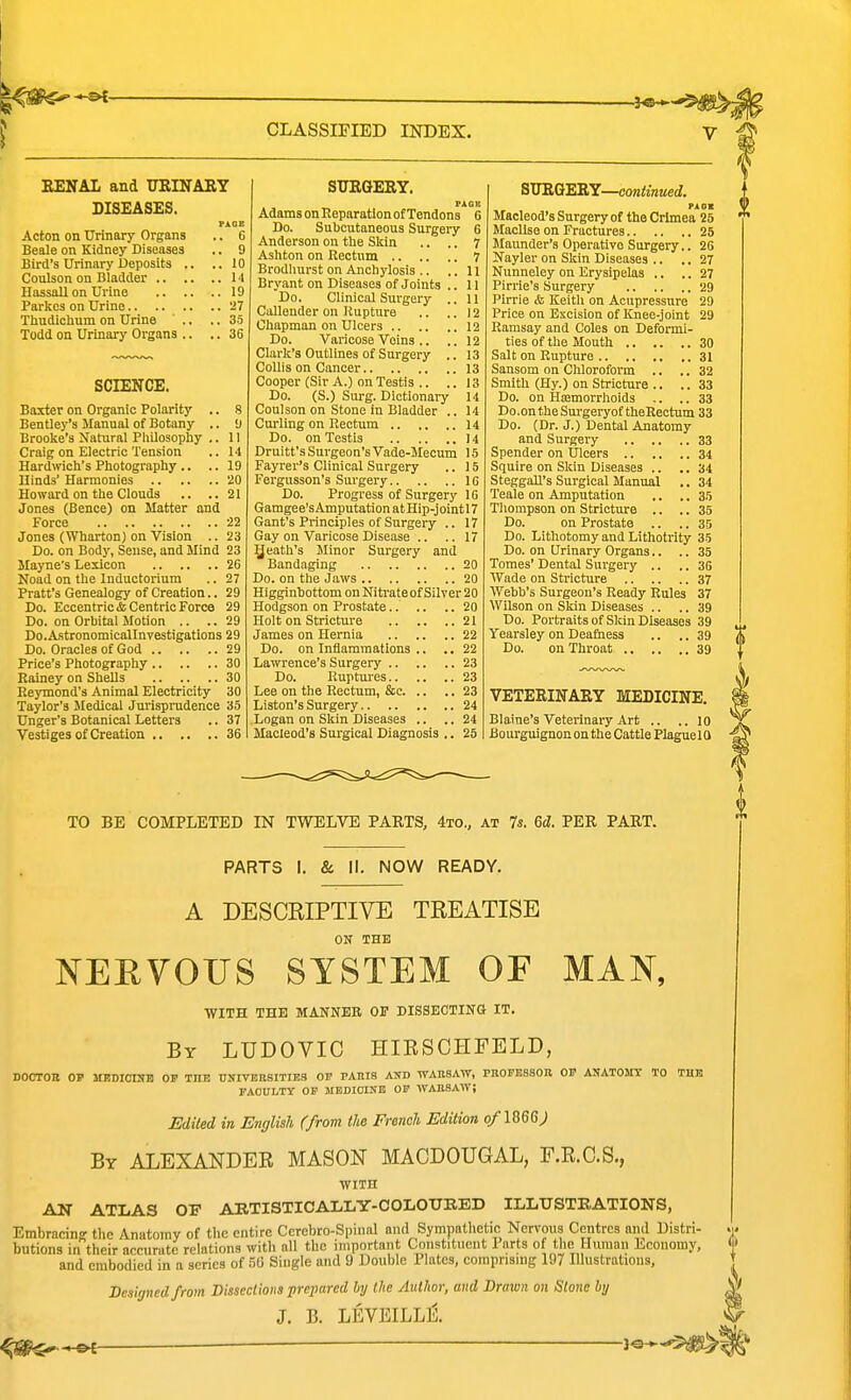 EENAL and URINARY DISEASES. PAGE Acton on Urinary Organs .. 6 Beale on Kidney Diseases .. 9 Bird's Urinary Deposits .. ..10 Coulson on Bladder 14 Hassall on Urine 19 Parkos on Urine 27 Thudictam on Urine .. .. 35 Todd on Urinary Organs .. .. 36 SCIENCE. Baxter on Organic Polarity .. 8 Bentley's Manual of Botany .. 9 Brooke's Natural Pliilosophy .. 11 Craig on Electric Tension .. li Hardmch's Photography .. .. 19 Hinds' Harmonies 20 Howard on the Clouds .. ..21 Jones (Bence) on Matter and Force 22 Jones (Wharton) on Vision .. 23 Do. on Body, Sense, and Mind 23 Mayne's Lexicon 26 Noad on the Inductorium .. 27 Pratt's Genealogy of Creation.. 29 Do. Eccentric & Centric Force 29 Do. on Orbital Motion .. .. 29 Do.AstronomicaJInvestigations 29 Do. Oracles of God 29 Price's Photography 30 Rainey on Shells 30 Eeymond's Animal Electricity 30 Taylor's Medical Jurisprudence 35 Unger's Botanical Letters .. 37 Vestiges of Creation 36 STTRQERY. PAGIi Adams on Reparation of Tendons 6 Do. Subcutaneous Surgery 6 Anderson on the Skin .. .. 7 Ashton on Rectum 7 Brodhurst on Anchylosis .. .. 11 Bryant on Diseases of Joints .. 11 Do. Clinical Surgery .. II Cullender on Rupture .. .. 12 Chapman on Ulcers 12 Do. Varicose Veins .. .. 12 Clai'k's Outlines of Surgery .. 13 Collis on Cancer 13 Cooper (Sir A.) on Testis .. .. 13 Do. (S.) Surg. Dictionary 14 Coulson on Stone in Bladder .. 14 Cm-ling on Rectum 14 Do. on Testis 14 Druitt's Surgeon's Vade-Mecum 15 Fayrer's Clinical Surgery .. 15 Fergusson's Surgery 10 Do. Progress of Surgery 10 Gamgee'sAmputation at Hip-jointl 7 Gant's Principles of Surgery .. 17 Gay on Varicose Disease .. .. 17 Qeath's Minor Surgery and Bandaging 20 Do. on the Jaws 20 Higginbottom on Niti'ateof Silver 20 Hodgson on Prostate 20 Holt on Stricture 21 James on Hernia 22 Do. on Inflammations .. .. 22 Lawrence's Surgery 23 Do. Ruptures 23 Lee on the Rectum, &c 23 Liston's Surgery 24 Logan on Skin Diseases .. .. 24 Macieod's Surgical Diagnosis .. 25 SJTRQmY—continued. PA ox Macieod's Surgery of the Crimea 25 Maollso on Fractures 25 Maunder's Operative Surgery.. 20 Ifayler on Skin Diseases .. .. 27 Nunneley on Erysipelas .. .. 27 Pirrie's Surgery 29 Pirrie & Keitli on Acupressure 29 Price on Excision of Knee-joint 29 Ramsay and Coles on Deformi- ties of the Mouth 30 Salt on Rupture 31 Sansom on Chloroform .. .. 32 Smith (Hy.) on Stricture .. ..33 Do. on Hajmorrliolds .. .. 33 Do.on the Sm-geryot theRectum 33 Do. (Dr. J.) Dental Anatomy and Surgery 33 Spender on Ulcers 34 Squire on SIcin Diseases .. .. 34 Steggall's Surgical Manual .. 34 Teale on Amputation .. .. 35 Thompson on Stricture .. .. 35 Do. on Prostate .. .. 35 Do. Lithotomy and Lithotrity 35 Do. on Urinary Organs.. .. 35 Tomes' Dental Surgery .. .. 36 Wade on Stricture 37 Webb's Surgeon's Ready Rules 37 Wilson on Skin Diseases .. .. 39 Do. Portraits of Skin Diseases 39 Yearsley on Deaiiiess .. .. 39 Do. on Throat 39 VETERINARY MEDICINE. Blaine's Veterinary Art .. ..10 Bourguignon on the Cattle Plaguel 0 TO BE COMPLETED IN TWELVE PARTS, 4to„ at 7s. 6d. PER PART. PARTS I. & II. NOW READY, A DESCRIPTIVE TREATISE ON THE NERVOUS SYSTEM OF MAN, with the manner of dissboting it. By LUDOVIC HIESOHFELD, doctor 01' mrdicisb of the univeksities of paris and waiisaw, pnopbsson op anatosrst to tub FACULTY OF MEDICINE OF WAHSAIT; Edited in English (from tU French Edition o/1866^ By ALEXANDEE MASON MACDOUGAL, F.E.C.S., wiTn AN ATLAS OF AETISTICAIiLY-COIiOTJBED ILLUSTRATIONS, Embracing tlic Anatomy of the entire Ccrebro-Spinal and Sympathetic Nervous Centres and Distri- butions in their accurate relations with all the important Constituent Parts of the Human Economy, and embodied in a aeries of m Single and 9 Double Plates, comprising 197 lUustratious, Designed from Dissections prepared hy the Author, and Drawn on Stone by J. B. LEVEILLE.