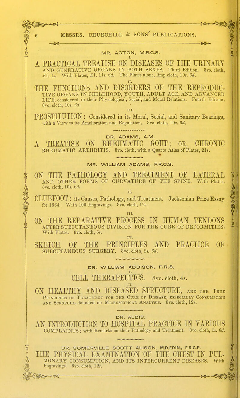 ^^^^ 3^ 6 MESSRS. CHURCHILL & SONS' PUBLICATIONS. — ye-*. MR. ACTON, M.R.C.S. A PKACTICAL TEEATISE ON DISEASES OF THE UEINAEI AND GENERATIVE ORGANS IN BOTH SEXES. Third Edition. 8vo. doth, £1. Is. With Plates, £1. lis. 6ci. The Plates alone, limp cloth, 10s. 6(i, THE EUNCTIONS AND DISORDEES OE THE' EEPEODIJC- TIVE ORGANS IN CHILDHOOD, YOUTH, ADULT AGE, AND ADVANCED LIFE, considered in their Physiological, Social, and Moral Relations. Fourth Edition. 8vo. cloth, 10s. 6d. III. PEOSTITDTION; Considered in its Moral, Social, and Sanitary Bearings, with a View to its Amelioration and Regulation. 8vo. cloth, 10s. 6d. DR. ADAMS, A.M. A TEEATISE ON EHEUMATIC GOUT; OE, CHEONIG RHEUMATIC ARTHRITIS. 8vo. cloth, with a Quarto Atlas of Plates, 21s. 'is MR. WILLIAM ADAMS, F.R.C.S. ON THE PATHOLOGY AND' TEEATMENT OE LATEEAL ? AND OTHER FORMS OF CURVATURE OF THE SPINE. With Plates. [ 8vo. cloth, 10s. 6d. A CLUBEOOT : its Causes, Pathology, and Treatment. Jacksonian Piize Essay Y for 1864. With 100 Engravings. 8vo. cloth, 12s. ^ III. Y ON THE EEPAEATIVE PEOOESS IN HUMAN TENDONS AFTER SUBCUTANEOUS DIVISION FOR THE CURE OF DEFORMITIES. With Plates. 8vo. cloth, 6s. SKETCH OE THE PEINCIPLES AND PEACTIOE OF SUBCUTANEOUS SURGERY. 8vo. cloth, 2s. 6d. DR. WILLIAM ADDISON, F.R.S. CELL THEEAPEUTICS. 8vo. cloth, 4s. ON HEALTHY AND DISEASED STEUCTUEE, and the True Principles op Treatment for the Cure of Disease, especially Consumption AND Scrofula, founded on Microscopical Analysis. 8vo. cloth, 12s. DR. ALOIS. AN INTEODUCTION TO HOSPITAL PEACTICE IN YAEIOUS COMPLAINTS; with Remarks on their Pathology and Treatment. 8vo. cloth, 5s. 6d. DR. SOMERVILLE SCOTT ALISON, M.D.EDIN., F.R.C.P. (i THE PHYSICAL EXAMINATION OF THE CHEST IN PUL- j MONARY CONSUMPTION, AND ITS INTERCURRENT DISEASES. With f Engravings. 8vo. cloth, 12s.