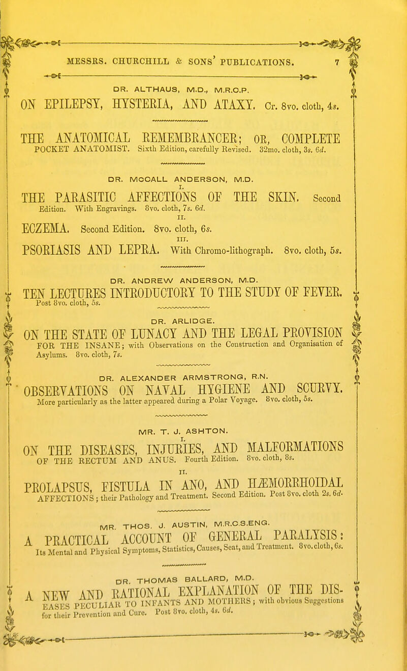_ DR. ALTHAUS, M.D., M.R.O.P. ^ ON EPILEPSY, HYSTERIA, AND ATAXY. Cr. 8vo. cloth, 4.. THE ANATOMICAL EEMEMBEANCEE; OE, COMPLETE POCKET ANATOMIST. Sixth Edition, carefiJly Revised. 32mo. cloth, 3s. 6(/. DR. MCCALL ANDERSON, M.D. THE PARASITIC AFFECTIONS OF THE SKIN. Second Edition. With Engravings. 8vo. cloth, 7s. 6d. II. ECZEMA. Second Edition. 8vo. cloth, 65. III. PSORIASIS AND LEPRA. With Chromo-Uthograph. 8vo. cloth, 5s. DR. ANDREW ANDERSON, M.D. r TEN LECTURES INTRODUCTORY TO THE STUDY OF FEYER. ^ Post 8vo. cloth, 5s. if DR. ARLIDGE. . ON THE STATE OF LUNACY AND THE LEGAL PROYISION f FOR THE INSANE; with Observations on the Construction and Organisation of Asylums. 8vo. cloth, 7s. DR. ALEXANDER ARMSTRONG, R.N. ■ OBSERYATIONS ON NAYAL HYGIENE AND SCURYY. More particularly as the latter appeared during a Polar Voyage. 8vo. cloth, 5s. MR. T. J. ASHTON. ON THE DISEASES, INJURIES, AND MALFORMATIONS OF THE RECTUM AND ANUS. Fourth Edition. 8vo. cloth, 8s. PROLAPSUS, FISTULA IN ANO, AND IT^f ORRHOIDAL AFFECTIONS ; their Pathology and Treatment. Second Edition. Post 8vo. cloth 2s. 6rf. MR THOS. J. AUSTIN, M.R.O.S.ENG. A PRACTICAL ACCOUNT OF GENERAL PARALYSIS : ItsMentaland Physical Symptoms, Statistics, Causes, Scat, and Treatment. 8vo.cloth,6s. DR THOMAS BALLARD, M.D. ! A NEW AND RATIONAL EXPLANATION OF THE DIS- FASrS PECULIAR TO INFANTS AND MOTHERS; with obvious Suggestions I fortl.eir Prevention and Cure. Post 8to. cloth, 4s. C(/. m^-^ — ~