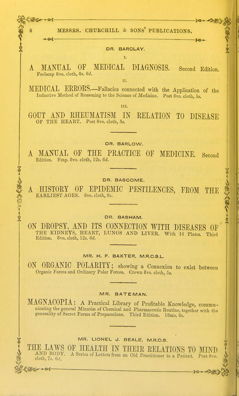 DR. BARCLAY. I. A MMUAL OF MEDICAL DIAGNOSIS. Second Edition. Foolscap 8vo. cloth, 8s. 6d. II. MEDICAL EEEOES.—Fallacies connected with the Application of the Inductive Method of Reasoning to the Science of Medicine. Post 8vo. cloth, 5s. III. GOUT AND EHEUMATISM IN EELATION TO DISEASE OF THE HEART. Post 8vo. cloth, 5s. DR. BARLOW. A MANUAL OE THE PEACTICE OF MEDICINE. Second Edition. Fcap. Bvo, cloth, 12s. 6d. DR. BASCOME. A HISTOET OF EPIDEMIC PESTILENCES, FEOM THE EARLIEST AGES. 8vo. cloth, 8s. DR. BASHAM. ON DEOPSY, AND ITS CONNECTION WITH DISEASES OF THE KIDNEYS, HEART, LUNGS AND LIVER. With 16 Plates. Third Edition. 8vo, cloth, 12s. 6d. MR. H. F. BAXTER, M.R.C.S.L. ON OEGANIC POLAEITY; showing a Connexion to exist between Organic Forces and Ordinary Polar Forces. Crown 8vo. cloth, 5s. MR. BATEMAN. MAGNACOPIA: a Practical Library of Profitable Knowledge, commu- nicating the general Minutis of Chemical and Pharmaceutic Routine, together with the generality of Secret Forms of Preparations. Third Edition. l8mo. 6s. MR. LIONEL J. BEALE, M.R.O.S. ^^A^Nn^i^? OF HEALTH IN THEIE EELATIONS TO MIND 1 1 - / • ^ °^ Letters from an Old Practitioner to a Patient. Post 8vo. cloth, is. Gd.
