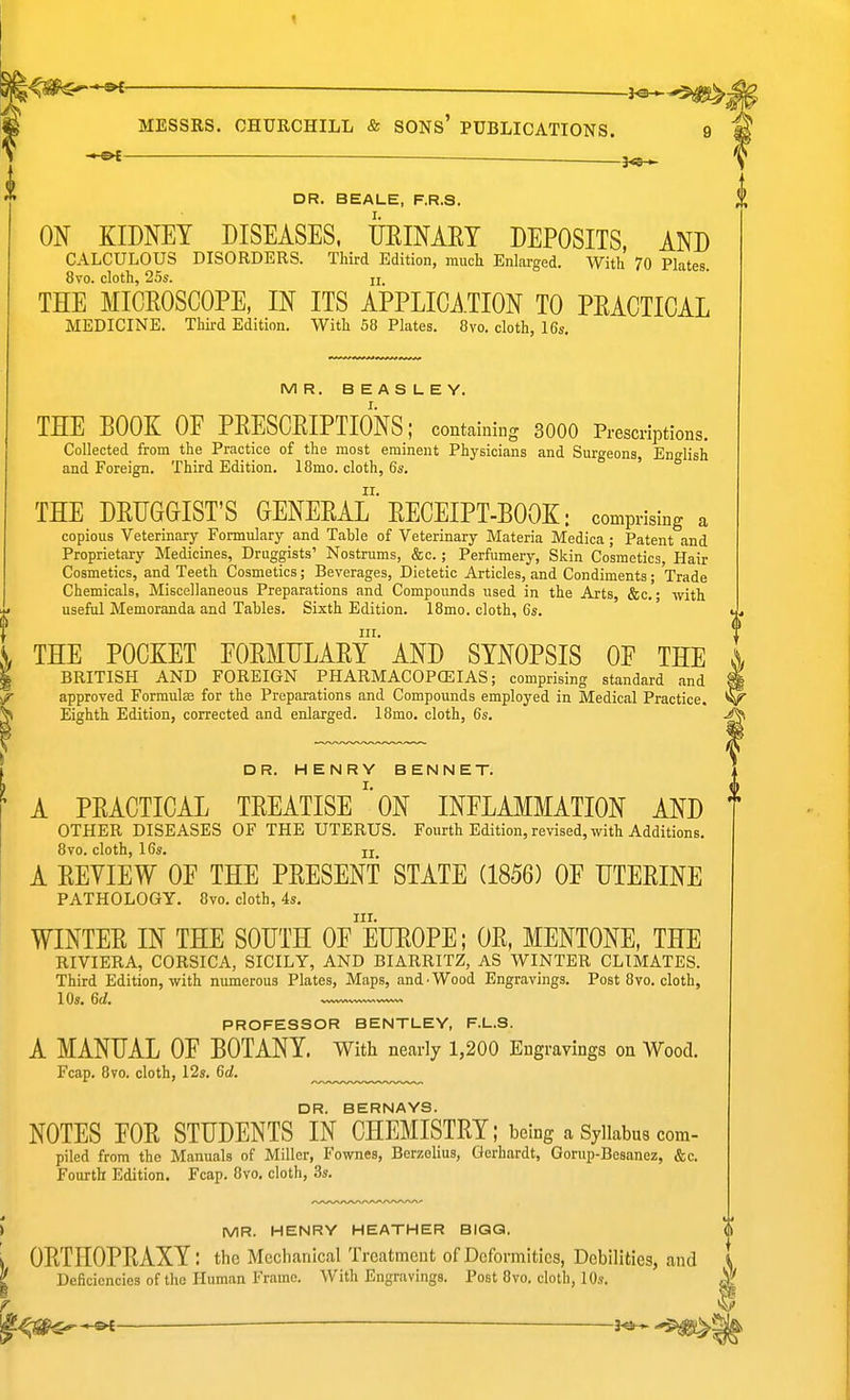 — 3« DR. BEALE, F.R.S. ON KIDNEY DISEASES. URINAET DEPOSITS, AND CALCULOUS DISORDERS. Third Edition, much Enlarged. With 70 Plates. 8vo. cloth, 25s. u THE MICROSCOPE, IN ITS APPLICATION TO PRACTICAL MEDICINE. Third Edition. With 58 Plates. 8vo. cloth, 16s. MR. BEASLEY. I. THE BOOK OF PRESCRIPTIONS; containing 3000 Prescriptions. Collected from the Practice of the most eminent Physicians and Surgeons, English and Foreign. Third Edition. 18mo. cloth, 6s. ' ir. THE DRUGGIST'S GENERAL RECEIPT-BOOK: comprising a copious Veterinary Formulary and Table of Veterinary Materia Medica; Patent and Proprietary Medicines, Druggists' Nostrums, &c.; Perfumery, Skin Cosmetics, Hair Cosmetics, and Teeth Cosmetics; Beverages, Dietetic Articles, and Condiments; Trade Chemicals, Miscellaneous Preparations and Compounds used in the Arts, &c.; with useful Memoranda and Tables. Sixth Edition. 18mo. cloth, 6s. III. THE POCKET FORMULARY AND SYNOPSIS OF THE BRITISH AND FOREIGN PHARMACOPCEIAS; comprising standard and approved Formulee for the Preparations and Compounds employed in Medical Practice. Eighth Edition, corrected and enlarged. 18mo. cloth, 6s. DR. HENRY BENNET. A PRACTICAL TREATISEON INFLAMMATION AND OTHER DISEASES OF THE UTERUS. Fourth Edition, revised, with Additions. 8vo. cloth, 16s. II A REVIEW OF THE PRESENT STATE (1856) OF UTERINE PATHOLOGY. 8vo. cloth, 4s. III. WINTER IN THE SOUTH OF EUROPE; OR, MENTONE, THE RIVIERA, CORSICA, SICILY, AND BIARRITZ, AS WINTER CLIMATES. Third Edition, with numerous Plates, Maps, and-Wood Engravings. Post 8vo. cloth, 10s. 6d. PROFESSOR BENTLEY, F.L.8. A MANUAL OF BOTANY. With nearly 1,200 Engravings on Wood. Fcap. 8vo. cloth, 12s. 6d. DR. BERNAYS. NOTES FOR STUDENTS IN CHEMISTRY; being a Syllabus com- piled from the Manuals of Miller, Fownes, Berzolius, Gerhardt, Gorup-Besanez, &c. Fourth Edition. Fcap. 8vo. cloth, 3s. MR. HENRY HEATHER BIQQ. ORTHOPRAXY: the Meclianical Treatment of Deformities, Debilities, and Deficiencies of the Human Frame. With Engravings. Post 8vo. cloth, 10s. ^^--►^ — l<a-»-