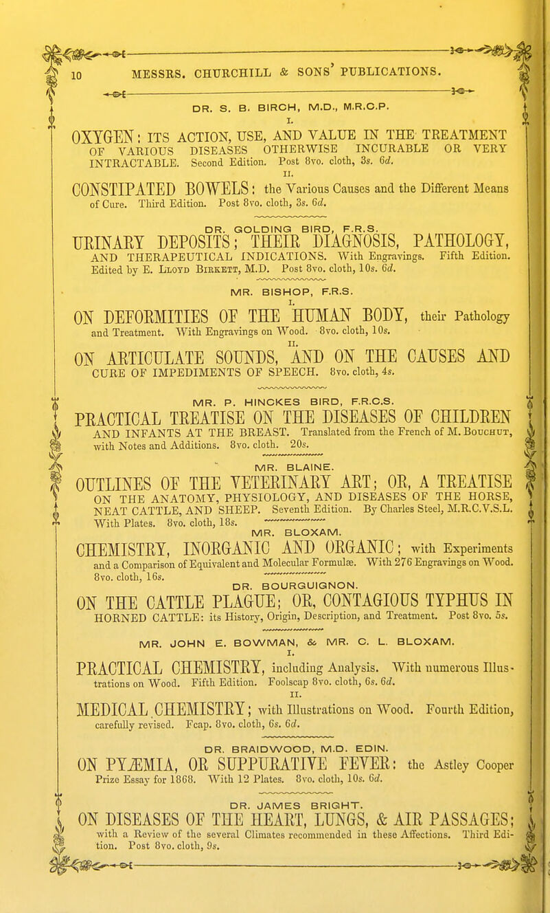 l^0€^*^ ; 10 MESSES. CHURCHILL & SONS* PUBLICATIONS. ^ DR. S. B. BIRCH, M.D., M.R.C.P. I. OXYGEN: its action, use, and value in the treatment OF VARIOUS DISEASES OTHERWISE INCURABLE OR VERY INTRACTABLE. Second Edition. Post 8vo. cloth, 3s. Qd. II. CONSTIPATED BOWELS : the Various Causes and the Different Means of Cure. Third Edition. Post 8vo. cloth, 3s. 6d. DR. GOLDING BIRD, F.R.S. URINARY DEPOSITS; THEIR DIAGNOSIS, PATHOLOGY, AND THERAPEUTICAL INDICATIONS. With Engravings. Fifth Edition. Edited liy E. Llotd Biekett, M.D. Post 8vo. cloth, 10s. 6d. MR. BISHOP, F.R.S. ON DEEORMITIES OE THE HUMAN BODY, their Pathology and Treatment. With Engravings on Wood. 8vo. cloth, 10s, ON ARTICULATE SOUNDS, 'aND ON THE CAUSES AND CURE OF IMPEDIMENTS OF SPEECH. 8vo. cloth, 4s. MR. P. HINCKES BIRD, F.R.C.S. PRACTICAL TREATISE ON THE DISEASES OF CHILDREN AND INFANTS AT THE BREAST. Translated from the French of M. Bouchut, with Notes and Additions. 8vo. cloth. 20s. MR. BLAINE. OUTLINES OE THE VETERINARY ART; OR, A TREATISE ON THE ANATOMY, PHYSIOLOGY, AND DISEASES OF THE HORSE, NEAT CATTLE, AND SHEEP. Seventh Edition. By Charles Steel, M.R.C.V.S.L. With Plates. 8vo. cloth, 18s. MR. BLOXAM. CHEMISTRY, INORGANIC AND ORGANIC; with Experiments and a Comparison of Eq.uivalent and Molecular Formula. With 276 Engravings on Wood. 8vo. cloth, 16s. ~~~  DR. BOURGUIGNON. ON THE CATTLE PLAGUE; OR, CONTAGIOUS TYPHUS IN HORNED CATTLE: its History, Origin, Description, and Treatment. Post 8vo. 5s. MR. JOHN E. BOWMAN, 8c MR. C. L. BLOXAM. I. PRACTICAL CHEMISTRY, including Analysis. AVith numerous lllus- trations on Wood. Fifth Edition. Foolscap 8vo. cloth, 6s. 6d. II. MEDICAL CHEMISTRY; with illustrations on Wood. Fourth Edition, carefully revised. Fcap. 8vo. cloth, 6s. 6d. DR. BRAIDWOOD, M.D. EDIN. ON PYiEMIA, OR SUPPURATIVE EEVER: the Astley Cooper Prize Essay for 1868. With 12 Plates. 8vo. cloth, 10s. 6d. DR. JAMES BRIGHT. ON DISEASES OF THE HEART, LUNGS, & AIR PASSAGES; ^ ■with a Review of the several Climates recommended in these Affections. Third Edi tion. Post 8vo. cloth, 9s. ^——————_—_ j^-,-
