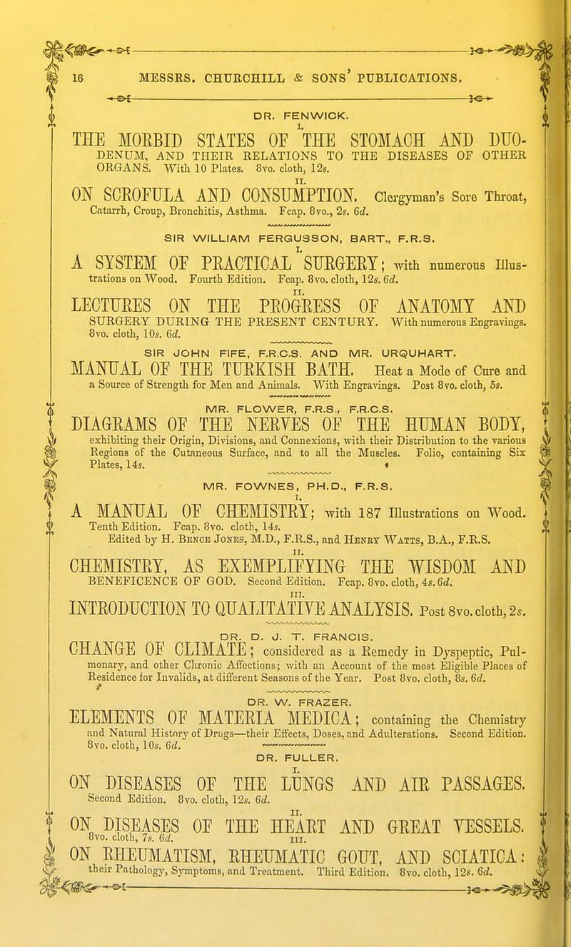 DR. FENWICK. THE MOEBID STATES OE 'tHE STOMACH MJ) DHO- DENUM, AND THEIR RELATIONS TO THE DISEASES OF OTHER ORGANS. With 10 Plates. 8vo. cloth, 12s. ON SCEOFIJLA AND CONSUMPTION. Clergyman's Sore Throat, Catarrh, Croup, Bronchitis, Asthma. Fcap. 8vo., 2s. 6d. SIR WILLIAM FERGUSSON, BART., F.R.S. A SYSTEM OF PRACTICAX SIJEGERY: with numerous Illus- trations on Wood. Fourth Edition. Fcap. 8vo. cloth, 12s. 6d. LECTUEES ON THE PEOGEESS OF ANATOMY AND SURGERY DURING THE PRESENT CENTURY. With numerous Engravings. 8vo. cloth, 10s. 6(1. SIR JOHN FIFE, F.R.C.S. AND MR. URQUHART. MANUAL OF THE TUEKISH BATH. Heat a Mode of Cure and a Source of Strength for Men and Animals. With Engravings. Post 8vo. cloth, 5s. MR. FLOWER, F.R.S., F.R.C.S. DIAGRAI^rS OF THE NEEYES OF THE HUMAN BODY, exhibiting their Origin, Divisions, and Connexions, with their Distribution to the various Regions of the Cutaneous Surface, and to all the Muscles. Folio, containing Six Plates, 14s. ♦ MR. FOWNES, PH.D., F.R.S. A MANUAL OF CHEMISTEY; with 187 illustrations on Wood, Tenth Edition. Fcap. 8vo. cloth, 14s. ^ Edited by H. Benoe Jones, M.D., F.R.S., and Henry Watts, B.A., F.R.S. CHEMISTEY, AS EXEMPLIFYING THE WISDOM AND BENEFICENCE OF GOD. Second Edition. Fcap. 8vo. cloth, 4s. 6i. III. INTEODUCTION TO QUALITATIYE ANALYSIS. Post 8yo. cloth, 2.. DR. D. d. T. FRANCIS. CHANGE OF CLIMATE; considered as a Eemcdy in Dyspeptic, Pul- monary, and other Chronic Aifcctions; with an Account of the most Eligible Places of Residence for Invalids, at different Seasons of the Year. Post 8vo. cloth, 8s. 6d. f DR. W. FRAZER. ELEMENTS OF MATEEIA MEDICA; containing the Chemistry and Natural History of Drugs—their Effects, Doses, and Adulterations. Second Edition. 8vo. cloth, 10s. 6d. DR. FULLER. ON DISEASES OF THE LUNGS AND AIE PASSAGES. Second Edition. 8vo. cloth, 12s. 6d. f ON DISEASES OF THE HEAET AND GEEAT YESSELS. f i 8vo. cloth, 7s. 6a!. ill. ' I ON EHEUMATISM, EHEUMATIC GOUT, AND SCIATICA: ^S- their Pathology, Symptoms, and Treatment. Third Edition. 8vo. cloth, 12s. 6rf, ^^mf^ ——