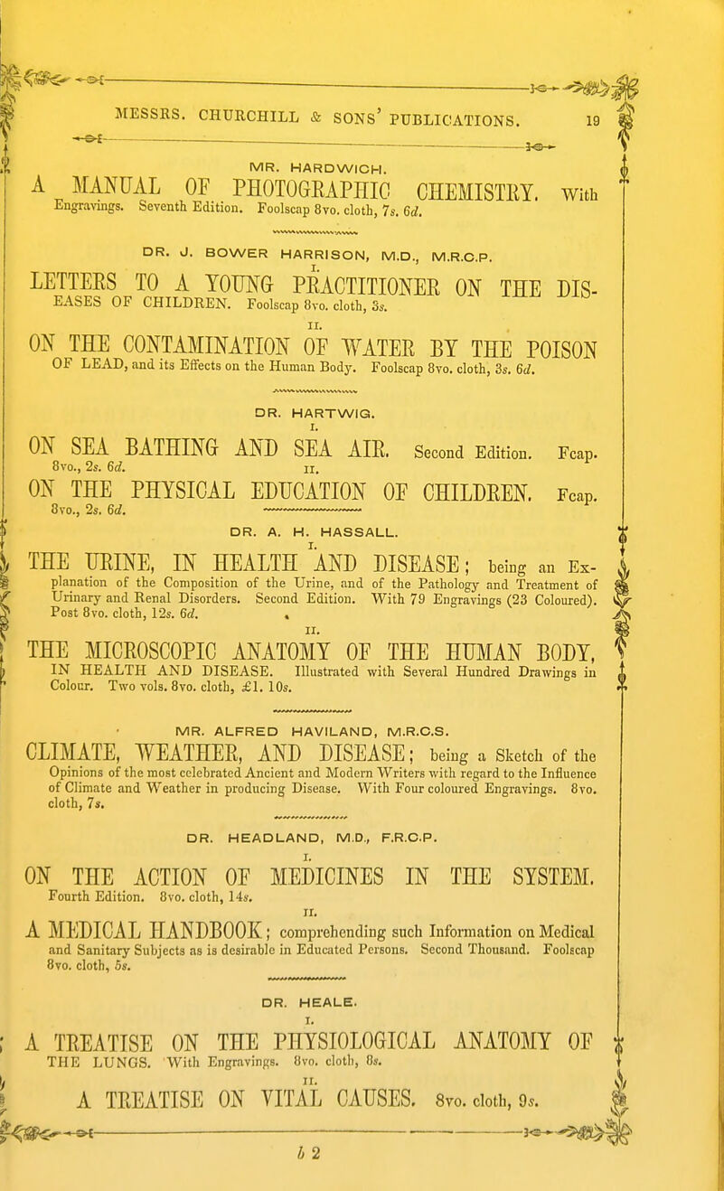 ' MESSRS. CHURCHILL & SONs' PUBLICATIONS. 19 MR. HARDWICH. A MANUAL OF PHOTOGRAPHIC CHEMISTRY. With Engravings. Seventh Edition. Foolscap 8vo. cloth, 7s. 6rf, DR. J. BOWER HARRISON, M.D., M.R.C.P. LETTERS TO A YOMG PRACTITIONER ON THE Dis- eases OF CHILDREN. Foolscap 8vo. cloth, 3s. ON THE CONTAMINATION OF WATER BY THE POISON OF LEAD, and its Effects on the Human Body. Foolscap 8vo. cloth, 3s. ^d. Fcap. DR. HARTWIG. ON SEA BATHING AND SEA AIR. Second Edition. 8vo., 2s. 6d II. ON THE PHYSICAL EDUCATION OF CHILDREN. Fcap. 8vo., 2s. 6rf. DR. A. H. HASSALL. THE URINE, IN HEALTH AND DISEASE; being an Ex- planation of the Composition of the Urine, and of the Pathology and Treatment of Urinary and Renal Disorders. Second Edition. With 79 Engravings (23 Coloured). Post 8vo. cloth, 12s. 6f/. THE MICROSCOPIC ANATOMY OF THE HUMAN BODY, IN HEALTH AND DISEASE. Illustrated with Several Hundred Drawings in Colour. Two vols. 8vo. cloth, £1. 10s. MR. ALFRED HAVILAND, M.R.C.S. CLIMATE, WEATHER, AND DISEASE; being a Sketch of the Opinions of the most celebrated Ancient and Modern Writers with regard to the Influence of Climate and Weather in producing Disease. With Four coloured Engravings. 8vo. cloth, 7s. DR. HEADLAND, M.D., F.R.C.P. ON THE ACTION OF MEDICINES IN THE SYSTEM. Fourth Edition. 8vo. cloth, 14s. ir. A MEDICAL HANDBOOK; comprehending such Information on Medical and Sanitary Subjects as is desirable in Educated Persons. Second Thous.ind. Foolscap Bvo. cloth, Ss. DR. HEALE. ; A TREATISE ON THE PHYSIOLOGICAL ANATOMY OF ^ THE LUNGS. With Engravings. Bvo. cloth, 8s. ), II. I r A TREATISE ON VITAL CAUSES. Svo. cloth, 9^. C^-&t- ■— a^---?^! h 2