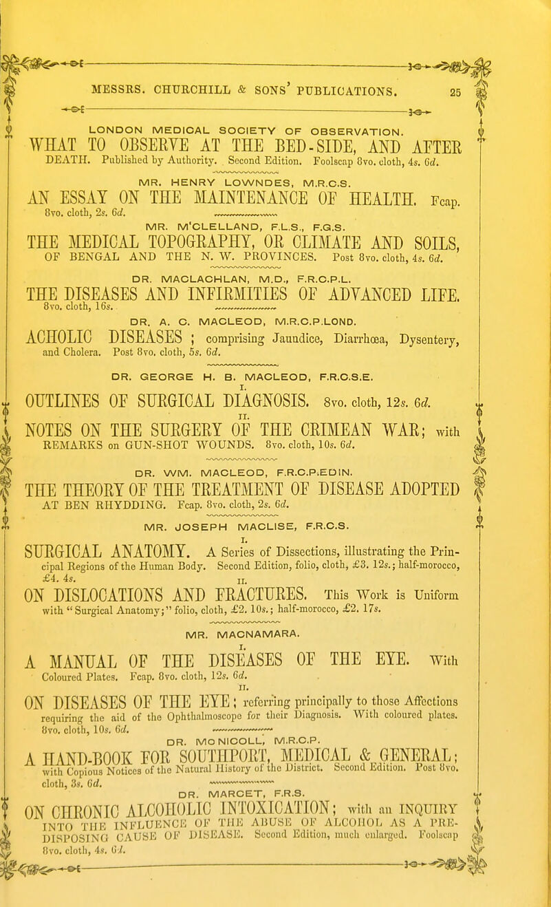 -Pt ■ LONDON MEDICAL SOCIETY OF OBSERVATION. WHAT TO OBSERVE AT THE BED-SIDE, AND AETER DEATH. Published by Authority. Second Edition. Foolscap 8vo. cloth, 4s. 6d. MR. HENRY LOWNDES, M.R.C.S. AN ESSAY ON THE MAINTENANCE OE HEALTH. Fcap. 8vo. cloth, 2s. Gd. MR. M'CLELLAND, F.L.S., F.G.S. THE MEDICAL TOPOGRAPHY, OR CLIMATE AND SOILS, OF BENGAL AND THE N. W. PROVINCES. Post 8vo. cloth, 4s. 6d. DR. MACLACHLAN, M.D., F.R.C.P.L. THE DISEASES AND INFIRMITIES OF ADYANCED LIFE. 8vo. cloth, 16s. ~™™™~^~ DR. A. C. MACLEOD, M.R.C.P.LOND. ACHOLIC DISEASES ; comprising Jauadice, Diarrhoea, Dysentery, and Cholera. Post 8vo. cloth, 5s. 6d. DR. GEORGE H. B. MACLEOD, F.R.C.S.E. OUTLINES OF SURGICAL DIAGNOSIS. Svo. cloth, 12.. 6^/. NOTES ON THE SURGERY OF THE CRIMEAN WAR; with REMARKS on GUN-SHOT WOUNDS. 8vo. cloth, 10s. 6d. DR. WM. MACLEOD, F.R.C.P.EDIN. THE THEORY OF THE TREATMENT OF DISEASE ADOPTED AT BEN RHYDDING. Fcap. Svo. cloth, 2s. 6d. MR. JOSEPH MACLISE, F.R.C.S. SURGICAL ANATOMY. A Series of Dissections, ilhistrating the Prin- cipal Regions of the Human Body. Second Edition, folio, cloth, £3. I2s.; half-morocco, £4. 4s, 11 ON DISLOCATIONS AND FRACTURES. This Work is Uniform with Surgical Anatomy; folio, cloth, £2.10s.; half-morocco, £2. 17s. MR. MACNAMARA. A MANUAL OF THE DISEASES OF THE EYE. with Coloured Plates. Fcap. Svo. cloth, 12s. Grf. ON DISEASES OF THE EYE ; referring principally to those Affections requiring the aid of the Ophthnlmoscopo for their Diagnosis, With coloured plates. Svo. cloth, 10s. fit/, DR. MONICOLL, M.R.C.P. A HAND-BOOK FOR SOUTHPORT, MEDICAL «S;^GENERAL; with Copious Notices of the Natural History of the District. Second Edition, Post Svo. cloth, 3s. 6d. DR. MARCET, F.R.S. ON CHRONIC ALCOHOLIC INTOXICATION; with an inquiry INTO THE INFLUENCE OF THE ABUSE OF ALCOHOL AS A PRE- DISPOSING CAUSE OF DISEASE. Second Edition, much enlarged. Foolscap Svo. cloth, 4s. Gi.