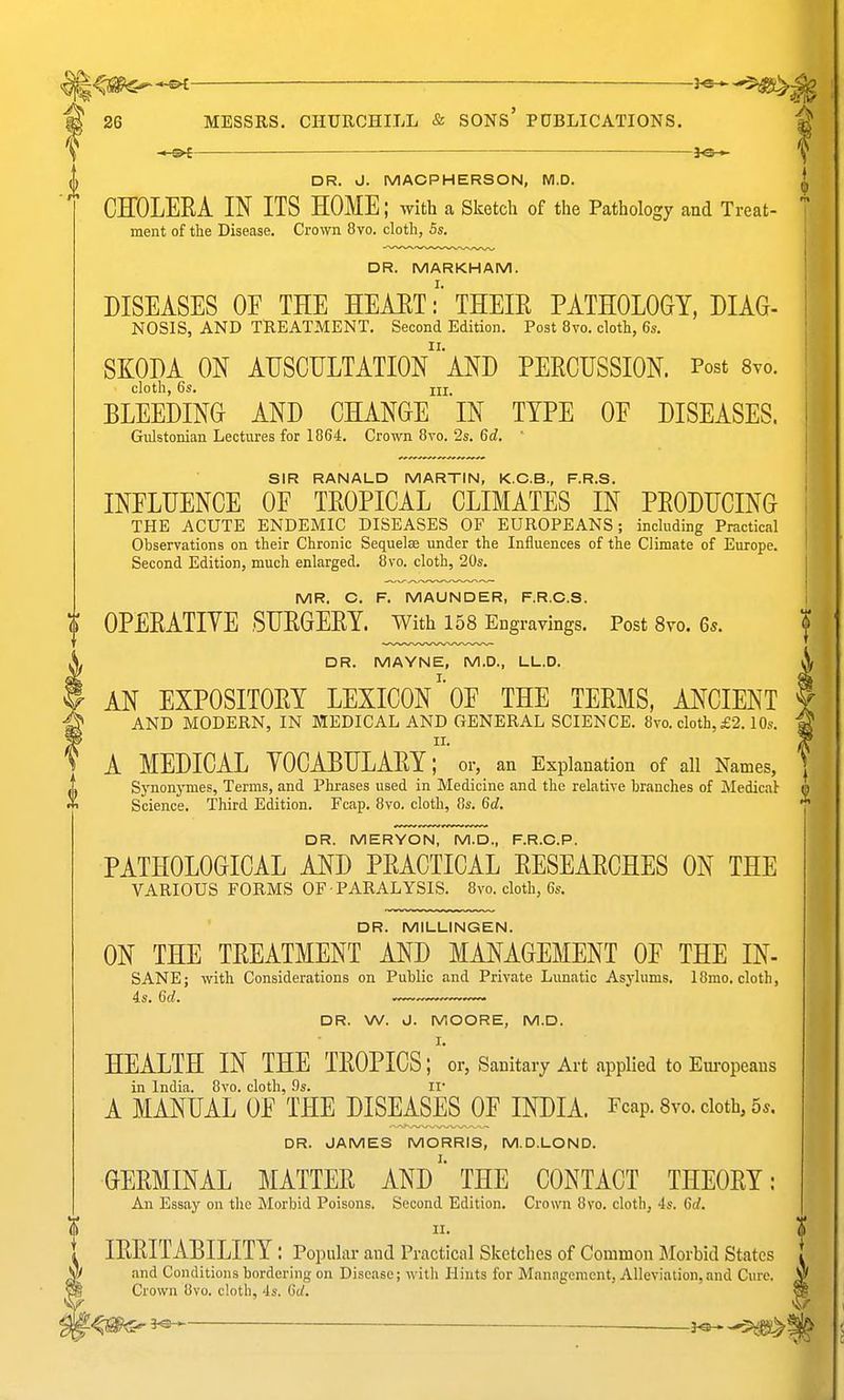 — DR. J. MACPHERSON, M.D. CEOLERA IN ITS HOME; with a Sketch of the Pathology and Treat- ment of the Disease. Crown 8vo. cloth, 5s. DR. MARKHAM. DISEASES OF THE HEART: THEIR PATHOLOGY, DIAG- NOSIS, AND TREATMENT. Second Edition. Post 8vo. cloth, 6s. SKODA ON AHSCULTATIOn'aND PERCUSSION. Post 8yo. cloth, 6s. Ill, BLEEDING AND CHANGE IN TYPE OF DISEASES. Gnlstonian Lectures for 1864. Crown 8vo. 2s. 6d. SIR RANALD MARTIN, K.C.B., F.R.S. INFLUENCE OF TROPICAL CLIMATES IN PRODUCING THE ACUTE ENDEMIC DISEASES OF EUROPEANS; including Practical Ohservations on their Chronic Sequelae under the Influences of the Climate of Europe. Second Edition, much enlarged. 8vo. cloth, 20s. MR. C. F. MAUNDER, F.R.O.S. $ OPERATIYE SURGERY. With 158 Engravings. Post 8yo. 6s. DR. MAYNE, M.D., LL.D. AN EXPOSITORY LEXICONOF THE TERMS, ANCIENT AND MODERN, IN MEDICAL AND GENERAL SCIENCE. 8vo. cloth, £2.10s. II. A MEDICAL YOCABULARY; or, an Explanation of all Names, Synonymes, Terms, and Phrases used in Medicine and the relative branches of Medical- Science. Third Edition. Fcap. 8vo. cloth, 8s. 6d. DR. MERYON, M.D., F.R.C.P. PATHOLOGICAL AND PRACTICAL RESEARCHES ON THE VARIOUS FORMS OF PARALYSIS. 8vo. cloth, 6s. DR. MILLINGEN. ON THE TREATMENT AND MANAGEMENT OF THE IN- SANE; with Considerations on Public and Private Lunatic Asylums. 18mo. cloth, is. 6d. DR. W. J. MOORE, M.D. I. HEALTH IN THE TROPICS; or, Sanitary Art applied to Eui-opeaus in India. 8vo. cloth, 9s. ir A MANUAL OF THE HISEi^ES OF INDIA. Fcap. Svo. cloth, 5^. DR. JAMES MORRIS, M.D.LOND. GERMINAL MATTER ANDTHE CONTACT THEORY: An Essay on the Morbid Poisons. Second Edition. Crown 8vo. cloth, 4s. 6d. II. IRRITABILITY : Popular and Practical Sketches of Common Morbid States and Conditions bordering on Disease; with Hints for Management, Alleviation,and Cure. Crown 8vo. cloth, 4s. 6d. ^^^^ ^ — — —3^ ^J>^