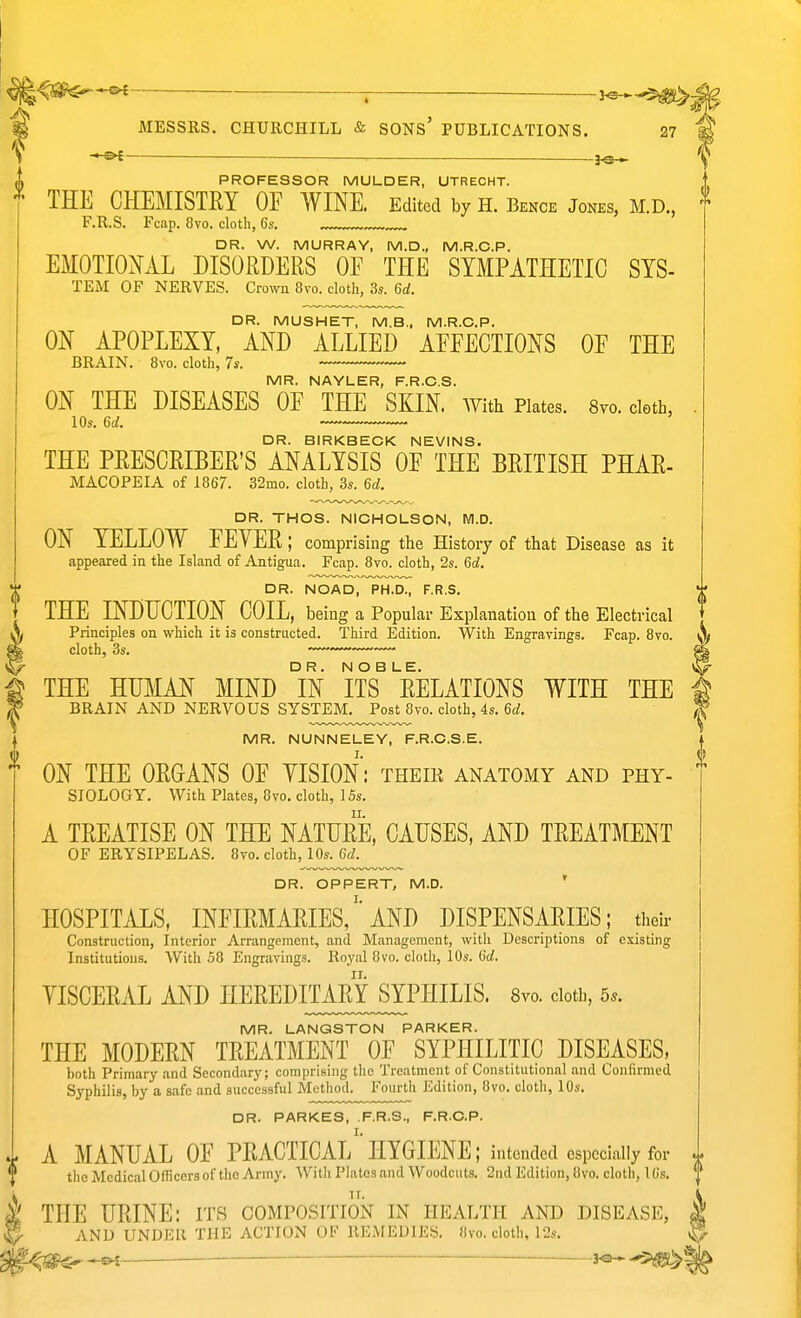 -©^ PROFESSOR MULDER, UTRECHT. THE CHEMISTRY OF WINE. Edited by H. Bence Jones, M.D., F.R.S. Fcap. 8vo. cloth, 6s. DR. W. MURRAY, M.D., M.R.O.P. EMOTIONAL DISORDERS OE THE SYMPATHETIC SYS- TEM OF NERVES. Crown 8vo. cloth, 3s. 6d. DR. MUSHET, M.B.. M.R.O.P. ON APOPLEXY, AND ALLIED AFEECTIONS OF THE BRAIN. 8vo. cloth, 7s. MR. NAYLER, F.R.O.S. ON THE DISEASES OF THE SKIN. AYith Plates. Svo. cleth, 10s. 6d. DR. BIRKBECK NEVINS. THE PRESCRIBER'S ANALYSIS OF THE BRITISH PHAR- MACOPEIA of 1867. 32mo. cloth, 3s. 6a!. DR. THOS. NICHOLSON, M.D. ON YELLOW FEVER; comprising the History of that Disease as it appeared in the Island of Antigua. Fcap. 8vo. cloth, 2s. 6d, DR. NOAD, PH.D., F.R.S. . THE INDUCTION COIL, being a Popular Explanation of the Electrical X Principles on which it is constructed. Third Edition. With Engravings. Fcap. 8vo. A cloth, 3s. —— y5>- DR. NOBLE. t THE HUMAN MIND IN ITS RELATIONS WITH THE i ^ BRAIN AND NERVOUS SYSTEM. Post 8vo. cloth, 4s. 6a;. ^ MR. NUNNELEY, F.R.O.S.E. ON THE ORGANS OF YISION: their anatomy and phy- SIOLOGY. With Plates, 8vo. cloth, ISs. A TREATISE ON THE NATURE, CAUSES, AND TREATMENT OF ERYSIPELAS. 8vo. cloth, 10s. 6d. DR. OPPERT, M.D. ' HOSPITALS, infirmaries/'AND DISPENSARIES; their Construction, Interior Arrangement, and Management, with Descriptions of existing Institutions. With 58 Engravings. Royal 8vo. cloth, 10s. 6rf. YISCERAL AND HEREDITAMSYPHILIS. 8vo. ciotb, 5^. MR. LANGSTON PARKER. THE MODERN TREATMENT OF SYPHILITIC DISEASES, both Primary and Secondary; comprising the Treatment of Constitutional and Confirmed Syphilis, by a safe and successful Method. Fourth Edition, 8vo. cloth, 10s. DR. PARKES, F.R.S., F.R.C.P. I. M- A MANUAL OF PRACTICAL HYGIENE; intended especially for J ^ theMedicalOfficersof the Army. With Plates and Woodcuts. 2nd Edition, 8vo. cloth, 16s. \^ THE URINE: its composition in health and disease, 2 AND UNDER THE ACTION OF llKiMEDIES. «vo. cloth, 12s. ^ -j^-m^ • --^^is^^