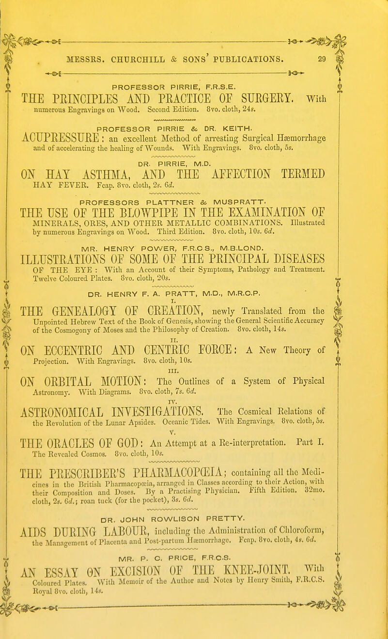 »^ J<S-» MESSRS. CHURCHILL & SONs' PUBLICATIONS. — iO-*- PROFESSOR PIRRIE, F.R.S.E. THE PHINCIPLES AND PEACTICE OE SURGERY, with numerous Engravings on Wood. Second Edition. 8vo. cloth, 24s. PROFESSOR PIRRIE & DR. KEITH. ACUPRESSURE : an excellent Method of arresting Surgical Hfemorrhage and of accelerating the healing of Wounds. With Engravings. 8vo. cloth, 6s. DR. PIRRIE, M.D. ON HAY ASTHMA, AND THE AFFECTION TERMED HAY FEVER. Fcap. 8yo. cloth, 2s. 6d. PROFESSORS PLATTNER 8c MUSPR,<\TT. THE USE OF THE BLOWPIPE IN THE EXAMINATION OF MINERALS, ORES, AND OTHER METALLIC COMBINATIONS. Illustrated by numerous Engravings on Wood. Third Edition. 8vo. cloth, 10s. 6d, MR. HENRY POWER, F.R.CS., M.B.LOND. ILLUSTRATIONS OF SOME OF THE PRINCIPAL DISEASES OF THE EYE : With an Account of their Symptoms, Pathology and Treatment. Twelve Coloured Plates. 8vo. cloth, 20s. «. I DR. HENRY F. A. PRATT, M.D., M.R.C.P. ' THE GENEALOGY OF CREATION, newly Translated from the I Unpointed Hebrew Text of the Book of Genesis, showing the General Scientific Accuracy ^ of the Cosmogony of Moses and the Philosophy of Creation. 8vo. cloth, 14s. ^ ON ECCENTRIC AND CENTRIC FORCE: a New Theory of Projection. With Engravings. 8vo. cloth, 10s. nr. ON ORBITAL MOTION: The Outlines of a System of Physical Astronomy. With Diagrams. 8vo. cloth, 7s. 6d. IV. ASTRONOMICAL INYESTIGATIONS. The Cosmlcal Relations of the Revolution of the Lunar Apsides. Oceanic Tides. With Engravings. 8vo. cloth, 6s. V. THE ORACLES OF GOD: An Attempt at a Re-interpretation. Part 1. The Revealed Cosmos. 8vo. cloth, 10s. THE PRESCRIBER'S PHARMACOPOEIA; containing all the Medi- cines in the Brilisli Pliarmacopoeia, arranged in Classes according to their Action, with their Composition and Doses. By a Practising Physician. Fifth Edition. 32mo. cloth, 2s. Gd.; roan tuck (for the pocket), .3s. Gd. DR. JOHN ROWLISON PRETTY. AIDS DURING LABOUR, including the Administration of Chloroform, the Management of Placenta and Post-partiim Hremorrhage. Fcnp. 8vo. cloth, 4s. Gd. MR. P. C. PRICE, F.R.CS. AN ESSAY ON EXCISION OF THE KNEE-JOINT. With Coloured Plates. With Memoir of the Author and Notes by Henry Smith, F.R.CS. Royal 8vo. cloth, 14s.