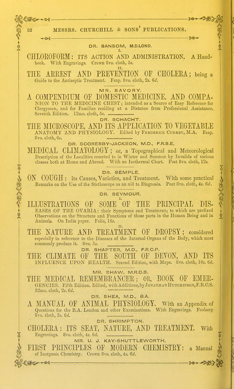 ~S>i 32 MESSRS. CHURCHILL & SONS' PUBLICATIONS. —&f— ——— DR. SANSOM, M.D.LOND. I. CHLOROFOEM : its action and administration, a Hand- book. With Engravings. Crown 8vo. cloth, 5s. THE AEEEST AND PEEVeStION OF CHOLEEA; being a Guide to the Antiseptic Treatment. Fcap. 8vo. cloth, 2s. 6d. MR. SAVORY. A COMPENDIUM OF DOMESTIC MEDICINE. AND COMPA- NION TO THE MEDICINE CHEST ; intended as a Source of Easy Reference for Clergymen, and for Families residing at a Distance from Professional Assistance. Seventh Edition. 12mo. cloth, 5s. ~-— DR. SCHACHT. THE MICEOSCOPE, AND ITS APPLICATION TO YEGETABLE ANATOMY AND PHYSIOLOGY. Edited by Fbederick Currey, M.A, Fcap. 8vo. cloth, 6s, DR. SCORESBY-JACKSON, M.D., F.R.S.E. MEDICAL CLIMATOLOGY ; or, a Topographical and Meteorological Description of the Localities resorted to in Winter and Summer by Invalids of various classes both at Home and Abroad. With an Isothermal Chart. Post Bvo. cloth, 12s. DR. SEMPLE. ON COUGH : its Causes, Varieties, and Treatment. With some practical Remarks on the Use of the Stethoscope as an aid to Diagnosis. Post 8vo. cloth, 4s. Qd. DR. SEYMOUR. ILLUSTRATIONS OF SOMEOF THE PEINCIPAL DIS- EASES OF THE OVARIA: their Symptoms and Treatment; to which are prefixed Observations on the Structure and Functions of those parts in the Human Being and in Animals. On India paper. Folio, 16s. THE NATUEE AND TEEATMENT OF DEOPSY; considered especially in reference to the Diseases of the Internal Organs of the Body, which most commonly produce it. 8vo. 5s. „^ DR. SHAPTER, M.D., F.R.C.P. THE CLIMATE OF THE SOUTH OF DEYON, AND ITS INFLUENCE UPON HEALTH. Second Edition, with Maps. Bvo. cloth, 10s. 6rf. MR. SHAW, M.R.C.S. THE MEDICAL EEMEMBRANCEE; OR, BOOK OF EMEE- GENCIES. Fifth Edition. Edited, with Additions,by JonathanIIutciiinson,F.R.G.S. .32mo. cloth, 2s. Qd. —' DR. SHEA, M.D., S.A. A MANUAL OF ANIMAL PHYSIOLOGY. With an Appendix of Questions for the B.A. London and other Examinations. With Engravings. Foolscap 8vo. cloth, 5s. 6c/. ~~ DR. SHRIMPTON. CHOLEEA: ITS SEAT, NATUEE, AND TEEATMENT. With Engravings. 8vo. cloth, 4s. M. S MR. U. J. KAY-SHUTTLEWORTM. | FIEST PEINCIPLES OF MODEEN CHEMISTRY: a Manual | of Inorganic Cliemistry, Crown Bvo. cloth, 4s. M, : J«-^-'5^1§