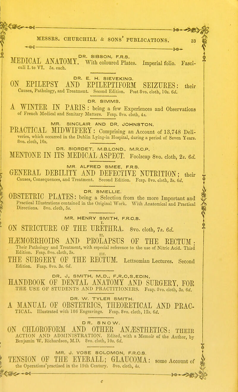 _ MESSRS. CHURCHILL & SONs' PUBLICATIONS. 33 ^ .. DR. SIBSON, F.R.S. MEDICAL ANATOMY. With coloured Plates. Imperial folio. Fasci- culi I. to VI. 5s. each. DR. E. H. SIEVEKINQ. ON EPILEPSY AND EPILEPTIFOEM SEIZURES: their Causes, Pathology, and Treatment. Second Edition. Post 8vo. cloth, 10s. 6d. DR. SIMMS. A WINTER IN PAEIS l being a few Experiences and Observations of French Medical and Sanitary Matters. Fcap. 8vo. cloth, 4s. MR. SINCLAIR AND DR. JOHNSTON. PEAGTICAL MIDWIFERY: Comprising an Account of 13,748 Deli- veries, which occurred in the Dublin Lying-in Hospital, during a period of Seven Years. 8vo. cloth, 10s. ™^ DR. SIORDET, M.B.LOND., M.R.C.P. MENTONE IN ITS MEDICAL ASPECT. Foolscap 8vo. cloth, 2.. 6d. MR. ALFRED SMEE, F.R.S. GENERAL DEBILITY AND DEFECTIYE NUTRITION; their ^ Causes, Consequences, and Treatment. Second Edition. Fcap. Bvo. cloth, 3s. 6d. DR. SMELLIE. OBSTETRIC PLATES: being a Selection from the more Important and Practical Illustrations contained in the Original Work. With Anatomical and Practical Directions. 8vo. cloth, 5s. MR. HENRY SMITH, F.R.C.S. ON STRICTURE OF THE URETHRA. Svo. doth, 7.. 6d. HEMORRHOIDS AND PROLAPSUS OF THE RECTUM; Their Pathology and Treatment, with especial reference to the use of Nitric Acid. Third Edition. Fcap. 8vo. cloth, 3s. jjj THE SURGERY OF THE RECTUM. Lettsomian Lectures. Second Edition. Fcap. 8vo. 3s. 6d. DR. J. SMITH, M.D., F.R.O.S.EDIN. HANDBOOK OF DENTAL ANATOMY AND SURGERY, FOR -THE USE OF STUDENTS AND PRACTITIONERS. Fcap. 8vo. cloth, 3s. 6d. DR. W. TYLER SMITH. A MANUAL OF OBSTETRICS. THEORETICAL AND PRAC- TICAL. Illustrated with 186 Engravings. Fcap. 8vo. cloth, 12s. 6d. DR. SNOW. ON CHLOROFORM AND OTHER ANAESTHETICS: their ACTION AND ADMINISTRATION. Edited, with a Memoir of the Author, by Benjamin W. Richardson, M.D. 8vo. cloth, 10s. Gd. MR. J. VOSE SOLOMON, F.R.O.S. I TENSION OF THE EYEBALL; GLAUCOMA: some Account of r the Operations'practised in the lOtli Century. 8vo. cloth, is. ■ i^^^^i