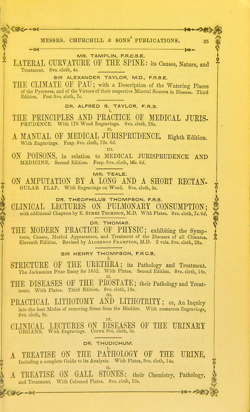 ^ ■ MESSRS. CHURCHILL & SONS' PUBLICATIONS. 35 —&t jo-«- MR. TAMPLIN, F.R.C.S.E. LATEEAL CUEYATUEE OF THE SPINE: its Causes, Nature, and Treatment. 8vo. cloth, 4s. SIR ALEXANDER TAYLOR, M.D., F.R.S.E. THE CLIMATE OF PAU; with a Description of the Watering Places of the Pyrenees, and of the Virtues of their respective Mineral Sources in Disease. Third Edition. Post 8vo. cloth, 7s. DR. ALFRED S. TAYLOR, F.R.S. THE PEINGIPLES AND PEACTIGE OF MEDICAL JUEIS- PRUDENCE. With 176 Wood Engravings. 8vo. cloth, 28s. A MANUAL OF MEDICAL JUEISPEUDENCE. Eighth Edition. With Engravings. Fcap. 8vo. cloth, 12s. 6d. III. ON POISONS, in relation to MEDICAL JUEISPEUDENCE AND MEDICINE. Second Edition. Fcap. 8vo. cloth, Ifis. 6d. MR. TEALE. ON AMPUTATION BY A LONG AND A SHOET EECTAN- GULAR FLAP. With Engravings on Wood, 8vo. cloth, 5s. DR. THEOPHILUS THOMPSON, F.R.S. CLINICAL LECTUEES ON PULMONAEY CONSUMPTION; ■with additional Chapters by E. Symes Thompson, M.D. With Plates, 8vo. cloth, 7s. 6d. DR. THOMAS. THE MODEEN PEACTICE OF PHYSIC; exhibiting the Symp- toms, Causes, Morbid Appearances, and Treatment of the Diseases of all Climates. Eleventh Edition, Revised by Algeknon Frampton, M.D, 2 vols, 8vo. cloth, 28s. SIR HENRY THOMPSON, F.R C.S, STEICTUEE OF THE UEETHRA; its Pathology and Treatment. The Jacksonian Prize Essay for 1852. With Plates. Second Edition. 8vo, cloth, 10s, THE DISEASES OF THE PEOSTATE; theh-Pathology and Treat- ment. With Plates, Third Edition. 8vo, cloth, 10s. III. PEACTICAL LITHOTOMY AND LITHOTEITY; or,Aninquuy into the beat Modes of removing Stone from the Bladder, With numerous Engravings, Bvo. cloth, 9s. CLINICAL LECTUEES ON DISEASES OF THE UEINAEY ORGANS. With Engravings. Crown Bvo. cloth, 5s. DR. THUDICHUM. A TEEATISE ON THE PATHOLOGY OF THE UEINE, Including a complete Guide to its Analysis. With Plates, Bvo. cloth, 14s, A TEEATISE ON GALL STONES: their Chemistry, Pathology, and Treatment. With Coloured Phtes. Bvo. cloth, 10s.