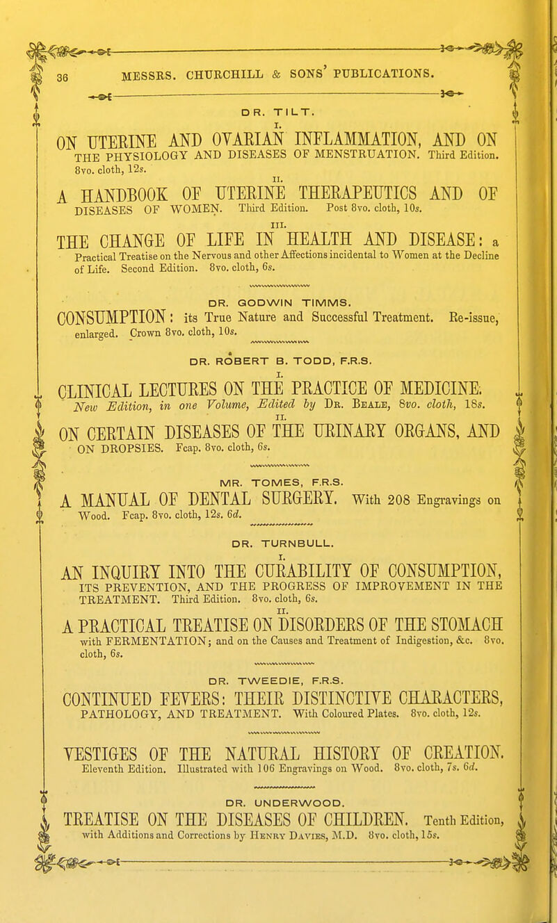 ^ _ — 3** DR. TILT. ON UTEEINE AND OYAEIAN INFLAMMATION, AND ON THE PHYSIOLOGY AND DISEASES OF MENSTRUATION. Third Edition. 8vo. cloth, 12s. A HANDBOOK OE UTEEINE THEEAPEUTICS AND OE DISEASES OF WOMEN. Third Edition. Post 8vo. cloth, 10s. III. THE CHANGE OE LIEE IN HEALTH AND DISEASE: a Practical Treatise on the Nervous and other AiFections incidental to Women at the Decline of Life. Second Edition. 8vo. cloth, 6s. DR. GODWIN TIMMS. CONSUMPTION : its True Nature and Successful Treatment. Re-issue, enlarged. Crown 8vo, cloth, 10s. DR. ROBERT B. TODD, F.R.S. CLINICAL LECTHEES ON THE PEACTICE OE MEDICINE. Neiv Edition, in one Volume, Edited by Dr. Beale, 8vo. cloth, 18s. ON CEETAIN DISEASES OE THE HEINAEY OEGANS, AND | ON DROPSIES. Fcap. Bvo. cloth, 6s. ^ MR. TOMES, F.R.S. // A MANUAL OE DENTAL SUEGEEY. With 208 Engi-avings on i Wood. Fcap. Bvo. cloth, 12s. 6d. % DR. TURNBULL. AN INQUIEY INTO THE CUEABILITY OE CONSUMPTION, ITS PREVENTION, AND THE PROGRESS OF IMPROVEMENT IN THE TREATMENT. Third Edition. Bvo. cloth, 6s. A PEACTICAL TEEATISE ON DISOEDEES OF THE STOMACH ■with FERMENTATION; and on the Causes and Treatment of Indigestion, &c. Bvo. cloth, 6s. DR. TWEEDIE, F.R.S. CONTINUED FEYEES: THEIE DISTINCTIYE CHAEACTEES. PATHOLOGY, AND TREATMENT. With Coloured Plates. Bvo. cloth, 12s. YESTIGES OF THE NATUEAL HISTOEY OF GELATION. Eleventh Edition. Illustrated with 106 Engravings on Wood. Bvo. cloth, 7s. 6d. DR. UNDERWOOD. TEEATISE ON THE DISEASES OF CHILDEEN. Tenth Edition, with Additions and Corrections by Henry Daviks, M.D. Bvo. cloth, 15s.