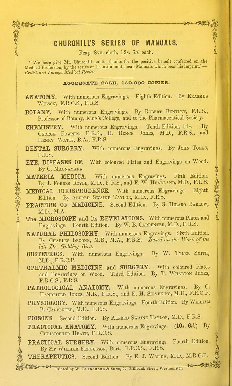 —■— '■ ^ f CHURCHILL'S SERIES OF MANUALS. ^ Fcap. 8to. cloth, 12s. 6c?. each. We here give Mr. Churcliill public thanks for the positive benefit conferred on the Medical Profession, by the series of beautiful and cheap Manuals which bear his imprint.— British and Foreign Medical Revieiv. AGGREGATE SALE, 150,000 COFIES. ANATOMY. With numerous Engi-avings. Eighth Edition. By Erasmus Wilson, F.KC.S., F.ll.S. BOTANY. With numerous Engravings. By Egbert Bentley, F.L.S., Professor of Botany, King's College, and to the Pharmaceutical Society. CHEMISTRY. With numerous Engravings. Tenth Edition, 14s. By George Fownes. F.R.S., H. Bence Jones, M.D., F.R.S., and Henry Watts, B.A., F.R.S. DENTAL SURGERY. With numerous Engravings. By John Tomes, F.R.S. EYE, DISEASES OF. With coloured Plates and Engravmgs on Wood. By C. Macnamara. MATERIA MEDICA. With numerous Engi-avings. Fifth Edition. By J. Forbes Royle, M.D., F.R.S., and F. W. Headland, M.D., F.L.S. ^ 5- MEDICAL JURISPRUDENCE. With numerous Engravings. Eighth ?Edition. By Alfred Swaine Taylor, M.D., F.R.S. PRACTICE OF MEDICINE. Second Edition. By G. Hilaro Barlow, M.D., M.A. i The MICROSCOPE and its REVELATIONS. With numerous Plates and Engravings. Fourth Edition. By W. B. Carpenter, M.D., F.R.S. NATURAL PHILOSOPHY. With numerous Engravings. Sixth Edition. By Charles Brooke, M.B., M.A., F.R.S. Based on the Work of the late Dr. Golding Bird. OBSTETRICS. With numerous Engravings. By W. Tyler Smith, M.D., F.R.C.P. OPHTHALMIC MEDICINE and SURGERY. With coloured Plates and Engravings on Wood. Third Edition. By T. Wharton Jones, F.R.C.S., F.R.S. . PATHOLOGICAL ANATOMY. With numerous Engravings. By C. Handfield Jones, M.B., F.R.S., and E. H. Sieveking, M.D., F.R.C.P. PHYSIOLOGY. With numerous Engravings. Fouilh Edition. By William B. Carpenter, M.D., F.R.S. POISONS. Second Edition. By Alfred Swaine Taylor, M.D., F.R.S. PRACTICAL ANATOMY. With numerous Engravings. (lOs. 6f/.) By Christopher Heath, F.R.C.S. PRACTICAL SURGERY. With numerous Engravings. Fourth Edition. By Sir William Fergusson, Bart., F.R.C.S., F.R.S. THERAPEUTICS. Second Edition. By E. J. Waring, M.D., M.R.C.P. •^^^ ' Printed by W. Blanchabd & Sons, 62, MUlbank Street, Westminster. ^'^ ^ ^^i^S^^