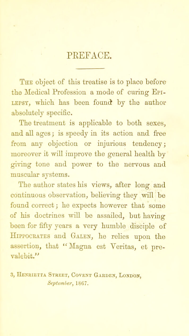 PEEFACE. The object of tliis treatise is to place before the Medical Profession a mode of curing' Epi- lepsy, which, has been found by the author absolutely specific. The treatment is applicable to both sexes, and all ages; is speedy in its action and free from any objection or injurious tendency j moreover it will improve the general health by giving tone and power to the nervous and muscular systems. The author states his views, after long and continuous observation, believing they will be found correct; he expects however that some of his doctrines will be assailed, but having been for fifty years a very humble disciple of HiPPOCEATES and Galen, he relies upon the assertion, that Magna est Veritas, et pre- valebit. 3, IIexeietta Street, Covext Garden, London, Septvinher, 1867.